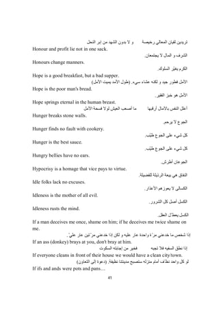 41
‫اﻟﻨﺤﻞ‬ ‫إﺑﺮ‬ ‫ﻣﻦ‬ ‫اﻟﺸﮭﺪ‬ ‫ﺑﺪون‬ ‫ﻻ‬ ‫و‬ ‫رﺧﯿﺼﺔ‬ ‫اﻟﻤﻌﺎﻟﻲ‬ ‫ﻟﻘﯿﺎن‬ ‫ﺗﺮﯾﺪﯾﻦ‬
Honour and profit lie not in one sack.
‫ﯾﺠﺘﻤﻌﺎن‬ ‫ﻻ‬ ‫اﻟﻤﺎل‬ ‫و‬ ‫اﻟﺸﺮف‬.
Honours change manners.
‫اﻟﻜﺮم‬‫اﻟﺴﻠﻮك‬ ‫ّﺮ‬‫ﯿ‬‫ﯾﻐ‬.
Hope is a good breakfast, but a bad supper.
‫و‬ ‫ﺟﯿﺪ‬ ‫ﻓﻄﻮر‬ ‫اﻷﻣﻞ‬‫ﻟ‬‫ﺳﻲء‬ ‫ﻋﺸﺎء‬ ‫ﻜﻨﮫ‬) .‫اﻷﻣﻞ‬ ‫ﯾﻤﯿﺖ‬ ‫اﻷﻣﺪ‬ ‫طﻮل‬(
Hope is the poor man's bread.
‫اﻟﻔﻘﯿﺮ‬ ‫ﺧﺒﺰ‬ ‫ھﻮ‬ ‫اﻷﻣﻞ‬.
Hope springs eternal in the human breast.
‫اﻷﻣﻞ‬ ‫ﻓﺴﺤﺔ‬ ‫ﻟﻮﻻ‬ ‫اﻟﻌﯿﺶ‬ ‫أﺻﻌﺐ‬ ‫ﻣﺎ‬ ‫أرﻗﺒﮭﺎ‬ ‫ﺑﺎﻵﻣﺎل‬ ‫اﻟﻨﻔﺲ‬ ‫أﻋﻠﻞ‬
Hunger breaks stone walls.
‫ﯾﺮﺣﻢ‬ ‫ﻻ‬ ‫اﻟﺠﻮع‬.
Hunger finds no fault with cookery.
‫ّﺐ‬‫ﯿ‬‫ط‬ ‫اﻟﺠﻮع‬ ‫ﻋﻠﻰ‬ ‫ﺷﻲء‬ ‫ﻛﻞ‬.
Hunger is the best sauce.
‫ّﺐ‬‫ﯿ‬‫ط‬ ‫اﻟﺠﻮع‬ ‫ﻋﻠﻰ‬ ‫ﺷﻲء‬ ‫ﻛﻞ‬.
Hungry bellies have no ears.
‫أطﺮش‬ ‫اﻟﺠﻮﻋﺎن‬.
Hypocrisy is a homage that vice pays to virtue.
‫ﻟﻠﻔﻀﯿﻠﺔ‬ ‫اﻟﺮذﯾﻠﺔ‬ ‫ﺑﯿﻌﺔ‬ ‫ھﻲ‬ ‫اﻟﻨﻔﺎق‬.
Idle folks lack no excuses.
‫اﻷﻋﺬار‬ ‫ﯾﻌﻮزھﻢ‬ ‫ﻻ‬ ‫اﻟﻜﺴﺎﻟﻰ‬.
Idleness is the mother of all evil.
‫اﻟﺸﺮور‬ ‫ﻛﻞ‬ ‫أﺻﻞ‬ ‫اﻟﻜﺴﻞ‬.
Idleness rusts the mind.
‫اﻟﻌﻘﻞ‬ ‫ّﻞ‬ ‫ﯾﻌﻄ‬ ‫اﻟﻜﺴﻞ‬.
If a man deceives me once, shame on him; if he deceives me twice shame on
me.
ّ‫ﻋﻠﻲ‬ ‫ﻋﺎر‬ ‫ﺗﯿﻦ‬ّ‫ﻣﺮ‬ ‫ﺧﺪﻋﻨﻲ‬ ‫إذا‬ ‫ﻟﻜﻦ‬ ‫و‬ ‫ﻋﻠﯿﮫ‬ ‫ﻋﺎر‬ ‫واﺣﺪة‬ ‫ة‬ّ‫ﺮ‬‫ﻣ‬ ‫ﺧﺪﻋﻨﻲ‬ ‫ﻣﺎ‬ ‫ﺷﺨﺺ‬ ‫إذا‬.
If an ass (donkey) brays at you, don't bray at him.
‫اﻟﺴﻜﻮت‬ ‫إﺟﺎﺑﺘﮫ‬ ‫ﻣﻦ‬ ‫ﻓﺨﯿﺮ‬ ‫ﺗﺠﺒﮫ‬ ‫ﻓﻼ‬ ‫اﻟﺴﻔﯿﮫ‬ ‫ﻧﻄﻖ‬ ‫إذا‬
If everyone cleans in front of their house we would have a clean city/town.
‫ﻧﻈﯿﻔﺔ‬ ‫ﻣﺪﯾﻨﺘﻨﺎ‬ ‫ﺳﺘﺼﺒﺢ‬ ‫ﻣﻨﺰﻟﮫ‬ ‫أﻣﺎم‬ ‫ّﻒ‬ ‫ﻧﻈ‬ ‫واﺣﺪ‬ ‫ﻛﻞ‬ ‫ﻟﻮ‬) .‫اﻟﺘﻌﺎون‬ ‫إﻟﻰ‬ ‫دﻋﻮة‬(
If ifs and ands were pots and pans…
 