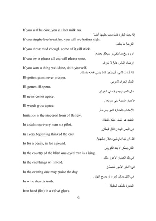 43
If you sell the cow, you sell her milk too.
ً ‫أﯾﻀﺎ‬ ‫ﺣﻠﯿﺒﮭﺎ‬ ‫ﺑﻌﺖ‬ ‫ﻓﺄﻧﺖ‬ ‫اﻟﺒﻘﺮة‬ ‫ﺑﻌﺖ‬ ‫إذا‬.
If you sing before breakfast, you will cry before night.
‫ﺑﺘﻜﻤﻞ‬ ‫ﻣﺎ‬ ‫اﻟﻔﺮﺣﺔ‬.
If you throw mud enough, some of it will stick.
‫ﺑﻌﻀﮫ‬ ‫ﺳﯿﻌﻠﻖ‬ ‫و‬ ‫ﯾﻜﻔﻲ‬ ‫ﺑﻤﺎ‬ ‫وﺳﺦ‬ ‫ارم‬.
If you try to please all you will please none.
‫إرﺿﺎء‬‫ﺗﺪرك‬ ‫ﻻ‬ ‫ﻏﺎﯾﺔ‬ ‫اﻟﻨﺎس‬.
If you want a thing well done, do it yourself.
ُ‫ﯾ‬ ‫أن‬ ‫ﻟﺸﻲء‬ ‫أردت‬ ‫إذا‬‫ﺑﻨﻔﺴﻚ‬ ‫اﻓﻌﻠﮫ‬ ‫ﯾﻨﺒﻐﻲ‬ ‫ﻛﻤﺎ‬ ‫ﻨﺠﺰ‬.
Ill-gotten gains never prosper.
‫ﯾﺮﺑﻰ‬ ‫ﻻ‬ ‫اﻟﺤﺮام‬ ‫اﻟﻤﺎل‬.
Ill-gotten, ill-spent.
‫اﻟﺤﺮام‬ ‫ﻣﺎل‬‫اﻟﺤﺮام‬ ‫ﻓﻲ‬ ‫ﯾﺼﺮف‬.
Ill news comes apace.
ً ‫ﺳﺮﯾﻌﺎ‬ ‫ﺗﺄﺗﻲ‬ ‫اﻟﺴﯿﺌﺔ‬ ‫اﻷﺧﺒﺎر‬.
Ill weeds grow apace.
‫ﺑﺴﺮﻋﺔ‬ ‫ﺗﻨﻤﻮ‬ ‫اﻟﻀﺎرة‬ ‫اﻷﻋﺸﺎب‬.
Imitation is the sincerest form of flattery.
‫ﻟﻠﻨﻔﺎق‬ ‫ﺷﻜﻞ‬ ‫أﺻﺪق‬ ‫ھﻮ‬ ‫اﻟﺘﻘﻠﯿﺪ‬.
In a calm sea every man is a pilot.
‫ﻓ‬‫ﻗﺒﻄﺎن‬ ‫اﻟﻜﻞ‬ ‫اﻟﮭﺎدئ‬ ‫اﻟﺒﺤﺮ‬ ‫ﻲ‬.
In every beginning think of the end.
‫ﺑﺎﻟﻨﮭﺎﯾﺔ‬ ‫ّﺮ‬‫ﻓﻜ‬ ‫ﺷﻲء‬ ‫ﺑﺄي‬ ‫ﺗﺒﺪأ‬ ‫أن‬ ‫ﻗﺒﻞ‬.
In for a penny, in for a pound.
‫اﻟﻜﺆوس‬ ‫ﯾﻌﺪ‬ ‫ﻻ‬ ‫ﯾﺴﻜﺮ‬ ‫اﻟﺬي‬.
In the country of the blind one-eyed man is a king.
‫ﻣﻠﻚ‬ ‫اﻷﻋﻮر‬ ‫اﻟﻌﻤﯿﺎن‬ ‫ﺑﻠﺪ‬ ‫ﻓﻲ‬.
In the end things will mend.
‫ّﺢ‬ ‫ﺗﻨﺼﻠ‬ ‫اﻷﻣﻮر‬ ‫اﻵﺧﺮ‬ ‫ﻓﻲ‬.
In the evening one may praise the day.
‫اﻟﻨﮭﺎر‬ ‫ﯾﻤﺪح‬ ‫أن‬ ‫ﻟﻠﻤﺮء‬ ‫ﯾﻤﻜﻦ‬ ‫اﻟﻠﯿﻞ‬ ‫ﻓﻲ‬.
In wine there is truth.
‫اﻟﺤﻘﯿﻘﺔ‬ ‫ﺗﻜﺸﻒ‬ ‫اﻟﺨﻤﺮة‬.
Iron hand (fist) in a velvet glove.
 