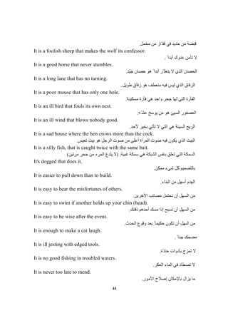 44
‫ﻣﺨﻤﻞ‬ ‫ﻣﻦ‬ ‫ّﺎز‬ ‫ﻗﻔ‬ ‫ﻓﻲ‬ ‫ﺣﺪﯾﺪ‬ ‫ﻣﻦ‬ ‫ﻗﺒﻀﺔ‬.
It is a foolish sheep that makes the wolf its confessor.
ً ‫أﺑﺪا‬ ‫ﻋﺪوك‬ ‫ﺗﺄﻣﻦ‬ ‫ﻻ‬.
It is a good horse that never stumbles.
‫ّﺪ‬‫ﯿ‬‫ﺟ‬ ‫ﺣﺼﺎن‬ ‫ھﻮ‬ ً ‫أﺑﺪا‬ ‫ّﺮ‬ ‫ﯾﺘﻌﺜ‬ ‫ﻻ‬ ‫اﻟﺬي‬ ‫اﻟﺤﺼﺎن‬.
It is a long lane that has no turning.
‫ﻟ‬ ‫اﻟﺬي‬ ‫اﻟﺰﻗﺎق‬‫طﻮﯾﻞ‬ ‫زﻗﺎق‬ ‫ھﻮ‬ ‫ﻣﻨﻌﻄﻒ‬ ‫ﻓﯿﮫ‬ ‫ﯿﺲ‬.
It is a poor mouse that has only one hole.
‫اﻟﺘﻲ‬ ‫اﻟﻔﺄرة‬‫ﻣﺴﻜﯿﻨﺔ‬ ‫ﻓﺄرة‬ ‫ھﻲ‬ ‫واﺣﺪ‬ ‫ﺟﺤﺮ‬ ‫ﻟﮭﺎ‬.
It is an ill bird that fouls its own nest.
‫ّﮫ‬‫ﻋﺸ‬ ‫ﯾﻮﺳﺦ‬ ‫ﻣﻦ‬ ‫ھﻮ‬ ‫اﻟﺴﯿﺊ‬ ‫اﻟﻌﺼﻔﻮر‬.
It is an ill wind that blows nobody good.
‫ﻷﺣﺪ‬ ‫ﺑﺨﯿﺮ‬ ‫ﺗﺄﺗﻲ‬ ‫ﻻ‬ ‫اﻟﺘﻲ‬ ‫ھﻲ‬ ‫اﻟﺴﯿﺌﺔ‬ ‫اﻟﺮﯾﺢ‬.
It is a sad house where the hen crows more than the cock.
‫ﯾ‬ ‫اﻟﺬي‬ ‫اﻟﺒﯿﺖ‬‫ﺗﻌﯿﺲ‬ ‫ﺑﯿﺖ‬ ‫ھﻮ‬ ‫اﻟﺮﺟﻞ‬ ‫ﺻﻮت‬ ‫ﻣﻦ‬ ‫أﻋﻠﻰ‬ ‫اﻟﻤﺮأة‬ ‫ﺻﻮت‬ ‫ﻓﯿﮫ‬ ‫ﻜﻮن‬.
It is a silly fish, that is caught twice with the same bait.
‫ﻏﺒﯿﺔ‬ ‫ﺳﻤﻜﺔ‬ ‫ھﻲ‬ ‫اﻟﺸﺒﻜﺔ‬ ‫ﺑﻨﻔﺲ‬ ‫ﺗﻌﻠﻖ‬ ‫اﻟﺘﻲ‬ ‫اﻟﺴﻤﻜﺔ‬) .‫ﻣﺮﺗﯿﻦ‬ ‫ﺟﺤﺮ‬ ‫ﻣﻦ‬ ‫اﻟﻤﺮء‬ ‫ﯾﻠﺪغ‬ ‫ﻻ‬(
It's dogged that does it.
‫ﻣﻤﻜﻦ‬ ‫ﺷﻲء‬ ‫ﻛﻞ‬ ‫ﺑﺎﻟﺘﺼﻤﯿﻢ‬.
It is easier to pull down than to build.
‫اﻟﺒﻨﺎء‬ ‫ﻣﻦ‬ ‫أﺳﮭﻞ‬ ‫اﻟﮭﺪم‬.
It is easy to bear the misfortunes of others.
‫اﻵﺧﺮﯾﻦ‬ ‫ﻣﺼﺎﺋﺐ‬ ‫ﻧﺤﺘﻤﻞ‬ ‫أن‬ ‫اﻟﺴﮭﻞ‬ ‫ﻣﻦ‬.
It is easy to swim if another holds up your chin (head).
‫ذﻗﻨﻚ‬ ‫أﺣﺪھﻢ‬ ‫ﻣﺴﻚ‬ ‫إذا‬ ‫ﺗﺴﺒﺢ‬ ‫أن‬ ‫اﻟﺴﮭﻞ‬ ‫ﻣﻦ‬.
It is easy to be wise after the event.
‫اﻟﺴ‬ ‫ﻣﻦ‬‫اﻟﺤﺪث‬ ‫وﻗﻮع‬ ‫ﺑﻌﺪ‬ ً ‫ﺣﻜﯿﻤﺎ‬ ‫ﺗﻜﻮن‬ ‫أن‬ ‫ﮭﻞ‬.
It is enough to make a cat laugh.
ً ‫ﺟﺪا‬ ‫ﻣﻀﺤﻚ‬.
It is ill jesting with edged tools.
‫ّة‬‫د‬‫ﺣﺎ‬ ‫ﺑﺄدوات‬ ‫ﺗﻤﺰح‬ ‫ﻻ‬.
It is no good fishing in troubled waters.
‫ﺗﺼﻄﺎد‬ ‫ﻻ‬‫اﻟﻌﻜﺮ‬ ‫اﻟﻤﺎء‬ ‫ﻓﻲ‬.
It is never too late to mend.
‫إﺻﻼح‬ ‫ﺑﺎﻹﻣﻜﺎن‬ ‫ﯾﺰال‬ ‫ﻣﺎ‬‫اﻷﻣﻮر‬.
 