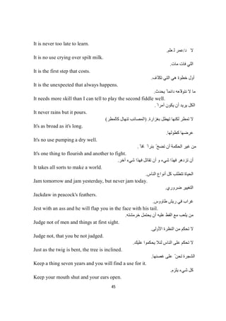 45
It is never too late to learn.
‫ﺪ‬‫ﻻ‬/‫ﻢ‬‫ﻠ‬‫ﻌ‬‫ﻟ‬‫ﺮ‬‫ﻤ‬‫ﻋ‬.
It is no use crying over spilt milk.
‫ﻣﺎت‬ ‫ﻓﺎت‬ ‫اﻟﻠﻲ‬.
It is the first step that costs.
‫ّﻒ‬ ‫ﺗﻜﻠ‬ ‫اﻟﺘﻲ‬ ‫ھﻲ‬ ‫ﺧﻄﻮة‬ ‫أول‬.
It is the unexpected that always happens.
‫ﯾﺤﺪث‬ ً ‫داﺋﻤﺎ‬ ‫ّﻌﮫ‬ ‫ﻧﺘﻮﻗ‬ ‫ﻻ‬ ‫ﻣﺎ‬.
It needs more skill than I can tell to play the second fiddle well.
ً ‫آﻣﺮا‬ ‫ﯾﻜﻮن‬ ‫أن‬ ‫ﯾﺮﯾﺪ‬ ‫اﻟﻜﻞ‬.
It never rains but it pours.
‫ﺑﻐﺰارة‬ ‫ﺗﮭﻄﻞ‬ ‫ﻟﻜﻨﮭﺎ‬ ‫ﺗﻤﻄﺮ‬ ‫ﻻ‬.)‫ﻛﺎﻟﻤﻄﺮ‬ ‫ﺗﻨﮭﺎل‬ ‫اﻟﻤﺼﺎﺋﺐ‬(
It's as broad as it's long.
‫ﻛﻄﻮﻟﮭﺎ‬ ‫ﻋﺮﺿﮭﺎ‬.
It's no use pumping a dry well.
ً ‫ﺑﺌﺮا‬ ّ ‫ﺗﻀﺦ‬ ‫أن‬ ‫اﻟﺤﻜﻤﺔ‬ ‫ﻏﯿﺮ‬ ‫ﻣﻦ‬ً‫ﺎ‬‫ﻓ‬‫ﺎ‬.
It's one thing to flourish and another to fight.
‫آﺧﺮ‬ ‫ﺷﻲء‬ ‫ﻓﮭﺬا‬ ‫ﺗﻘﺎﺗﻞ‬ ‫أن‬ ‫و‬ ‫ﺷﻲء‬ ‫ﻓﮭﺬا‬ ‫ﺗﺰدھﺮ‬ ‫أن‬.
It takes all sorts to make a world.
‫اﻟﻨﺎس‬ ‫أﻧﻮاع‬ ‫ﻛﻞ‬ ‫ﺗﺘﻄﻠﺐ‬ ‫اﻟﺤﯿﺎة‬.
Jam tomorrow and jam yesterday, but never jam today.
‫ﺿﺮوري‬ ‫اﻟﺘﻐﯿﯿﺮ‬.
Jackdaw in peacock's feathers.
‫طﺎووس‬ ‫رﯾﺶ‬ ‫ﻓﻲ‬ ‫ﻏﺮاب‬.
Jest with an ass and he will flap you in the face with his tail.
‫ﺧﺮﻣﺸﺘﮫ‬ ‫ﯾﺤﺘﻤﻞ‬ ‫أن‬ ‫ﻋﻠﯿﮫ‬ ‫اﻟﻘﻂ‬ ‫ﻣﻊ‬ ‫ﯾﻠﻌﺐ‬ ‫ﻣﻦ‬.
Judge not of men and things at first sight.
‫اﻷوﻟﻰ‬ ‫اﻟﻨﻈﺮة‬ ‫ﻣﻦ‬ ‫ﺗﺤﻜﻢ‬ ‫ﻻ‬.
Judge not, that you be not judged.
‫ﯾﺤ‬ ‫ﻟﺌﻼ‬ ‫اﻟﻨﺎس‬ ‫ﻋﻠﻰ‬ ‫ﺗﺤﻜﻢ‬ ‫ﻻ‬‫ﻋﻠﯿﻚ‬ ‫ﻜﻤﻮا‬.
Just as the twig is bent, the tree is inclined.
‫ﻏﺼﻨﮭﺎ‬ ‫ﻋﻠﻰ‬ ّ ‫ﺗﺤﻦ‬ ‫اﻟﺸﺠﺮة‬.
Keep a thing seven years and you will find a use for it.
‫ﯾﻠﺰم‬ ‫ﺷﻲء‬ ‫ﻛﻞ‬.
Keep your mouth shut and your ears open.
 