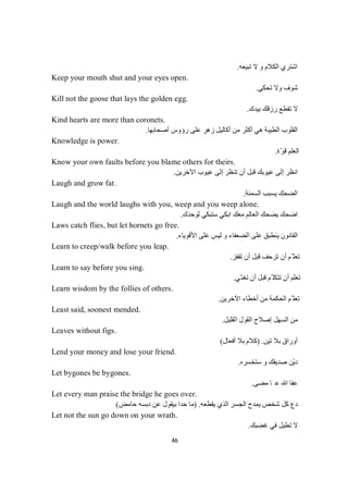 46
‫ﺗﺒﯿﻌﮫ‬ ‫ﻻ‬ ‫و‬ ‫اﻟﻜﻼم‬ ‫اﺷﺘﺮي‬.
Keep your mouth shut and your eyes open.
‫ﺗﺤﻜﻲ‬ ‫وﻻ‬ ‫ﺷﻮف‬.
Kill not the goose that lays the golden egg.
‫ﺑﯿﺪك‬ ‫رزﻗﻚ‬ ‫ﺗﻘﻄﻊ‬ ‫ﻻ‬.
Kind hearts are more than coronets.
‫أﺻﺤﺎﺑﮭﺎ‬ ‫رؤوس‬ ‫ﻋﻠﻰ‬ ‫زھﺮ‬ ‫أﻛﺎﻟﯿﻞ‬ ‫ﻣﻦ‬ ‫أﻛﺜﺮ‬ ‫ھﻲ‬ ‫اﻟﻄﯿﺒﺔ‬ ‫اﻟﻘﻠﻮب‬.
Knowledge is power.
‫ّة‬‫ﻮ‬‫ﻗ‬ ‫اﻟﻌﻠﻢ‬.
Know your own faults before you blame others for theirs.
‫اﻵﺧﺮﯾﻦ‬ ‫ﻋﯿﻮب‬ ‫إﻟﻰ‬ ‫ﺗﻨﻈﺮ‬ ‫أن‬ ‫ﻗﺒﻞ‬ ‫ﻋﯿﻮﺑﻚ‬ ‫إﻟﻰ‬ ‫اﻧﻈﺮ‬.
Laugh and grow fat.
‫اﻟﺴﻤﻨﺔ‬ ‫ﯾﺴﺒﺐ‬ ‫اﻟﻀﺤﻚ‬.
Laugh and the world laughs with you, weep and you weep alone.
‫ﻟﻮﺣﺪك‬ ‫ﺳﺘﺒﻜﻲ‬ ‫اﺑﻜﻲ‬ ‫ﻣﻌﻚ‬ ‫اﻟﻌﺎﻟﻢ‬ ‫ﯾﻀﺤﻚ‬ ‫اﺿﺤﻚ‬.
Laws catch flies, but let hornets go free.
‫اﻟﻀﻌﻔﺎ‬ ‫ﻋﻠﻰ‬ ‫ﯾﻨﻄﺒﻖ‬ ‫اﻟﻘﺎﻧﻮن‬‫و‬ ‫ء‬‫ﻋﻠﻰ‬ ‫ﻟﯿﺲ‬‫اﻷﻗﻮﯾﺎء‬.
Learn to creep/walk before you leap.
‫ﺗﻘﻔﺰ‬ ‫أن‬ ‫ﻗﺒﻞ‬ ‫ﺗﺰﺣﻒ‬ ‫أن‬ ‫ّﻢ‬ ‫ﺗﻌﻠ‬.
Learn to say before you sing.
‫ّﻲ‬‫ﺗﻐﻨ‬ ‫أن‬ ‫ﻗﺒﻞ‬ ‫ّﻢ‬ ‫ﺗﺘﻜﻠ‬ ‫أن‬ ‫ﺗﻌﻠﻢ‬.
Learn wisdom by the follies of others.
‫اﻵﺧﺮﯾﻦ‬ ‫أﺧﻄﺎء‬ ‫ﻣﻦ‬ ‫اﻟﺤﻜﻤﺔ‬ ‫ّﻢ‬ ‫ﺗﻌﻠ‬.
Least said, soonest mended.
‫إﺻﻼ‬ ‫اﻟﺴﮭﻞ‬ ‫ﻣﻦ‬‫اﻟﻘﻠﯿﻞ‬ ‫اﻟﻘﻮل‬ ‫ح‬.
Leaves without figs.
‫ﺗﯿﻦ‬ ‫ﺑﻼ‬ ‫أوراق‬) .‫أﻓﻌﺎل‬ ‫ﺑﻼ‬ ‫ﻛﻼم‬(
Lend your money and lose your friend.
‫ﺳﺘﺨﺴﺮه‬ ‫و‬ ‫ﺻﺪﯾﻘﻚ‬ ‫ّﻦ‬‫ﯾ‬‫د‬.
Let bygones be bygones.
‫ﻰ‬‫ﻀ‬‫ﻣ‬‫ﺎ‬‫ﻋ‬‫ﷲ‬‫ﺎ‬‫ﻔ‬‫ﻋ‬.
Let every man praise the bridge he goes over.
‫ﯾﻘﻄﻌﮫ‬ ‫اﻟﺬي‬ ‫اﻟﺠﺴﺮ‬ ‫ﯾﻤﺪح‬ ‫ﺷﺨﺺ‬ ‫ﻛﻞ‬ ‫دع‬) .‫ﺪ‬‫ﺣ‬‫ﺎ‬‫ﻣ‬‫ﺣﺎﻣﺾ‬ ‫دﺑﺴﮫ‬ ‫ﻋﻦ‬ ‫ﺑﯿﻘﻮل‬ ‫ا‬(
Let not the sun go down on your wrath.
‫ﻏﻀﺒﻚ‬ ‫ﻓﻲ‬ ‫ﺗﻄﯿﻞ‬ ‫ﻻ‬.
 