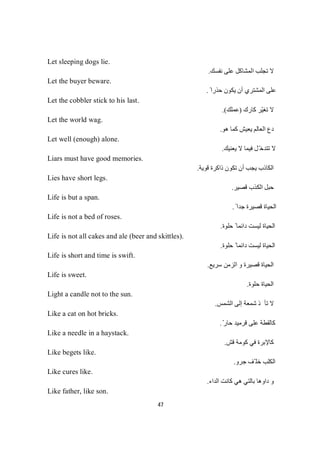 47
Let sleeping dogs lie.
‫ﻧﻔﺴﻚ‬ ‫ﻋﻠﻰ‬ ‫اﻟﻤﺸﺎﻛﻞ‬ ‫ﺗﺠﻠﺐ‬ ‫ﻻ‬.
Let the buyer beware.
ً ‫ﺣﺬرا‬ ‫ﯾﻜﻮن‬ ‫أن‬ ‫اﻟﻤﺸﺘﺮي‬ ‫ﻋﻠﻰ‬.
Let the cobbler stick to his last.
‫ﻛﺎرك‬ ‫ّﺮ‬‫ﯿ‬‫ﺗﻐ‬ ‫ﻻ‬)‫ﻚ‬‫ﻠ‬‫ﻤ‬‫ﻋ‬.(
Let the world wag.
‫ا‬ ‫دع‬‫ھﻮ‬ ‫ﻛﻤﺎ‬ ‫ﯾﻌﯿﺶ‬ ‫ﻟﻌﺎﻟﻢ‬.
Let well (enough) alone.
‫ﯾﻌﻨﯿﻚ‬ ‫ﻻ‬ ‫ﻓﯿﻤﺎ‬ ‫ّﻞ‬ ‫ﺗﺘﺪﺧ‬ ‫ﻻ‬.
Liars must have good memories.
‫ﺗﻜﻮن‬ ‫أن‬ ‫ﯾﺠﺐ‬ ‫اﻟﻜﺎذب‬‫ﻗﻮﯾﺔ‬ ‫ذاﻛﺮة‬.
Lies have short legs.
‫ﻗﺼﯿﺮ‬ ‫اﻟﻜﺬب‬ ‫ﺣﺒﻞ‬.
Life is but a span.
ً ‫ﺟﺪا‬ ‫ﻗﺼﯿﺮة‬ ‫اﻟﺤﯿﺎة‬.
Life is not a bed of roses.
‫ﺣﻠﻮة‬ ً ‫داﺋﻤﺎ‬ ‫ﻟﯿﺴﺖ‬ ‫اﻟﺤﯿﺎة‬.
Life is not all cakes and ale (beer and skittles).
‫ﺣﻠﻮة‬ ً ‫داﺋﻤﺎ‬ ‫ﻟﯿﺴﺖ‬ ‫اﻟﺤﯿﺎة‬.
Life is short and time is swift.
‫ﺳﺮﯾﻊ‬ ‫اﻟﺰﻣﻦ‬ ‫و‬ ‫ﻗﺼﯿﺮة‬ ‫اﻟﺤﯿﺎة‬.
Life is sweet.
‫ﺣﻠﻮة‬ ‫اﻟﺤﯿﺎة‬.
Light a candle not to the sun.
‫ﺬ‬‫ﺄ‬‫ﺗ‬‫ﻻ‬‫اﻟﺸﻤﺲ‬ ‫إﻟﻰ‬ ‫ﺷﻤﻌﺔ‬.
Like a cat on hot bricks.
ّ‫ﺣﺎر‬ ‫ﻗﺮﻣﯿﺪ‬ ‫ﻋﻠﻰ‬ ‫ﻛﺎﻟﻘﻄﺔ‬.
Like a needle in a haystack.
‫ﻗﺶ‬ ‫ﻛﻮﻣﺔ‬ ‫ﻓﻲ‬ ‫ﻛﺎﻹﺑﺮة‬.
Like begets like.
‫ﺟﺮو‬ ‫ّﻒ‬ ‫ﺧﻠ‬ ‫اﻟﻜﻠﺐ‬.
Like cures like.
‫ﺑﺎﻟﺘﻲ‬ ‫داوھﺎ‬ ‫و‬‫اﻟﺪاء‬ ‫ﻛﺎﻧﺖ‬ ‫ھﻲ‬.
Like father, like son.
 