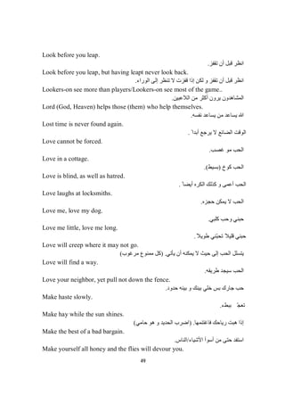 49
Look before you leap.
‫ﺗﻘﻔﺰ‬ ‫أن‬ ‫ﻗﺒﻞ‬ ‫اﻧﻈﺮ‬.
Look before you leap, but having leapt never look back.
‫اﻟﻮراء‬ ‫إﻟﻰ‬ ‫ﺗﻨﻈﺮ‬ ‫ﻻ‬ ‫ﻗﻔﺰت‬ ‫إذا‬ ‫ﻟﻜﻦ‬ ‫و‬ ‫ﺗﻘﻔﺰ‬ ‫أن‬ ‫ﻗﺒﻞ‬ ‫اﻧﻈﺮ‬.
Lookers-on see more than players/Lookers-on see most of the game..
‫اﻟﻼﻋﺒﯿﻦ‬ ‫ﻣﻦ‬ ‫أﻛﺜﺮ‬ ‫ﯾﺮون‬ ‫اﻟﻤﺸﺎھﺪون‬.
Lord (God, Heaven) helps those (them) who help themselves.
‫ﻣﻦ‬ ‫ﯾﺴﺎﻋﺪ‬ ‫ﷲ‬‫ﻧﻔﺴﮫ‬ ‫ﯾﺴﺎﻋﺪ‬.
Lost time is never found again.
ً ‫أﺑﺪا‬ ‫ﯾﺮﺟﻊ‬ ‫ﻻ‬ ‫اﻟﻀﺎﺋﻊ‬ ‫اﻟﻮﻗﺖ‬.
Love cannot be forced.
‫ﻏﺼﺐ‬ ‫ﻣﻮ‬ ‫اﻟﺤﺐ‬.
Love in a cottage.
‫ﻛﻮخ‬ ‫اﻟﺤﺐ‬)‫ﺑﺴﯿﻂ‬.(
Love is blind, as well as hatred.
ً ‫أﯾﻀﺎ‬ ‫اﻟﻜﺮه‬ ‫ﻛﺬﻟﻚ‬ ‫و‬ ‫أﻋﻤﻰ‬ ‫اﻟﺤﺐ‬.
Love laughs at locksmiths.
‫ﺣﺠﺰه‬ ‫ﯾﻤﻜﻦ‬ ‫ﻻ‬ ‫اﻟﺤﺐ‬.
Love me, love my dog.
‫ﻛﻠﺒﻲ‬ ‫وﺣﺐ‬ ‫ﺣﺒﻨﻲ‬.
Love me little, love me long.
ً‫طﻮﯾﻼ‬ ‫ّﻨﻲ‬‫ﺒ‬‫ﺗﺤ‬ ً‫ﻗﻠﯿﻼ‬ ‫ﺣﺒﻨﻲ‬.
Love will creep where it may not go.
‫ﯾﺄﺗﻲ‬ ‫أن‬ ‫ﯾﻤﻜﻨﮫ‬ ‫ﻻ‬ ‫ﺣﯿﺚ‬ ‫إﻟﻰ‬ ‫اﻟﺤﺐ‬ ‫ﯾﺘﺴﻠﻞ‬) .‫ﻣﺮﻏﻮب‬ ‫ﻣﻤﻨﻮع‬ ‫ﻛﻞ‬(
Love will find a way.
‫طﺮﯾﻘﮫ‬ ‫ﺳﯿﺠﺪ‬ ‫اﻟﺤﺐ‬.
Love your neighbor, yet pull not down the fence.
‫ﺣﺪود‬ ‫ﺑﯿﻨﮫ‬ ‫و‬ ‫ﺑﯿﻨﻚ‬ ‫ﺧﻠﻲ‬ ‫ﺑﺲ‬ ‫ﺟﺎرك‬ ‫ﺣﺐ‬.
Make haste slowly.
‫ء‬‫ﻂ‬‫ﺒ‬‫ﺑ‬ّ‫ﺠ‬‫ﻌ‬‫ﺗ‬.
Make hay while the sun shines.
‫ﻓﺎﻏﺘﻨﻤﮭﺎ‬ ‫رﯾﺎﺣﻚ‬ ‫ھﺒﺖ‬ ‫إذا‬) .‫ﺣﺎﻣﻲ‬ ‫ھﻮ‬ ‫و‬ ‫اﻟﺤﺪﯾﺪ‬ ‫اﺿﺮب‬(
Make the best of a bad bargain.
‫اﻷﺷﯿﺎء‬ ‫أﺳﻮأ‬ ‫ﻣﻦ‬ ‫ﺣﺘﻰ‬ ‫اﺳﺘﻔﺪ‬/‫اﻟﻨﺎس‬.
Make yourself all honey and the flies will devour you.
 