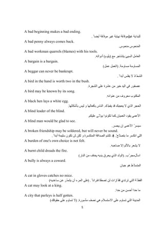 5
A bad beginning makes a bad ending.
‫ﻏﯿﺮ‬ ‫ﻟﻠﺒﺪاﯾﺔ‬ً ‫أﯾﻀﺎ‬ ‫ّﻘﺔ‬ ‫ﻣﻮﻓ‬ ‫ﻏﯿﺮ‬ ‫ﻧﮭﺎﯾﺔ‬ ‫ّﻘﺔ‬ ‫اﻟﻤﻮﻓ‬.
A bad penny always comes back.
‫ﻣﻨﺤﻮس‬ ‫اﻟﻤﻨﺤﻮس‬.
A bad workman quarrels (blames) with his tools.
‫ﯾﺘﺸﺎﺟﺮ‬ ‫اﻟﺴﯿﺊ‬ ‫اﻟﻌﺎﻣﻞ‬‫ﻊ‬‫ﻣ‬)‫ﯾﻠﻮم‬(‫أدواﺗﮫ‬.
A bargain is a bargain.
‫ﻣﺴﺎوﻣﺔ‬ ‫اﻟﻤﺴﺎوﻣﺔ‬) .‫ﻋﻤﻞ‬ ‫اﻟﻌﻤﻞ‬(
A beggar can never be bankrupt.
ً ‫أﺑﺪا‬ ‫ﯾﻔﻠﺲ‬ ‫ﻻ‬ ‫ّﺎذ‬‫ﺤ‬‫اﻟﺸ‬.
A bird in the hand is worth two in the bush.
‫اﻟﺸﺠﺮة‬ ‫ﻋﻠﻰ‬ ‫ﻋﺸﺮة‬ ‫ﻣﻦ‬ ‫ﺧﯿﺮ‬ ‫اﻟﯿﺪ‬ ‫ﻓﻲ‬ ‫ﻋﺼﻔﻮر‬.
A bird may be known by its song.
‫اﻟﻤﻜﺘﻮب‬‫ﻣﻌﺮوف‬‫ﻋﻨﻮاﻧﮫ‬ ‫ﻣﻦ‬.
A black hen lays a white egg.
‫ﻚ‬ّ‫ﺠ‬‫ﯾﻔ‬ ‫ﻗﺪ‬ ‫ﯾﻌﺠﺒﻚ‬ ‫ﻻ‬ ‫اﻟﺬي‬ ‫اﻟﺤﺠﺮ‬.‫ﺑﺄﺷﻜﺎﻟﮭﺎ‬ ‫ﻟﯿﺲ‬ ‫و‬ ‫ﺑﺄﻓﻌﺎﻟﮭﺎ‬ ‫اﻟﻨﺎس‬.
A blind leader of the blind.
‫اﻟﻌﻤﯿﺎن‬ ‫ﯾﻘﻮد‬ ‫اﻷﻋﻤﻰ‬.‫ﻋﻠﯿﻜﻢ‬ ‫ّﻰ‬ ‫ﯾﻮﻟ‬ ‫ﺗﻜﻮﻧﻮا‬ ‫ﻛﻤﺎ‬.
A blind man would be glad to see.
‫ﯾﺒﺼ‬ ‫إن‬ ‫اﻷﻋﻤﻰ‬ ّ‫ﺮ‬‫ﺳﯿﺴ‬‫ﺮ‬.
A broken friendship may be soldered, but will never be sound.
ّ‫ّﺢ‬ ‫ﺑﺘﺼﻠ‬ ‫ﻣﺎ‬ ‫اﻧﻜﺴﺮ‬ ‫اﻟﻠﻲ‬) .ً ‫أﺑﺪا‬ ‫ﺳﻠﯿﻤﺔ‬ ‫ﺗﻜﻮن‬ ‫ﻟﻦ‬ ‫ﻟﻜﻦ‬ ‫و‬ ‫اﻟﻤﻨﻜﺴﺮة‬ ‫اﻟﺼﺪاﻗﺔ‬ ‫ﺗﻠﺘﺌﻢ‬ ‫ﻗﺪ‬.
A burden of one's own choice is not felt.
‫ﻻ‬‫ﺻﺎﺣﺒﮫ‬ ‫إﻻ‬ ‫ﺑﺎﻷﻟﻢ‬ ‫ﯾﺸﻌﺮ‬.
A burnt child dreads the fire.
‫اﺳﺄل‬‫ب‬ّ‫ﻣﺠﺮ‬) .‫اﻟ‬‫اﻟﻨﺎر‬ ‫ﻣﻦ‬ ‫ﯾﺨﺎف‬ ‫ﯾﺪﯾﮫ‬ ‫ﯾﺤﺮق‬ ‫اﻟﺬي‬ ‫ﻮﻟﺪ‬(
A bully is always a coward.
‫ﺟﺒﺎن‬ ‫ھﻮ‬ ‫ّﻂ‬ ‫اﻟﻤﺘﺴﻠ‬
A cat in gloves catches no mice.
‫ﺗﺼﻄﺎ‬ ‫ﻟﻦ‬ ‫ّﺎزات‬ ‫ﻗﻔ‬ ‫ﺗﺮﺗﺪي‬ ‫اﻟﺘﻲ‬ ‫ّﺔ‬ ‫اﻟﻘﻄ‬ً ‫ﻓﺌﺮاﻧﺎ‬ ‫د‬) .‫ﺳﺎﻋﺪﯾﮫ‬ ‫ﻋﻦ‬ ‫ّﺮ‬‫ﻤ‬‫ﯾﺸ‬ ‫أن‬ ‫اﻟﻤﺮء‬ ‫ﻋﻠﻰ‬(
A cat may look at a king.
‫ﺣﺪا‬ ‫ﻣﻦ‬ ‫أﺣﺴﻦ‬ ‫ﺣﺪا‬ ‫ﻣﺎ‬.
A city that parleys is half gotten.
‫اﻟﻤﺪﯾﻨ‬‫ﺔ‬‫ﻧﺼﻒ‬ ‫ھﻲ‬ ‫اﻻﺳﺘﺴﻼم‬ ‫ﻋﻠﻰ‬ ‫ﺗﺴﺎوم‬ ‫اﻟﺘﻲ‬‫ﻣﺄﺳﻮرة‬) .‫ﺣﻘﻮﻗﻚ‬ ‫ﻋﻠﻰ‬ ‫ﺗﺴﺎوم‬ ‫ﻻ‬(
 