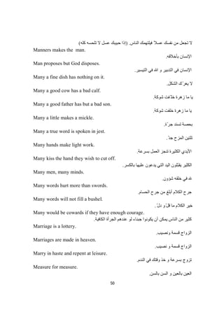 50
‫اﻟﻨﺎس‬ ‫ﻓﯿﻠﺘﮭﻤﻚ‬ ً‫ﻋﺴﻼ‬ ‫ﻧﻔﺴﻚ‬ ‫ﻣﻦ‬ ‫ﺗﺠﻌﻞ‬ ‫ﻻ‬) .‫ﻛﻠﮫ‬ ‫ﺗﻠﺤﺴﮫ‬ ‫ﻻ‬ ‫ﻋﺴﻞ‬ ‫ﺣﺒﯿﺒﻚ‬ ‫إذا‬(
Manners makes the man.
‫ﺑﺄﺧﻼﻗﮫ‬ ‫اﻹﻧﺴﺎن‬.
Man proposes but God disposes.
‫اﻹﻧﺴﺎن‬‫اﻟﺘﯿﺴﯿﺮ‬ ‫ﻓﻲ‬ ‫ﷲ‬ ‫و‬ ‫اﻟﺘﺪﺑﯿﺮ‬ ‫ﻓﻲ‬.
Many a fine dish has nothing on it.
‫اﻟﺸﻜﻞ‬ ‫ك‬ّ‫ﺮ‬‫ﯾﻐ‬ ‫ﻻ‬.
Many a good cow has a bad calf.
‫ﺷﻮﻛﺔ‬ ‫ّﻔﺖ‬ ‫ﺧﻠ‬ ‫زھﺮة‬ ‫ﻣﺎ‬ ‫ﯾﺎ‬.
Many a good father has but a bad son.
‫ﺷﻮﻛﺔ‬ ‫ﺧﻠﻔﺖ‬ ‫زھﺮة‬ ‫ﻣﺎ‬ ‫ﯾﺎ‬.
Many a little makes a mickle.
‫ّة‬‫ﺮ‬‫ﺟ‬ ‫ﺗﺴﻨﺪ‬ ‫ﺑﺤﺼﺔ‬.
Many a true word is spoken in jest.
ّ‫ﺪ‬‫ﺟ‬ ‫اﻟﻤﺰح‬ ‫ﺗﻠﺘﯿﻦ‬.
Many hands make light work.
‫ﺗﻨﺠﺰ‬ ‫اﻟﻜﺜﯿﺮة‬ ‫اﻷﯾﺪي‬‫ﺑﺴﺮﻋﺔ‬ ‫اﻟﻌﻤﻞ‬.
Many kiss the hand they wish to cut off.
ّ‫ﺒ‬‫ﯾﻘ‬ ‫اﻟﻜﺜﯿﺮ‬‫ﻠ‬‫ﻮن‬‫ﺑﺎﻟﻜﺴﺮ‬ ‫ﻋﻠﯿﮭﺎ‬ ‫ﯾﺪﻋﻮن‬ ‫اﻟﺘﻲ‬ ‫اﻟﯿﺪ‬.
Many men, many minds.
‫ﺷﺆون‬ ‫ﺧﻠﻘﮫ‬ ‫ﻓﻲ‬.
Many words hurt more than swords.
‫اﻟﺤﺴﺎم‬ ‫ﺟﺮح‬ ‫ﻣﻦ‬ ‫أﺑﻠﻎ‬ ‫اﻟﻜﻼم‬ ‫ﺟﺮح‬.
Many words will not fill a bushel.
ّ‫ﻞ‬‫ﻗ‬ ‫ﻣﺎ‬ ‫اﻟﻜﻼم‬ ‫ﺧﯿﺮ‬ّ‫دل‬ ‫و‬.
Many would be cowards if they have enough courage.
‫اﻟﻜﺎﻓﯿﺔ‬ ‫اﻟﺠﺮأة‬ ‫ﻋﻨﺪھﻢ‬ ‫ﻟﻮ‬ ‫ﺟﺒﻨﺎء‬ ‫ﯾﻜﻮﻧﻮا‬ ‫أن‬ ‫ﯾﻤﻜﻦ‬ ‫اﻟﻨﺎس‬ ‫ﻣﻦ‬ ‫ﻛﺜﯿﺮ‬.
Marriage is a lottery.
‫وﻧﺼﯿﺐ‬ ‫ﻗﺴﻤﺔ‬ ‫اﻟﺰواج‬.
Marriages are made in heaven.
‫ﻧﺼﯿﺐ‬ ‫و‬ ‫ﻗﺴﻤﺔ‬ ‫اﻟﺰواج‬.
Marry in haste and repent at leisure.
‫ﺑﺴ‬ ‫ﺗﺰوج‬‫اﻟﻨﺪم‬ ‫ﻓﻲ‬ ‫وﻗﺘﻚ‬ ‫ﺧﺬ‬ ‫و‬ ‫ﺮﻋﺔ‬.
Measure for measure.
‫ﺑﺎﻟﺴﻦ‬ ‫اﻟﺴﻦ‬ ‫و‬ ‫ﺑﺎﻟﻌﯿﻦ‬ ‫اﻟﻌﯿﻦ‬.
 