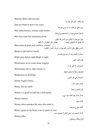51
Measure thrice and cut once.
ً ‫ﺣﺎزﻣﺎ‬ ‫ﻛﻦ‬ ‫ﻟﻜﻦ‬ ‫و‬ ‫وﻗﺘﻚ‬ ‫ﺧﺬ‬.
Men are blind in their own cause.
‫ﻏﯿﺮھﺎ‬ ‫ﯾﺮى‬ ‫ﻻ‬ ‫ﻣﺎ‬ ‫ﻓﻜﺮة‬ ‫ﻋﻦ‬ ‫ﯾﺪاﻓﻊ‬ ‫ﻣﻦ‬.
Men make houses, woman make homes.
‫اﻟﻨﺴﺎء‬ ‫و‬ ً ‫ﺑﯿﻮﺗﺎ‬ ‫ﺗﺼﻨﻊ‬ ‫اﻟﺮﺟﺎل‬ً ‫أوطﺎﻧﺎ‬ ‫ﺗﺼﻨﻊ‬.
Men may meet but mountains never.
‫ﺗﻠﺘﻘﻲ‬ ‫ﻗﺪ‬ ‫اﻟﻨﺎس‬ ‫ﺑﺲ‬ ‫ﯾﻠﺘﻘﻲ‬ ‫ﻻ‬ ‫ﺟﺒﻞ‬ ‫ﻣﻊ‬ ‫ﺟﺒﻞ‬.
‫أن‬ ‫اﻟﻈﻦ‬ ّ‫ﻞ‬‫ﻛ‬ ‫ﯾﻈﻨﺎن‬ ‫ﺑﻌﺪﻣﺎ‬ ‫اﻟﺸﺘﯿﺘﯿﻦ‬ ‫ﷲ‬ ‫ﯾﺠﻤﻊ‬ ‫ﻗﺪ‬‫ﻻ‬‫ﺗﻼﻗﯿﺎ‬
Men strain at gnats and swallow a camel.
‫اﻟﻜﺒﯿﺮة‬ ‫اﻷﻣﻮر‬ ‫ﺗﺘﺮك‬ ‫و‬ ‫اﻟﺼﻐﯿﺮة‬ ‫اﻷﺷﯿﺎء‬ ‫ﻋﻠﻰ‬ ‫ﺗﺪﻗﻖ‬ ‫اﻟﻨﺎس‬.
Mend or end (end or mend).
‫ﺑﺈﺣﺴﺎن‬ ‫ﺗﺴﺮﯾﺢ‬ ‫أو‬ ‫ﺑﺎﻟﻤﻌﺮوف‬ ‫ﻣﻌﺎﺷﺮة‬.
Might goes before right/Might is right.
‫اﻟﺤﻖ‬ ‫ﻗﺒﻞ‬ ‫ة‬ّ‫ﻮ‬‫اﻟﻘ‬.
Misfortunes never come alone (singly).
‫ﻓﺮادا‬ ‫ﺗﺄﺗﻲ‬ ‫ﻻ‬ ‫اﻟﻤﺼﺎﺋﺐ‬.
Misfortunes tell us what fortune is.
‫اﻟﺤﻆ‬ ‫ﻣﻌﻨﻰ‬ ‫ّﻤﻨﺎ‬ ‫ﺗﻌﻠ‬ ‫اﻟﻤﺼﺎﺋﺐ‬.
Moderation in all things.
‫اﻷﻣﻮر‬ ‫ﻛﻞ‬ ‫ﻓﻲ‬ ‫اﻻﻋﺘﺪال‬.
Money begets money.
‫ﻣﺎل‬ ‫ﺑﺠﯿﺐ‬ ‫اﻟﻤﺎل‬.
Money has no smell.
‫راﺋﺤﺔ‬ ‫ﻟﻠﻤﺎل‬ ‫ﻟﯿﺲ‬.
Money is a good servant but a bad master.
‫ﺳﻲء‬ ‫ﺳﯿﺪ‬ ‫ﻟﻜﻨﮫ‬ ‫ﺟﯿﺪ‬ ‫ﺧﺎدم‬ ‫اﻟﻤﺎل‬.
Money matters.
‫ﻣﮭﻢ‬ ‫اﻟﻤﺎل‬.
Money often unmakes the men who make it.
‫ﺑﯿﻨﺰع‬ ‫اﻟﻤﺎل‬‫ﺻﺎﺣﺒﮫ‬.
Money spent on the brain is never spent in vain.
‫ﺳﺪى‬ ‫ﯾﻀﯿﻊ‬ ‫ﻻ‬ ‫اﻟﻌﻠﻢ‬ ‫ﻋﻠﻰ‬ ‫اﻟﻤﺼﺮوف‬ ‫اﻟﻤﺎل‬.
Money talks.
‫ّﻢ‬ ‫ﯾﺘﻜﻠ‬ ‫اﻟﻤﺎل‬) .‫ﯾﺤﻜﻢ‬(
 