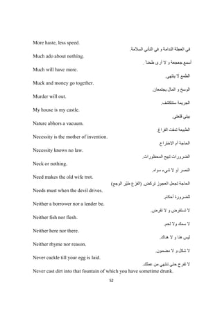 52
More haste, less speed.
‫اﻟﺴﻼﻣﺔ‬ ‫اﻟﺘﺄﻧﻲ‬ ‫ﻓﻲ‬ ‫و‬ ‫اﻟﻨﺪاﻣﺔ‬ ‫اﻟﻌﺠﻠﺔ‬ ‫ﻓﻲ‬.
Much ado about nothing.
ً ‫طﺤﻨﺎ‬ ‫أرى‬ ‫ﻻ‬ ‫و‬ ‫ﺟﻌﺠﻌﺔ‬ ‫أﺳﻤﻊ‬.
Much will have more.
‫ﯾﻨﺘﮭﻲ‬ ‫ﻻ‬ ‫اﻟﻄﻤﻊ‬.
Muck and money go together.
‫ﯾﺠﺘﻤﻌﺎن‬ ‫اﻟﻤﺎل‬ ‫و‬ ‫اﻟﻮﺳﺦ‬.
Murder will out.
‫ﺳﺘﻨﻜﺸﻒ‬ ‫اﻟﺠﺮﯾﻤﺔ‬.
My house is my castle.
‫ﻗﻠﻌﺘﻲ‬ ‫ﺑﯿﺘﻲ‬.
Nature abhors a vacuum.
‫اﻟﻔﺮاغ‬ ‫ﺗﻤﻘﺖ‬ ‫اﻟﻄﺒﯿﻌﺔ‬.
Necessity is the mother of invention.
‫اﻻﺧﺘﺮاع‬ ‫أم‬ ‫اﻟﺤﺎﺟﺔ‬.
Necessity knows no law.
‫اﻟﻤﺤﻈﻮرات‬ ‫ﺗﺒﯿﺢ‬ ‫اﻟﻀﺮورات‬.
Neck or nothing.
‫ﺳﻮاه‬ ‫ﺷﻲء‬ ‫ﻻ‬ ‫أو‬ ‫اﻟﻨﺼﺮ‬.
Need makes the old wife trot.
‫ﺗﺮﻛﺾ‬ ‫اﻟﻌﺠﻮز‬ ‫ﺗﺠﻌﻞ‬ ‫اﻟﺤﺎﺟﺔ‬) .‫اﻟﻮﺟﻊ‬ ‫ّﺮ‬‫ﯿ‬‫ط‬ ‫اﻟﻔﺰع‬(
Needs must when the devil drives.
‫أﺣﻜﺎم‬ ‫ﻟﻠﻀﺮورة‬.
Neither a borrower nor a lender be.
‫ﺗﻘﺮض‬ ‫ﻻ‬ ‫و‬ ‫ﺗﺴﺘﻘﺮض‬ ‫ﻻ‬.
Neither fish nor flesh.
‫ﻟﺤﻢ‬ ‫وﻻ‬ ‫ﺳﻤﻚ‬ ‫ﻻ‬.
Neither here nor there.
‫ھﻨﺎك‬ ‫ﻻ‬ ‫و‬ ‫ھﻨﺎ‬ ‫ﻟﯿﺲ‬.
Neither rhyme nor reason.
‫ﻣﻀﻤﻮن‬ ‫ﻻ‬ ‫و‬ ‫ﺷﻜﻞ‬ ‫ﻻ‬.
Never cackle till your egg is laid.
‫ﻋﻤﻠﻚ‬ ‫ﻣﻦ‬ ‫ﺗﻨﺘﮭﻲ‬ ‫ﺣﺘﻰ‬ ‫ﺗﻔﺮح‬ ‫ﻻ‬.
Never cast dirt into that fountain of which you have sometime drunk.
 