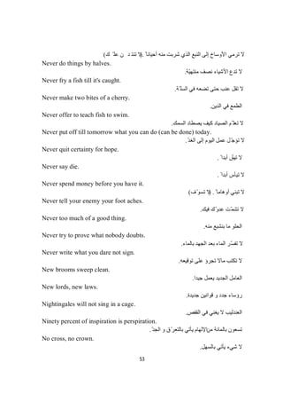 53
ً ‫أﺣﯿﺎﻧﺎ‬ ‫ﻣﻨﮫ‬ ‫ﺷﺮﺑﺖ‬ ‫اﻟﺬي‬ ‫اﻟﻨﺒﻊ‬ ‫إﻟﻰ‬ ‫اﻷوﺳﺎخ‬ ‫ﺗﺮﻣﻲ‬ ‫ﻻ‬).‫ﻚ‬ّ‫ﻠ‬‫ﻋ‬‫ﻦ‬‫ﺪ‬‫ﺘ‬‫ﻨ‬‫ﺗ‬‫ﻻ‬(
Never do things by halves.
‫ّﺔ‬‫ﯿ‬‫ﻣﻨﺘﮭ‬ ‫ﻧﺼﻒ‬ ‫اﻷﺷﯿﺎء‬ ‫ﺗﺪع‬ ‫ﻻ‬.
Never fry a fish till it's caught.
‫ّﺔ‬ ‫اﻟﺴﻠ‬ ‫ﻓﻲ‬ ‫ﺗﻀﻌﮫ‬ ‫ﺣﺘﻰ‬ ‫ﻋﻨﺐ‬ ‫ﺗﻘﻞ‬ ‫ﻻ‬.
Never make two bites of a cherry.
‫اﻟﺪﯾﻦ‬ ‫ﻓﻲ‬ ‫اﻟﻄﻤﻊ‬.
Never offer to teach fish to swim.
‫اﻟﺴﻤﻚ‬ ‫ﯾﺼﻄﺎد‬ ‫ﻛﯿﻒ‬ ‫اﻟﺼﯿﺎد‬ ‫ّﻢ‬ ‫ﺗﻌﻠ‬ ‫ﻻ‬.
Never put off till tomorrow what you can do (can be done) today.
ّ‫ﺪ‬‫اﻟﻐ‬ ‫إﻟﻰ‬ ‫اﻟﯿﻮم‬ ‫ﻋﻤﻞ‬ ‫ﻞ‬ّ‫ﺟ‬‫ﺗﺆ‬ ‫ﻻ‬.
Never quit certainty for hope.
‫ﺗﯿﺄ‬ ‫ﻻ‬ً ‫أﺑﺪا‬ ‫س‬.
Never say die.
ً ‫أﺑﺪا‬ ‫ﺗﯿﺄس‬ ‫ﻻ‬.
Never spend money before you have it.
ً ‫أوھﺎﻣﺎ‬ ‫ﺗﺒﻨﻲ‬ ‫ﻻ‬) .‫ف‬ّ‫ﺗﺴﻮ‬ ‫ﻻ‬(
Never tell your enemy your foot aches.
‫ﻓﯿﻚ‬ ‫ّك‬‫و‬‫ﻋﺪ‬ ‫ّﺖ‬‫ﻤ‬‫ﺗﺸ‬ ‫ﻻ‬.
Never too much of a good thing.
‫ﻣﻨﮫ‬ ‫ﺑﻨﺸﺒﻊ‬ ‫ﻣﺎ‬ ‫اﻟﺤﻠﻮ‬.
Never try to prove what nobody doubts.
‫ﺑﺎﻟﻤﺎء‬ ‫اﻟﺠﮭﺪ‬ ‫ﺑﻌﺪ‬ ‫اﻟﻤﺎء‬ ‫ّﺮ‬‫ﺴ‬‫ﺗﻔ‬ ‫ﻻ‬.
Never write what you dare not sign.
‫ﺗﻮﻗﯿﻌﮫ‬ ‫ﻋﻠﻰ‬ ‫ﺗﺠﺮؤ‬ ‫ﻣﺎﻻ‬ ‫ﺗﻜﺘﺐ‬ ‫ﻻ‬.
New brooms sweep clean.
‫ﺟﯿﺪا‬ ‫ﯾﻌﻤﻞ‬ ‫اﻟﺠﺪﯾﺪ‬ ‫اﻟﻌﺎﻣﻞ‬.
New lords, new laws.
‫ﺟﺪﯾﺪة‬ ‫ﻗﻮاﻧﯿﻦ‬ ‫و‬ ‫ﺟﺪد‬ ‫رؤﺳﺎء‬.
Nightingales will not sing in a cage.
‫اﻟﻘﻔﺺ‬ ‫ﻓﻲ‬ ‫ﯾﻐﻨﻲ‬ ‫ﻻ‬ ‫اﻟﻌﻨﺪﻟﯿﺐ‬.
Ninety percent of inspiration is perspiration.
‫ﻣﻦ‬ ‫ﺑﺎﻟﻤﺎﺋﺔ‬ ‫ﺗﺴﻌﻮن‬ّ‫ﺪ‬‫اﻟﺠ‬ ‫و‬ ‫ّق‬‫ﺮ‬‫ﺑﺎﻟﺘﻌ‬ ‫ﯾﺄﺗﻲ‬ ‫اﻹﻟﮭﺎم‬.
No cross, no crown.
‫ﺷ‬‫ﻻ‬‫ﺑﺎﻟﺴﮭﻞ‬ ‫ﯾﺄﺗﻲ‬ ‫ﻲء‬.
 