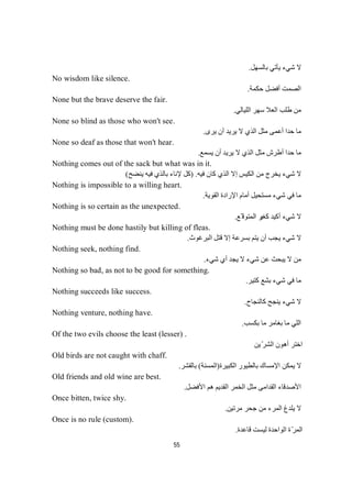 55
‫ﺑﺎﻟ‬ ‫ﯾﺄﺗﻲ‬ ‫ﺷﻲء‬ ‫ﻻ‬‫ﺴﮭﻞ‬.
No wisdom like silence.
‫ﺣﻜﻤﺔ‬ ‫أﻓﻀﻞ‬ ‫اﻟﺼﻤﺖ‬.
None but the brave deserve the fair.
‫اﻟﻠﯿﺎﻟﻲ‬ ‫ﺳﮭﺮ‬ ‫اﻟﻌﻼ‬ ‫طﻠﺐ‬ ‫ﻣﻦ‬.
None so blind as those who won't see.
‫ﯾﺮى‬ ‫أن‬ ‫ﯾﺮﯾﺪ‬ ‫ﻻ‬ ‫اﻟﺬي‬ ‫ﻣﺜﻞ‬ ‫أﻋﻤﻰ‬ ‫ﺣﺪا‬ ‫ﻣﺎ‬.
None so deaf as those that won't hear.
‫ﯾ‬ ‫أن‬ ‫ﯾﺮﯾﺪ‬ ‫ﻻ‬ ‫اﻟﺬي‬ ‫ﻣﺜﻞ‬ ‫أطﺮش‬ ‫ﺣﺪا‬ ‫ﻣﺎ‬‫ﻊ‬‫ﻤ‬‫ﺴ‬.
Nothing comes out of the sack but what was in it.
‫ﻓﯿﮫ‬ ‫ﻛﺎن‬ ‫اﻟﺬي‬ ‫إﻻ‬ ‫اﻟﻜﯿﺲ‬ ‫ﻣﻦ‬ ‫ﯾﺨﺮج‬ ‫ﺷﻲء‬ ‫ﻻ‬.)‫ﯾﻨﻀﺢ‬ ‫ﻓﯿﮫ‬ ‫ﺑﺎﻟﺬي‬ ‫ﻹﻧﺎء‬ ‫ﻛﻞ‬(
Nothing is impossible to a willing heart.
‫اﻟﻘﻮﯾﺔ‬ ‫اﻹرادة‬ ‫أﻣﺎم‬ ‫ﻣﺴﺘﺤﯿﻞ‬ ‫ﺷﻲء‬ ‫ﻓﻲ‬ ‫ﻣﺎ‬.
Nothing is so certain as the unexpected.
‫ﻛﻐﯿ‬ ‫أﻛﯿﺪ‬ ‫ﺷﻲء‬ ‫ﻻ‬‫ّﻊ‬ ‫اﻟﻤﺘﻮﻗ‬ ‫ﺮ‬.
Nothing must be done hastily but killing of fleas.
‫اﻟﺒﺮﻏﻮث‬ ‫ﻗﺘﻞ‬ ‫إﻻ‬ ‫ﺑﺴﺮﻋﺔ‬ ‫ﯾﺘﻢ‬ ‫أن‬ ‫ﯾﺠﺐ‬ ‫ﺷﻲء‬ ‫ﻻ‬.
Nothing seek, nothing find.
‫ﺷﻲء‬ ‫أي‬ ‫ﯾﺠﺪ‬ ‫ﻻ‬ ‫ﺷﻲء‬ ‫ﻋﻦ‬ ‫ﯾﺒﺤﺚ‬ ‫ﻻ‬ ‫ﻣﻦ‬.
Nothing so bad, as not to be good for something.
‫ﻛﺘﯿﺮ‬ ‫ﺑﺸﻊ‬ ‫ﺷﻲء‬ ‫ﻓﻲ‬ ‫ﻣﺎ‬.
Nothing succeeds like success.
‫ﻛﺎﻟﻨﺠﺎح‬ ‫ﯾﻨﺠﺢ‬ ‫ﺷﻲء‬ ‫ﻻ‬.
Nothing venture, nothing have.
‫ﺑﻜﺴﺐ‬ ‫ﻣﺎ‬ ‫ﺑﻐﺎﻣﺮ‬ ‫ﻣﺎ‬ ‫اﻟﻠﻲ‬.
Of the two evils choose the least (lesser) .
‫ﯾﻦ‬ّ‫ﺮ‬‫اﻟﺸ‬ ‫أھﻮن‬ ‫اﺧﺘﺮ‬
Old birds are not caught with chaff.
‫اﻟﻜﺒﯿﺮة‬ ‫ﺑﺎﻟﻄﯿﻮر‬ ‫اﻹﻣﺴﺎك‬ ‫ﯾﻤﻜﻦ‬ ‫ﻻ‬)‫اﻟﻤﺴﻨﺔ‬(‫ﺮ‬‫ﺸ‬‫ﻘ‬‫ﻟ‬‫ﺎ‬‫ﺑ‬.
Old friends and old wine are best.
‫اﻷﻓﻀﻞ‬ ‫ھﻢ‬ ‫اﻟﻘﺪﯾﻢ‬ ‫اﻟﺨﻤﺮ‬ ‫ﻣﺜﻞ‬ ‫اﻟﻘﺪاﻣﻰ‬ ‫اﻷﺻﺪﻗﺎء‬.
Once bitten, twice shy.
‫ﻣﺮﺗﯿﻦ‬ ‫ﺟﺤﺮ‬ ‫ﻣﻦ‬ ‫اﻟﻤﺮء‬ ‫ﯾﻠﺪغ‬ ‫ﻻ‬.
Once is no rule (custom).
‫ﻗﺎﻋﺪة‬ ‫ﻟﯿﺴﺖ‬ ‫اﻟﻮاﺣﺪة‬ ‫ة‬ّ‫ﺮ‬‫اﻟﻤ‬.
 