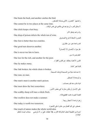 56
One beats the bush, and another catches the bird.
‫واﺣﺪ‬‫اﻟﻌﺼﻔﻮر‬ ‫ﯾﻤﺴﻚ‬ ‫اﻟﺜﺎﻧﻲ‬ ‫و‬ ‫اﻟﻐﺼﻦ‬ ّ ‫ﺑﮭﺰ‬.
One cannot be in two places at the same time.
‫اﻟﻮﻗﺖ‬ ‫ﻧﻔﺲ‬ ‫ﻓﻲ‬ ‫ﻣﻜﺎﻧﯿﻦ‬ ‫ﻓﻲ‬ ‫ﯾﺘﻮاﺟﺪ‬ ‫أن‬ ‫ﻟﻠﻤﺮء‬ ‫ﯾﻤﻜﻦ‬ ‫ﻻ‬.
One chick keeps a hen busy.
‫اﻷم‬ ‫ﯾﺸﻐﻞ‬ ‫واﺣﺪ‬ ‫وﻟﺪ‬.
One drop of poison infects the whole ton of wine.
‫اﻟﺼﻨﺪوق‬ ‫ﺗﻨﺰع‬ ‫ّﻨﺔ‬ ‫اﻟﻤﻌﻔ‬ ‫اﻟﺒﻨﺪورة‬.
One foot is better than two crutches.
‫ﻋﻜﺎزﯾﻦ‬ ‫ﻣﻦ‬ ‫ﺧﯿﺮ‬ ‫واﺣﺪة‬ ‫ﻗﺪم‬.
One good turn deserves another.
‫اﻹﺣﺴﺎن؟‬ ‫إﻻ‬ ‫اﻹﺣﺴﺎن‬ ‫ﺟﺰاء‬ ‫ھﻞ‬
One is never too late to learn.
‫ﺳﻦ‬ ‫ﻟﮫ‬ ‫ﻟﯿﺲ‬ ‫اﻟﻌﻠﻢ‬.
One law for the rich, and another for the poor.
‫اﻟﻔﻘﺮاء‬ ‫ﻗﺎﻧﻮن‬ ‫ﻋﻦ‬ ‫ﯾﺨﺘﻠﻒ‬ ‫اﻷﻏﻨﯿﺎء‬ ‫ﻗﺎﻧﻮن‬.
One lie makes many.
‫ﺔ‬‫ﺑ‬‫ﺬ‬‫ﻛ‬ّ‫ﺮ‬‫ﺠ‬‫ﺗ‬‫ﺔ‬‫ﺑ‬‫ﺬ‬‫ﻛ‬.
One link broken, the whole chain is broken.
‫اﻟﻤﺴﺒﺤﺔ‬ ‫ﻓﺮطﺖ‬ ‫اﻟﻤﺴﺒﺤﺔ‬ ‫ﻣﻦ‬ ‫ّﺔ‬‫ﺒ‬‫ﺣ‬ ‫ﺿﺎﻋﺖ‬ ‫إذا‬.
One man, no man.
‫ّﻖ‬ ‫ﺗﺼﻔ‬ ‫ﻻ‬ ‫ﻟﻮﺣﺪھﺎ‬ ‫ﯾﺪ‬.
One man's meat is another man's poison.
‫ﻣﺼﺎﺋﺐ‬ ‫ﻗﻮم‬ ‫ﻋﻨﺪ‬ ‫ﻗﻮم‬ ‫ﻓﻮاﺋﺪ‬.
One must draw the line somewhere.
‫ا‬ ‫ﺑﻌﺾ‬ ‫ﻓﻲ‬ ً ‫ﺣﺎزﻣﺎ‬ ‫ﯾﻜﻮن‬ ‫أن‬ ‫اﻹﻧﺴﺎن‬ ‫ﻋﻠﻰ‬‫ﻷﻣﻮر‬.
One scabby sheep will mar a whole flock.
‫ّﮫ‬ ‫ﻛﻠ‬ ‫اﻟﻘﻄﯿﻊ‬ ‫ﺗﻔﺴﺪ‬ ‫اﻟﺠﺮﺑﺎء‬ ‫اﻟﻐﻨﻤﺔ‬.
One swallow does not make a summer.
ً ‫رﺑﯿﻌﺎ‬ ‫ﺗﺠﻌﻞ‬ ‫ﻻ‬ ‫واﺣﺪة‬ ‫زھﺮة‬.
One today is worth two tomorrow.
‫اﻟﺸﺠﺮة‬ ‫ﻋﻠﻰ‬ ‫ﻋﺸﺮة‬ ‫ﻣﻦ‬ ‫أﻓﻀﻞ‬ ‫اﻟﯿﺪ‬ ‫ﻓﻲ‬ ‫ﻋﺼﻔﻮر‬.
One touch of nature makes the whole world akin.
‫أﻗﺎرب‬ ‫ﻛﻠﮫ‬ ‫اﻟﻌﺎﻟﻢ‬ ‫ﺗﺠﻌﻞ‬ ‫اﻟﻄﺒﯿﻌﺔ‬ ‫ﻣﻦ‬ ‫ﻟﻤﺴﺔ‬) .‫ﺗﻨﺘﻈﻢ‬ ‫ﻟﯿﺴﺖ‬ ‫ﺳﺤﺎﺋﺐ‬ ‫ﺑﺄرﺿﻲ‬ ‫ﻻ‬ ‫و‬ ّ‫ﻋﻠﻲ‬ ‫ھﻄﻠﺖ‬ ‫ﻓﻼ‬
‫اﻟﺒﻼدا‬(
 