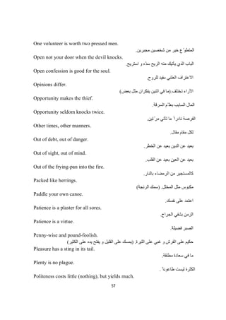 57
One volunteer is worth two pressed men.
‫ﻣﺠﺒﺮﯾﻦ‬ ‫ﺷﺨﺼﯿﻦ‬ ‫ﻣﻦ‬ ‫ﺧﯿﺮ‬ ‫ّع‬‫ﻮ‬‫اﻟﻤﺘﻄ‬.
Open not your door when the devil knocks.
‫اﺳﺘﺮﯾﺢ‬ ‫و‬ ‫ّه‬‫ﺪ‬‫ﺳ‬ ‫اﻟﺮﯾﺢ‬ ‫ﻣﻨﮫ‬ ‫ﯾﺄﺗﯿﻚ‬ ‫اﻟﺬي‬ ‫اﻟﺒﺎب‬.
Open confession is good for the soul.
‫ﻟﻠﺮوح‬ ‫ﻣﻔﯿﺪ‬ ‫اﻟﻌﻠﻨﻲ‬ ‫اﻻﻋﺘﺮاف‬.
Opinions differ.
‫ﺗﺨﺘﻠﻒ‬ ‫اﻵراء‬).‫ﯾﻔﻜﺮان‬ ‫اﺛﻨﯿﻦ‬ ‫ﻓﻲ‬ ‫ﻣﺎ‬‫ﺾ‬‫ﻌ‬‫ﺑ‬‫ﻞ‬‫ﺜ‬‫ﻣ‬(
Opportunity makes the thief.
‫اﻟﺴﺮﻗﺔ‬ ‫ّﻢ‬ ‫ﺑﻌﻠ‬ ‫اﻟﺴﺎﯾﺐ‬ ‫اﻟﻤﺎل‬.
Opportunity seldom knocks twice.
‫ﺗﯿﻦ‬ّ‫ﻣﺮ‬ ‫ﺗﺄﺗﻲ‬ ‫ﻣﺎ‬ ً ‫ﻧﺎدرا‬ ‫اﻟﻔﺮﺻﺔ‬.
Other times, other manners.
‫ﻣﻘﺎل‬ ‫ﻣﻘﺎم‬ ‫ﻟﻜﻞ‬.
Out of debt, out of danger.
‫اﻟﺨﻄﺮ‬ ‫ﻋﻦ‬ ‫ﺑﻌﯿﺪ‬ ‫اﻟﺪﯾﻦ‬ ‫ﻋﻦ‬ ‫ﺑﻌﯿﺪ‬.
Out of sight, out of mind.
‫اﻟﻘﻠﺐ‬ ‫ﻋﻦ‬ ‫ﺑﻌﯿﺪ‬ ‫اﻟﻌﯿﻦ‬ ‫ﻋﻦ‬ ‫ﺑﻌﯿﺪ‬.
Out of the frying-pan into the fire.
‫ﺑﺎﻟﻨﺎر‬ ‫اﻟﺮﻣﻀﺎء‬ ‫ﻣﻦ‬ ‫ﻛﺎﻟﻤﺴﺘﺠﯿﺮ‬.
Packed like herrings.
‫اﻟﻤﺨﻠﻞ‬ ‫ﻣﺜﻞ‬ ‫ﻣﻜﺒﻮس‬) .‫ﻚ‬‫ﻤ‬‫ﺳ‬‫اﻟﺮﻧﺠﺔ‬(
Paddle your own canoe.
‫ﻧﻔﺴﻚ‬ ‫ﻋﻠﻰ‬ ‫اﻋﺘﻤﺪ‬.
Patience is a plaster for all sores.
‫اﻟﺠﺮاح‬ ‫ﺑﺸﻔﻲ‬ ‫اﻟﺰﻣﻦ‬.
Patience is a virtue.
‫ﻓﻀﯿﻠﺔ‬ ‫اﻟﺼﺒﺮ‬.
Penny-wise and pound-foolish.
‫اﻟﻠﯿﺮة‬ ‫ﻋﻠﻰ‬ ‫ﻏﺒﻲ‬ ‫و‬ ‫اﻟﻘﺮش‬ ‫ﻋﻠﻰ‬ ‫ﺣﻜﯿﻢ‬) .‫اﻟﻜﺜﯿﺮ‬ ‫ﻋﻠﻰ‬ ‫ﯾﺪه‬ ‫ﯾﻔﺘﺢ‬ ‫و‬ ‫اﻟﻘﻠﯿﻞ‬ ‫ﻋﻠﻰ‬ ‫ﯾﻤﺴﻚ‬(
Pleasure has a sting in its tail.
‫ﻣﻄﻠﻘﺔ‬ ‫ﺳﻌﺎدة‬ ‫ﻓﻲ‬ ‫ﻣﺎ‬.
Plenty is no plague.
ً ‫طﺎﻋﻮﻧﺎ‬ ‫ﻟﯿﺴﺖ‬ ‫اﻟﻜﺜﺮة‬.
Politeness costs little (nothing), but yields much.
 