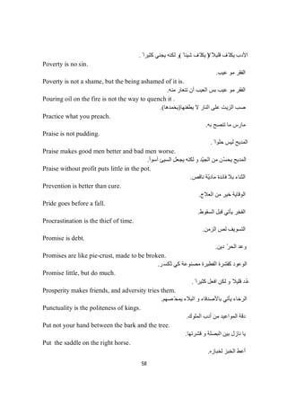 58
ً‫ﻗﻠﯿﻼ‬ ‫ّﻒ‬ ‫ﯾﻜﻠ‬ ‫اﻷدب‬)ً ‫ﺷﯿﺌﺎ‬ ‫ّﻒ‬ ‫ﯾﻜﻠ‬ ‫ﻻ‬(ً ‫ﻛﺜﯿﺮا‬ ‫ﯾﺠﻨﻲ‬ ‫ﻟﻜﻨﮫ‬ ‫و‬.
Poverty is no sin.
‫ﻋﯿﺐ‬ ‫ﻣﻮ‬ ‫اﻟﻔﻘﺮ‬.
Poverty is not a shame, but the being ashamed of it is.
‫ﻣﻨﮫ‬ ‫ﺗﻨﻌﺎر‬ ‫أن‬ ‫اﻟﻌﯿﺐ‬ ‫ﺑﺲ‬ ‫ﻋﯿﺐ‬ ‫ﻣﻮ‬ ‫اﻟﻔﻘﺮ‬.
Pouring oil on the fire is not the way to quench it .
‫ﯾﻄﻔﺌﮭﺎ‬ ‫ﻻ‬ ‫اﻟﻨﺎر‬ ‫ﻋﻠﻰ‬ ‫اﻟﺰﯾﺖ‬ ‫ﺻﺐ‬)‫ﯾﺨﻤﺪھﺎ‬.(
Practice what you preach.
‫ﺑﮫ‬ ‫ﺗﻨﺼﺢ‬ ‫ﻣﺎ‬ ‫ﻣﺎرس‬.
Praise is not pudding.
ً ‫ﺣﻠﻮا‬ ‫ﻟﯿﺲ‬ ‫اﻟﻤﺪﯾﺢ‬.
Praise makes good men better and bad men worse.
‫أﺳﻮأ‬ ‫اﻟﺴﯿﺊ‬ ‫ﯾﺠﻌﻞ‬ ‫ﻟﻜﻨﮫ‬ ‫و‬ ‫ّﺪ‬‫ﯿ‬‫اﻟﺠ‬ ‫ﻣﻦ‬ ‫ّﻦ‬‫ﺴ‬‫ﯾﺤ‬ ‫اﻟﻤﺪﯾﺢ‬.
Praise without profit puts little in the pot.
‫ﻧﺎﻗﺺ‬ ‫ّﺔ‬‫ﯾ‬‫ﻣﺎد‬ ‫ﻓﺎﺋﺪة‬ ‫ﺑﻼ‬ ‫اﻟﺜﻨﺎء‬.
Prevention is better than cure.
‫اﻟﻌﻼج‬ ‫ﻣﻦ‬ ‫ﺧﯿﺮ‬ ‫اﻟﻮﻗﺎﯾﺔ‬.
Pride goes before a fall.
‫اﻟﺴﻘﻮط‬ ‫ﻗﺒﻞ‬ ‫ﯾﺄﺗﻲ‬ ‫اﻟﻔﺨﺮ‬.
Procrastination is the thief of time.
‫اﻟﺰﻣﻦ‬ ‫ﻟﺺ‬ ‫اﻟﺘﺴﻮﯾﻒ‬.
Promise is debt.
‫دﯾﻦ‬ ّ‫ﺮ‬‫اﻟﺤ‬ ‫وﻋﺪ‬.
Promises are like pie-crust, made to be broken.
‫َﺮ‬‫ﺴ‬‫ُﻜ‬‫ﺗ‬ ‫ﻛﻲ‬ ‫ﻣﺼﻨﻮﻋﺔ‬ ‫اﻟﻔﻄﯿﺮة‬ ‫ﻛﻘﺸﺮة‬ ‫اﻟﻮﻋﻮد‬.
Promise little, but do much.
ً ‫ﻛﺜﯿﺮا‬ ‫اﻓﻌﻞ‬ ‫ﻟﻜﻦ‬ ‫و‬ ً‫ﻗﻠﯿﻼ‬ ‫ُﺪ‬‫ﻋ‬.
Prosperity makes friends, and adversity tries them.
‫ﺼﮭﻢ‬ّ‫ﯾﻤﺤ‬ ‫اﻟﺒﻼء‬ ‫و‬ ‫ﺑﺎﻷﺻﺪﻗﺎء‬ ‫ﯾﺄﺗﻲ‬ ‫اﻟﺮﺧﺎء‬.
Punctuality is the politeness of kings.
‫اﻟﻤﻠﻮك‬ ‫أدب‬ ‫ﻣﻦ‬ ‫اﻟﻤﻮاﻋﯿﺪ‬ ‫دﻗﺔ‬.
Put not your hand between the bark and the tree.
‫ﻗﺸﺮﺗﮭﺎ‬ ‫و‬ ‫اﻟﺒﺼﻠﺔ‬ ‫ﺑﯿﻦ‬ ‫ﻧﺎزل‬ ‫ﯾﺎ‬.
Put the saddle on the right horse.
‫اﻟﺨﺒ‬ ‫أﻋﻂ‬‫ﻟﺨﺒﺎزه‬ ‫ﺰ‬.
 
