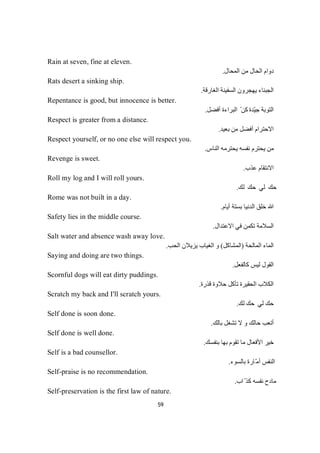 59
Rain at seven, fine at eleven.
‫اﻟﻤﺤﺎل‬ ‫ﻣﻦ‬ ‫اﻟﺤﺎل‬ ‫دوام‬.
Rats desert a sinking ship.
‫اﻟﻐﺎرﻗﺔ‬ ‫اﻟﺴﻔﯿﻨﺔ‬ ‫ﯾﮭﺠﺮون‬ ‫اﻟﺠﺒﻨﺎء‬.
Repentance is good, but innocence is better.
‫اﻟ‬‫ﺔ‬‫ﺑ‬‫ﻮ‬‫ﺘ‬‫ّﺪ‬‫ﯿ‬‫ﺟ‬‫ة‬ّ‫ﻦ‬‫ﻜ‬‫أﻓﻀﻞ‬ ‫اﻟﺒﺮاءة‬.
Respect is greater from a distance.
‫أ‬ ‫اﻻﺣﺘﺮام‬‫ﻞ‬‫ﻀ‬‫ﻓ‬‫ﺑﻌﯿ‬ ‫ﻣﻦ‬‫ﺪ‬.
Respect yourself, or no one else will respect you.
‫اﻟﻨﺎس‬ ‫ﯾﺤﺘﺮﻣﮫ‬ ‫ﻧﻔﺴﮫ‬ ‫ﯾﺤﺘﺮم‬ ‫ﻣﻦ‬.
Revenge is sweet.
‫ﻋﺬب‬ ‫اﻻﻧﺘﻘﺎم‬.
Roll my log and I will roll yours.
‫ﻚ‬‫ﻟ‬‫ﻚ‬‫ﺤ‬‫ﻲ‬‫ﻟ‬‫ﻚ‬‫ﺣ‬.
Rome was not built in a day.
‫أﯾﺎم‬ ‫ﺑﺴﺘﺔ‬ ‫اﻟﺪﻧﯿﺎ‬ ‫ﺧﻠﻖ‬ ‫ﷲ‬.
Safety lies in the middle course.
‫ا‬‫اﻻﻋﺘﺪال‬ ‫ﻓﻲ‬ ‫ﺗﻜﻤﻦ‬ ‫ﻟﺴﻼﻣﺔ‬.
Salt water and absence wash away love.
‫اﻟﻤﺎﻟﺤ‬ ‫اﻟﻤﺎء‬‫ﺔ‬)‫اﻟﻤﺸﺎﻛﻞ‬(‫اﻟﺤﺐ‬ ‫ﯾﺰﯾﻼن‬ ‫اﻟﻐﯿﺎب‬ ‫و‬.
Saying and doing are two things.
‫اﻟ‬‫ﻟﯿﺲ‬ ‫ﻘﻮل‬‫ﻛ‬‫ﻞ‬‫ﻌ‬‫ﻔ‬‫ﻟ‬‫ﺎ‬.
Scornful dogs will eat dirty puddings.
‫ﻗﺬرة‬ ‫ﺣﻼوة‬ ‫ﺗﺄﻛﻞ‬ ‫اﻟﺤﻘﯿﺮة‬ ‫اﻟﻜﻼب‬.
Scratch my back and I'll scratch yours.
‫ﻚ‬‫ﻟ‬‫ﻚ‬‫ﺤ‬‫ﻲ‬‫ﻟ‬‫ﻚ‬‫ﺣ‬.
Self done is soon done.
‫ﺑﺎﻟﻚ‬ ‫ﺗﺸﻐﻞ‬ ‫ﻻ‬ ‫و‬ ‫ﺣﺎﻟﻚ‬ ‫أﺗﻌﺐ‬.
Self done is well done.
‫ﺑﻨﻔﺴﻚ‬ ‫ﺑﮭﺎ‬ ‫ﺗﻘﻮم‬ ‫ﻣﺎ‬ ‫اﻷﻓﻌﺎل‬ ‫ﺧﯿﺮ‬.
Self is a bad counsellor.
‫ﺑﺎﻟﺴﻮء‬ ‫ّﺎرة‬‫ﻣ‬‫أ‬ ‫اﻟﻨﻔﺲ‬.
Self-praise is no recommendation.
‫اب‬ّ ‫ﻛﺬ‬ ‫ﻧﻔﺴﮫ‬ ‫ﻣﺎدح‬.
Self-preservation is the first law of nature.
 