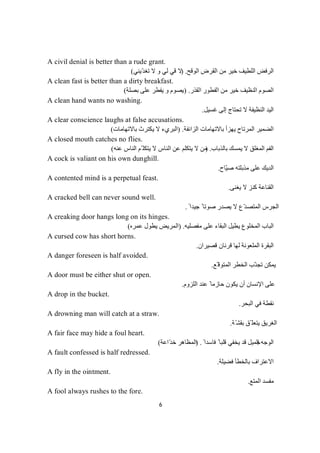 6
A civil denial is better than a rude grant.
‫ﻣﻦ‬ ‫ﺧﯿﺮ‬ ‫اﻟﻠﻄﯿﻒ‬ ‫اﻟﺮﻓﺾ‬‫اﻟﻮﻗﺢ‬ ‫اﻟﻘﺮض‬.)‫ّﯾﻨﻲ‬‫ﺪ‬‫ﺗﻐ‬ ‫ﻻ‬ ‫و‬ ‫ﻟﻲ‬ ‫ﻗﻲ‬ ‫ﻻ‬(
A clean fast is better than a dirty breakfast.
‫اﻟﻘﺬر‬ ‫اﻟﻔﻄﻮر‬ ‫ﻣﻦ‬ ‫ﺧﯿﺮ‬ ‫اﻟﻨﻈﯿﻒ‬ ‫اﻟﺼﻮم‬) .‫ﺑﺼﻠﺔ‬ ‫ﻋﻠﻰ‬ ‫ﯾﻔﻄﺮ‬ ‫و‬ ‫ﯾﺼﻮم‬(
A clean hand wants no washing.
‫ﻏﺴﯿﻞ‬ ‫إﻟﻰ‬ ‫ﺗﺤﺘﺎج‬ ‫ﻻ‬ ‫اﻟﻨﻈﯿﻔﺔ‬ ‫اﻟﯿﺪ‬.
A clear conscience laughs at false accusations.
‫اﻟﻀ‬‫اﻟﺰاﺋﻔﺔ‬ ‫ﺑﺎﻻﺗﮭﺎﻣﺎت‬ ‫ﯾﮭﺰأ‬ ‫اﻟﻤﺮﺗﺎح‬ ‫ﻤﯿﺮ‬) .‫ﺑﺎﻻﺗﮭﺎﻣﺎت‬ ‫ﯾﻜﺘﺮث‬ ‫ﻻ‬ ‫اﻟﺒﺮيء‬(
A closed mouth catches no flies.
‫ﺑﺎﻟﺬﺑﺎب‬ ‫ﯾﻤﺴﻚ‬ ‫ﻻ‬ ‫اﻟﻤﻐﻠﻖ‬ ‫اﻟﻔﻢ‬) .‫ﻋﻨﮫ‬ ‫اﻟﻨﺎس‬ ‫ّﻢ‬ ‫ﯾﺘﻜﻠ‬ ‫ﻻ‬ ‫اﻟﻨﺎس‬ ‫ﻋﻦ‬ ‫ﯾﺘﻜﻠﻢ‬ ‫ﻻ‬ ‫ﻣﻦ‬(
A cock is valiant on his own dunghill.
‫ّﺎح‬‫ﯿ‬‫ﺻ‬ ‫ﻣﺬﺑﻠﺘﮫ‬ ‫ﻋﻠﻰ‬ ‫اﻟﺪﯾﻚ‬.
A contented mind is a perpetual feast.
‫ﯾﻐﻨﻰ‬ ‫ﻻ‬ ‫ﻛﻨﺰ‬ ‫اﻟﻘﻨﺎﻋﺔ‬.
A cracked bell can never sound well.
ً ‫ﺟﯿﺪا‬ ً ‫ﺻﻮﺗﺎ‬ ‫ﯾﺼﺪر‬ ‫ﻻ‬ ‫ّع‬‫ﺪ‬‫اﻟﻤﺘﺼ‬ ‫اﻟﺠﺮس‬.
A creaking door hangs long on its hinges.
‫ﻣﻔﺼﻠﯿﮫ‬ ‫ﻋﻠﻰ‬ ‫اﻟﺒﻘﺎء‬ ‫ﯾﻄﯿﻞ‬ ‫اﻟﻤﺨﻠﻮع‬ ‫اﻟﺒﺎب‬.)‫ﻋﻤﺮه‬ ‫ﯾﻄﻮل‬ ‫اﻟﻤﺮﯾﺾ‬(
A cursed cow has short horns.
‫اﻟﻤﻠﻌﻮﻧﺔ‬ ‫اﻟﺒﻘﺮة‬‫ﻗﺼﯿﺮان‬ ‫ﻗﺮﻧﺎن‬ ‫ﻟﮭﺎ‬.
A danger foreseen is half avoided.
‫ّﻊ‬ ‫اﻟﻤﺘﻮﻗ‬ ‫اﻟﺨﻄﺮ‬ ‫ّﺐ‬‫ﺗﺠﻨ‬ ‫ﯾﻤﻜﻦ‬.
A door must be either shut or open.
‫اﻟﻠﺰوم‬ ‫ﻋﻨﺪ‬ ً ‫ﺣﺎزﻣﺎ‬ ‫ﯾﻜﻮن‬ ‫أن‬ ‫اﻹﻧﺴﺎن‬ ‫ﻋﻠﻰ‬.
A drop in the bucket.
‫اﻟﺒﺤﺮ‬ ‫ﻓﻲ‬ ‫ﻧﻘﻄﺔ‬.
A drowning man will catch at a straw.
‫ّﺔ‬‫ﺑﻘﺸ‬ ‫ّﻖ‬ ‫ﯾﺘﻌﻠ‬ ‫اﻟﻐﺮﯾﻖ‬.
A fair face may hide a foul heart.
‫اﻟﻮﺟﮫ‬‫اﻟ‬ً ‫ﻓﺎﺳﺪا‬ ً ‫ﻗﻠﺒﺎ‬ ‫ﯾﺨﻔﻲ‬ ‫ﻗﺪ‬ ‫ﺠﻤﯿﻞ‬) .‫ّاﻋﺔ‬‫ﺪ‬‫ﺧ‬ ‫اﻟﻤﻈﺎھﺮ‬(
A fault confessed is half redressed.
‫ﻓﻀﯿﻠﺔ‬ ‫ﺑﺎﻟﺨﻄﺄ‬ ‫اﻻﻋﺘﺮاف‬.
A fly in the ointment.
‫اﻟﻤﺘﻊ‬ ‫ﻣﻔﺴﺪ‬.
A fool always rushes to the fore.
 