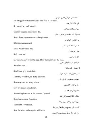 60
‫طﺒﯿﻌﻲ‬ ‫ﻗﺎﻧﻮن‬ ‫أول‬ ‫ھﻲ‬ ‫اﻟﻨﻔﺲ‬ ‫ﺣﻤﺎﯾﺔ‬.
Set a beggar on horseback and he'll ride to the devil.
‫ﻣﻨﮫ‬ ‫ّﺮ‬ ‫ﻛﺜ‬ ‫ﺑﻼش‬ ‫اﻟﻠﻲ‬.
Set a thief to catch a thief.
‫ﺣﺮاﻣﻲ‬ ‫ﯾﻜﺸﻒ‬ ‫ﺣﺮاﻣﻲ‬.
Shallow streams make most din.
ً ‫ﻋﺎﻟﯿﺎ‬ ً ‫ﺿﺠﯿﺠﺎ‬ ‫ﺗﺼﺪر‬ ‫اﻟﻀﺤﻠﺔ‬ ‫اﻟﺠﺪاول‬.
Short debts (accounts) make long friends.
‫ﺑﺮﺗﺪ‬ ‫ﻣﺎ‬ ّ‫د‬‫ر‬ ‫و‬ ‫أﺧﺬ‬ ‫ﻣﻦ‬.
Silence gives consent.
‫اﻟﺮﺿﺎ‬ ‫ﻋﻼﻣﺔ‬ ‫اﻟﺴﻜﻮت‬.
Since Adam was a boy.
‫طﻮﯾﻞ‬ ‫زﻣﻦ‬ ‫ﻣﻨﺬ‬.
Sink or swim!
‫اﺳﺒﺢ‬ ‫أو‬ ‫اﻏﺮق‬.
Slow and steady wins the race. Slow but sure wins the race.
‫ﺑﺎﻟﻔﻮز‬ ‫ﻛﻔﯿﻼن‬ ‫اﻟﺜﺒﺎت‬ ‫و‬ ‫اﻟﺒﻂء‬.
Slow but sure.
ً ‫واﺛﻘﺎ‬ ‫ﻟﻜﻦ‬ ‫و‬ ً ‫ﺑﻄﯿﺌﺎ‬ ‫ﻛﻦ‬.
Small rain lays great dust.
ً ‫ﻛﺜﯿﺮا‬ ً ‫طﯿﻨﺎ‬ ‫ﻠﻒ‬ّ‫ﯾﺨ‬ ‫اﻟﻘﻠﯿﻞ‬ ‫اﻟﻤﻄﺮ‬.
So many countries, so many customs.
‫ﺑﻠﺪ‬ ‫إﻟﻰ‬ ‫ﺑﻠﺪ‬ ‫ﻣﻦ‬ ‫ﺗﺨﺘﻠﻒ‬ ‫اﻟﻌﺎدات‬.
So many men, so many minds.
‫ﺗﺘﻄﺎﺑﻖ‬ ‫ﻻ‬ ‫اﻟﻨﺎس‬ ‫ﻋﻘﻮل‬.
Soft fire makes sweet malt.
‫ھﺎدﺋﺔ‬ ‫ﻧﺎر‬ ‫ﻋﻠﻰ‬ ‫اطﺒﺦ‬.
Something is rotten in the state of Denmark .
‫رذﯾﻠﺔ‬ ‫ھﻨﺎك‬)‫ﻓﻀﯿﺤﺔ‬(‫اﻟﺒﻠﺪ‬ ‫ﻓﻲ‬.
Soon learnt, soon forgotten.
‫ﺑﺴﺮﻋﺔ‬ ‫ﯾﻨﺴﻰ‬ ‫ﺑﺴﺮﻋﺔ‬ ‫ّﻢ‬ ‫ﯾﺘﻌﻠ‬ ‫ﻣﻦ‬.
Soon ripe, soon rotten.
‫ﺑﺴﺮﻋﺔ‬ ‫ّﻦ‬ ‫ﺗﻌﻔ‬ ‫ﺑﺴﺮﻋﺔ‬ ‫ﺗﻨﻀﺞ‬ ‫اﻟﺘﻲ‬ ‫اﻟﻔﺎﻛﮭﺔ‬.
Sow the wind and reap the whirlwind.
‫ﺳﻮى‬ ‫ﯾﺤﺼﺪ‬ ‫ﻻ‬ ‫اﻟﺮﯾﺢ‬ ‫ﯾﺰرع‬ ‫ﻣﻦ‬‫اﻟﺰوﺑﻌﺔ‬.
 