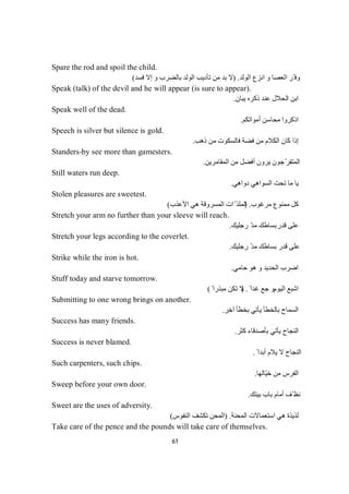 61
Spare the rod and spoil the child.
‫اﻟﻮﻟﺪ‬ ‫اﻧﺰع‬ ‫و‬ ‫اﻟﻌﺼﺎ‬ ‫ّﺮ‬ ‫وﻓ‬) .‫ﻓﺴﺪ‬ ‫إﻻ‬ ‫و‬ ‫ﺑﺎﻟﻀﺮب‬ ‫اﻟﻮﻟﺪ‬ ‫ﺗﺄدﯾﺐ‬ ‫ﻣﻦ‬ ‫ﺑﺪ‬ ‫ﻻ‬(
Speak (talk) of the devil and he will appear (is sure to appear).
‫ﯾﺒﺎن‬ ‫ذﻛﺮه‬ ‫ﻋﻨﺪ‬ ‫اﻟﺤﻼل‬ ‫اﺑﻦ‬.
Speak well of the dead.
‫ﻣﺤﺎﺳﻦ‬ ‫اذﻛﺮوا‬‫أﻣﻮاﺗﻜﻢ‬.
Speech is silver but silence is gold.
‫ذھﺐ‬ ‫ﻣﻦ‬ ‫ﻓﺎﻟﺴﻜﻮت‬ ‫ﻓﻀﺔ‬ ‫ﻣﻦ‬ ‫اﻟﻜﻼم‬ ‫ﻛﺎن‬ ‫إذا‬.
Standers-by see more than gamesters.
‫اﻟﻤﻘﺎﻣﺮﯾﻦ‬ ‫ﻣﻦ‬ ‫أﻓﻀﻞ‬ ‫ﯾﺮون‬ ‫ّﺟﻮن‬‫ﺮ‬‫اﻟﻤﺘﻔ‬.
Still waters run deep.
‫دواھﻲ‬ ‫اﻟﺴﻮاھﻲ‬ ‫ﺗﺤﺖ‬ ‫ﻣﺎ‬ ‫ﯾﺎ‬.
Stolen pleasures are sweetest.
‫ﻣﺮﻏﻮب‬ ‫ﻣﻤﻨﻮع‬ ‫ﻛﻞ‬) .‫ھﻲ‬ ‫اﻟﻤﺴﺮوﻗﺔ‬ ‫ات‬ّ ‫اﻟﻤﻠﺬ‬‫اﻷﻋﺬب‬(
Stretch your arm no further than your sleeve will reach.
‫ﻗﺪر‬ ‫ﻋﻠﻰ‬‫رﺟﻠﯿﻚ‬ ّ‫ﺪ‬‫ﻣ‬ ‫ﺑﺴﺎطﻚ‬.
Stretch your legs according to the coverlet.
‫رﺟﻠﯿﻚ‬ ّ‫ﺪ‬‫ﻣ‬ ‫ﺑﺴﺎطﻚ‬ ‫ﻗﺪر‬ ‫ﻋﻠﻰ‬.
Strike while the iron is hot.
‫اﻟﺤﺪﯾﺪ‬ ‫اﺿﺮب‬‫ﺣﺎﻣﻲ‬ ‫ھﻮ‬ ‫و‬.
Stuff today and starve tomorrow.
‫اﻟﯿﻮم‬ ‫اﺷﺒﻊ‬ً ‫ﻏﺪا‬ ‫ﺟﻊ‬ ‫و‬) .ً ‫ﻣﺒﺬرا‬ ‫ﺗﻜﻦ‬ ‫ﻻ‬(
Submitting to one wrong brings on another.
‫اﻟﺴ‬‫آﺧﺮ‬ ‫ﺑﺨﻄﺄ‬ ‫ﯾﺄﺗﻲ‬ ‫ﺑﺎﻟﺨﻄﺄ‬ ‫ﻤﺎح‬.
Success has many friends.
‫ﻛﺜﺮ‬ ‫ﺑﺄﺻﺪﻗﺎء‬ ‫ﯾﺄﺗﻲ‬ ‫اﻟﻨﺠﺎح‬.
Success is never blamed.
ً ‫أﺑﺪا‬ ‫ﯾﻼم‬ ‫ﻻ‬ ‫اﻟﻨﺠﺎح‬.
Such carpenters, such chips.
‫ّﺎﻟﮭﺎ‬‫ﯿ‬‫ﺧ‬ ‫ﻣﻦ‬ ‫اﻟﻔﺮس‬.
Sweep before your own door.
‫ﺑﯿﺘﻚ‬ ‫ﺑﺎب‬ ‫أﻣﺎم‬ ‫ّﻒ‬ ‫ﻧﻈ‬.
Sweet are the uses of adversity.
‫اﻟﻤﺤﻨﺔ‬ ‫اﺳﺘﻌﻤﺎﻻت‬ ‫ھﻲ‬ ‫ﻟﺬﯾﺬة‬) .‫اﻟﻨﻔﻮس‬ ‫ﺗﻜﺸﻒ‬ ‫اﻟﻤﺤﻦ‬(
Take care of the pence and the pounds will take care of themselves.
 