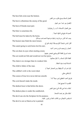 63
The best fish swim near the bottom.
‫اﻟﻘﻌﺮ‬ ‫ﻣﻦ‬ ‫ﺑﺎﻟﻘﺮب‬ ‫ﯾﺴﺒﺢ‬ ‫اﻟﺴﻤﻚ‬ ‫أﻓﻀﻞ‬.
The best is oftentimes the enemy of the good.
‫ّﺪ‬‫ﯿ‬‫اﻟﺠ‬ ‫ﻋﺪو‬ ً ‫داﺋﻤﺎ‬ ‫ھﻮ‬ ‫اﻷﻓﻀﻞ‬.
The best of friends must part.
‫ﯾﻔﺘﺮﻗﻮا‬ ‫أن‬ ‫و‬ ‫ﺑﺪ‬ ‫ﻻ‬ ‫اﻷﺻﺪﻗﺎء‬ ‫أﻓﻀﻞ‬ ‫ﺣﺘﻰ‬.
The biter is sometimes bit.
‫اﻟﺸﺮ‬ ‫ﻓﻲ‬ ‫ﯾﻘﻊ‬ ‫ﻗﺪ‬ ‫اﻟﺼﯿﺎد‬ً ‫أﺣﯿﺎﻧﺎ‬ ‫ك‬.
The bull must be taken by the horns.
‫ﻗﺮﻧﯿﮫ‬ ‫ﻣﻦ‬ ‫اﻟﺜﻮر‬ ‫أﺧﺬ‬ ‫ﯾﺠﺐ‬) .‫ﺑﺒﺴﺎﻟﺔ‬ ‫اﻟﻤﺼﺎﻋﺐ‬ ‫ﻣﻮاﺟﮭﺔ‬ ‫ﻋﻠﯿﻨﺎ‬(
The busiest man finds the most leisure.
‫اﻟﻔﺮاغ‬ ‫ﻟﻮﻗﺖ‬ ً ‫ﻣﻠﻜﺎ‬ ‫أﻛﺜﺮھﻢ‬ ‫اﻧﺸﻐﺎﻻ‬ ‫اﻟﻨﺎس‬ ‫أﻛﺜﺮ‬.
The camel going to seek horns lost his ears.
‫ﺧﺴﺮ‬ ‫ﻗﺮون‬ ‫ﯾﺠﯿﺐ‬ ‫راح‬ ‫اﻟﺠﻤﻞ‬‫أذﻧﯿﮫ‬.
The cat shuts its eyes when stealing cream.
‫ﻋﯿﻨﯿﮭﺎ‬ ‫ﺗﻐﻤﺾ‬ ‫ﻓﮭﻲ‬ ‫اﻟﻜﺮﯾﻢ‬ ‫اﻟﻘﻄﺔ‬ ‫ﺗﺴﺮق‬ ‫ﻋﻨﺪﻣﺎ‬.
The cat would eat fish and would not wet her paws.
‫ﻣﺨﺎﻟﺒﮭﺎ‬ ‫ﺗﺒﻠﻞ‬ ‫ﻻ‬ ‫و‬ ‫اﻟﺴﻤﻚ‬ ‫ﺗﺄﻛﻞ‬ ‫اﻟﻘﻄﺔ‬.
The chain is no stronger than its weakest link.
‫اﻟﺤﻠﻘﺔ‬ ‫ﺑﻘﻮة‬ ‫ﻟﯿﺴﺖ‬ ‫اﻟﺴﻠﺴﻠﺔ‬.
The child is father of the man.
‫اﻷب‬ ‫أﺑﻮ‬ ‫ھﻮ‬ ‫اﻟﻮﻟﺪ‬).ً ‫أﺣﯿﺎﻧﺎ‬ ‫اﻟﺼﻐﺎر‬ ‫ﻣﻦ‬ ‫ّﻢ‬ ‫ﻧﺘﻌﻠ‬(
The cobbler's wife is the worst shod.
‫ﺣﺎﻓﻲ‬ ‫اﻹﺳﻜﺎﻓﻲ‬.
The course of true love never did run smooth.
ً ‫أﺑﺪا‬ ً‫ﺳﮭﻼ‬ ‫ﻟﯿﺲ‬ ‫اﻟﺤﻘﯿﻘﻲ‬ ‫اﻟﺤﺐ‬ ‫طﺮﯾﻖ‬.
The cowl doesn't make the monk.
‫ﺗﺼﻨﻊ‬ ‫ﻻ‬ ‫اﻟﻘﻠﻨﺴﻮة‬ً ‫راھﺒﺎ‬.
The darkest hour is that before the dawn.
‫اﻟﻔﺠﺮ‬ ‫ﺗﺴﺒﻖ‬ ‫اﻟﺘﻲ‬ ‫ﺗﻠﻚ‬ ‫ھﻲ‬ ‫ﺳﺎﻋﺔ‬ ‫أﺣﻠﻚ‬.
The darkest place is under the candlestick.
‫اﻟﺸﻤﻌﺔ‬ ‫ﺗﺤﺖ‬ ‫ھﻮ‬ ‫ﻣﻜﺎن‬ ‫أﺣﻠﻚ‬.
The devil can cite the Scripture for his purpose.
‫ﻏﺎﯾﺘﮫ‬ ‫ﻟﯿﺒﺮر‬ ‫ّس‬‫ﺪ‬‫اﻟﻤﻘ‬ ‫اﻟﻜﺘﺎب‬ ‫ﻣﻦ‬ ‫اﻟﺸﯿﻄﺎن‬ ‫ﯾﻘﺘﺒﺲ‬ ‫ﻗﺪ‬.
The devil is not so black as he is painted.
 