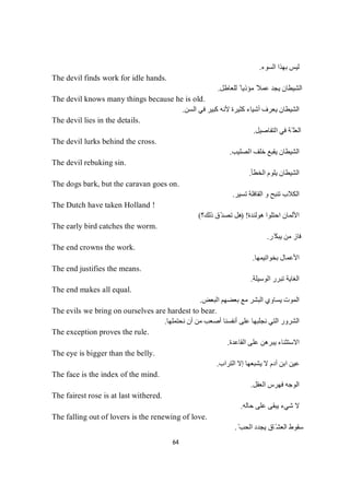 64
‫اﻟﺴﻮء‬ ‫ﺑﮭﺬا‬ ‫ﻟﯿﺲ‬.
The devil finds work for idle hands.
‫ﻟﻠﻌﺎطﻞ‬ ً ‫ﻣﺆذﯾﺎ‬ ً‫ﻋﻤﻼ‬ ‫ﯾﺠﺪ‬ ‫اﻟﺸﯿﻄﺎن‬.
The devil knows many things because he is old.
‫اﻟﺴﻦ‬ ‫ﻓﻲ‬ ‫ﻛﺒﯿﺮ‬ ‫ﻷﻧﮫ‬ ‫ﻛﺜﯿﺮة‬ ‫أﺷﯿﺎء‬ ‫ﯾﻌﺮف‬ ‫اﻟﺸﯿﻄﺎن‬.
The devil lies in the details.
‫ﻓ‬ ‫ّﺔ‬ ‫اﻟﻌﻠ‬‫اﻟﺘﻔﺎﺻﯿﻞ‬ ‫ﻲ‬.
The devil lurks behind the cross.
‫اﻟﺼﻠﯿﺐ‬ ‫ﺧﻠﻒ‬ ‫ﯾﻘﺒﻊ‬ ‫اﻟﺸﯿﻄﺎن‬.
The devil rebuking sin.
‫اﻟﺨﻄﺄ‬ ‫ﯾﻠﻮم‬ ‫اﻟﺸﯿﻄﺎن‬.
The dogs bark, but the caravan goes on.
‫ﺗﺴﯿﺮ‬ ‫اﻟﻘﺎﻓﻠﺔ‬ ‫و‬ ‫ﺗﻨﺒﺢ‬ ‫اﻟﻜﻼب‬.
The Dutch have taken Holland !
‫ھﻮﻟﻨﺪة‬ ‫اﺣﺘﻠﻮا‬ ‫اﻷﻟﻤﺎن‬) !‫ذﻟﻚ؟‬ ‫ّق‬‫ﺪ‬‫ﺗﺼ‬ ‫ھﻞ‬(
The early bird catches the worm.
‫ّﺮ‬‫ﯾﺒﻜ‬ ‫ﻣﻦ‬ ‫ﻓﺎز‬.
The end crowns the work.
‫ﺑﺨﻮاﺗﯿﻤﮭﺎ‬ ‫اﻷﻋﻤﺎل‬.
The end justifies the means.
‫اﻟﻮﺳﯿﻠﺔ‬ ‫ﺗﺒﺮر‬ ‫اﻟﻐﺎﯾﺔ‬.
The end makes all equal.
‫اﻟﺒﻌﺾ‬ ‫ﺑﻌﻀﮭﻢ‬ ‫ﻣﻊ‬ ‫اﻟﺒﺸﺮ‬ ‫ﯾﺴﺎوي‬ ‫اﻟﻤﻮت‬.
The evils we bring on ourselves are hardest to bear.
‫اﻟﺸﺮو‬‫ﻧﺤﺘﻤﻠﮭﺎ‬ ‫أن‬ ‫ﻣﻦ‬ ‫أﺻﻌﺐ‬ ‫أﻧﻔﺴﻨﺎ‬ ‫ﻋﻠﻰ‬ ‫ﻧﺠﻠﺒﮭﺎ‬ ‫اﻟﺘﻲ‬ ‫ر‬.
The exception proves the rule.
‫اﻟﻘﺎﻋﺪة‬ ‫ﻋﻠﻰ‬ ‫ﯾﺒﺮھﻦ‬ ‫اﻻﺳﺘﺜﻨﺎء‬.
The eye is bigger than the belly.
‫ﻋ‬‫اﻟﺘﺮاب‬ ‫إﻻ‬ ‫ﯾﺸﺒﻌﮭﺎ‬ ‫ﻻ‬ ‫آدم‬ ‫اﺑﻦ‬ ‫ﯿﻦ‬.
The face is the index of the mind.
‫اﻟﻌﻘﻞ‬ ‫ﻓﮭﺮس‬ ‫اﻟﻮﺟﮫ‬.
The fairest rose is at last withered.
‫ﺣﺎﻟﮫ‬ ‫ﻋﻠﻰ‬ ‫ﯾﺒﻘﻰ‬ ‫ﺷﻲء‬ ‫ﻻ‬.
The falling out of lovers is the renewing of love.
ّ‫اﻟﺤﺐ‬ ‫ﯾﺠﺪد‬ ‫ّﺎق‬‫اﻟﻌﺸ‬ ‫ﺳﻘﻮط‬.
 