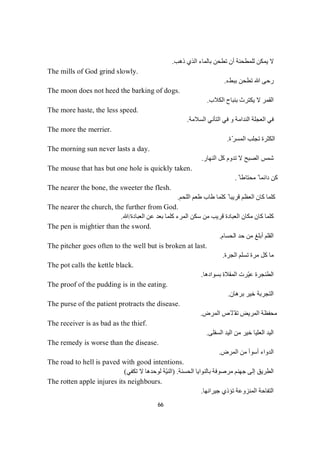 66
‫ذھﺐ‬ ‫اﻟﺬي‬ ‫ﺑﺎﻟﻤﺎء‬ ‫ﺗﻄﺤﻦ‬ ‫أن‬ ‫ﻟﻠﻤﻄﺤﻨﺔ‬ ‫ﯾﻤﻜﻦ‬ ‫ﻻ‬.
The mills of God grind slowly.
‫ﺗﻄﺤﻦ‬ ‫ﷲ‬ ‫رﺣﻰ‬‫ء‬‫ﻂ‬‫ﺒ‬‫ﺑ‬.
The moon does not heed the barking of dogs.
‫اﻟﻜﻼب‬ ‫ﺑﻨﺒﺎح‬ ‫ﯾﻜﺘﺮث‬ ‫ﻻ‬ ‫اﻟﻘﻤﺮ‬.
The more haste, the less speed.
‫اﻟﺴﻼﻣﺔ‬ ‫اﻟﺘﺄﻧﻲ‬ ‫ﻓﻲ‬ ‫و‬ ‫اﻟﻨﺪاﻣﺔ‬ ‫اﻟﻌﺠﻠﺔ‬ ‫ﻓﻲ‬.
The more the merrier.
‫ّة‬‫ﺮ‬‫اﻟﻤﺴ‬ ‫ﺗﺠﻠﺐ‬ ‫اﻟﻜﺜﺮة‬.
The morning sun never lasts a day.
‫اﻟﻨﮭﺎر‬ ‫ﻛﻞ‬ ‫ﺗﺪوم‬ ‫ﻻ‬ ‫اﻟﺼﺒﺢ‬ ‫ﺷﻤﺲ‬.
The mouse that has but one hole is quickly taken.
ً ‫ﻣﺤﺘﺎطﺎ‬ ً ‫داﺋﻤﺎ‬ ‫ﻛﻦ‬.
The nearer the bone, the sweeter the flesh.
‫اﻟﻠﺤﻢ‬ ‫طﻌﻢ‬ ‫طﺎب‬ ‫ﻛﻠﻤﺎ‬ ً ‫ﻗﺮﯾﺒﺎ‬ ‫اﻟﻌﻈﻢ‬ ‫ﻛﺎن‬ ‫ﻛﻠﻤﺎ‬.
The nearer the church, the further from God.
‫ا‬ ‫ﻋﻦ‬ ‫ﺑﻌﺪ‬ ‫ﻛﻠﻤﺎ‬ ‫اﻟﻤﺮء‬ ‫ﺳﻜﻦ‬ ‫ﻣﻦ‬ ‫ﻗﺮﯾﺐ‬ ‫اﻟﻌﺒﺎدة‬ ‫ﻣﻜﺎن‬ ‫ﻛﺎن‬ ‫ﻛﻠﻤﺎ‬‫ﻟﻌﺒﺎدة‬/‫ﷲ‬.
The pen is mightier than the sword.
‫اﻟﺤﺴﺎم‬ ‫ﺣﺪ‬ ‫ﻣﻦ‬ ‫أﺑﻠﻎ‬ ‫اﻟﻘﻠﻢ‬.
The pitcher goes often to the well but is broken at last.
‫اﻟﺠﺮة‬ ‫ﺗﺴﻠﻢ‬ ‫ﻣﺮة‬ ‫ﻛﻞ‬ ‫ﻣﺎ‬.
The pot calls the kettle black.
‫اﻟﻤﻘﻼ‬ ‫ّﺮت‬‫ﯿ‬‫ﻋ‬ ‫اﻟﻄﻨﺠﺮة‬‫ﺑﺴﻮادھﺎ‬ ‫ة‬.
The proof of the pudding is in the eating.
‫ﺑﺮھﺎن‬ ‫ﺧﯿﺮ‬ ‫اﻟﺘﺠﺮﺑﺔ‬.
The purse of the patient protracts the disease.
‫اﻟﻤﺮض‬ ‫ّﺺ‬ ‫ّﻠ‬ ‫ﺗﻘ‬ ‫اﻟﻤﺮﯾﺾ‬ ‫ﻣﺤﻔﻈﺔ‬.
The receiver is as bad as the thief.
‫اﻟﺴﻔﻠﻰ‬ ‫اﻟﯿﺪ‬ ‫ﻣﻦ‬ ‫ﺧﯿﺮ‬ ‫اﻟﻌﻠﯿﺎ‬ ‫اﻟﯿﺪ‬.
The remedy is worse than the disease.
‫اﻟﻤﺮض‬ ‫ﻣﻦ‬ ‫أﺳﻮأ‬ ‫اﻟﺪواء‬.
The road to hell is paved with good intentions.
‫اﻟﺤﺴﻨﺔ‬ ‫ﺑﺎﻟﻨﻮاﯾﺎ‬ ‫ﻣﺮﺻﻮﻓﺔ‬ ‫ﺟﮭﻨﻢ‬ ‫إﻟﻰ‬ ‫اﻟﻄﺮﯾﻖ‬) .‫ﺗﻜﻔﻲ‬ ‫ﻻ‬ ‫ﻟﻮﺣﺪھﺎ‬ ‫ّﺔ‬‫ﯿ‬‫اﻟﻨ‬(
The rotten apple injures its neighbours.
‫ﺟﯿﺮاﻧﮭﺎ‬ ‫ﺗﺆذي‬ ‫اﻟﻤﻨﺰوﻋﺔ‬ ‫اﻟﺘﻔﺎﺣﺔ‬.
 