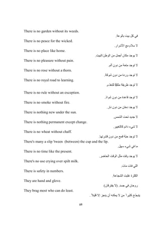 69
There is no garden without its weeds.
‫ﺑﺎﻟﻮﻋﺔ‬ ‫ﺑﯿﺖ‬ ‫ﻛﻞ‬ ‫ﻓﻲ‬.
There is no peace for the wicked.
‫اﻷﺷﺮار‬ ‫ﻣﻊ‬ ‫ﺳﻼم‬ ‫ﻻ‬.
There is no place like home.
‫اﻟﻮطﻦ‬ ‫ﻣﻦ‬ ‫أﺟﻤﻞ‬ ‫ﻣﻜﺎن‬ ‫ﯾﻮﺟﺪ‬ ‫ﻻ‬/‫اﻟﺒﯿﺖ‬.
There is no pleasure without pain.
‫ﺗ‬‫ﻻ‬‫أﻟﻢ‬ ‫دون‬ ‫ﻣﻦ‬ ‫ﻣﺘﻌﺔ‬ ‫ﻮﺟﺪ‬.
There is no rose without a thorn.
‫ﺗ‬‫ﻻ‬‫ﺟ‬‫ﻮ‬‫ﺪ‬‫ﺷﻮﻛﺔ‬ ‫دون‬ ‫ﻣﻦ‬ ‫وردة‬.
There is no royal road to learning.
‫ﻻ‬‫ﺗ‬ّ‫ﯿ‬‫ﻣﻠﻜ‬ ‫طﺮﯾﻘﺔ‬ ‫ﻮﺟﺪ‬‫ﻢ‬‫ﻠ‬‫ﻌ‬‫ﺘ‬‫ﻠ‬‫ﻟ‬‫ﺔ‬.
There is no rule without an exception.
‫ﺗ‬‫ﻻ‬‫ﺟ‬‫ﻮ‬‫ﺪ‬‫ﺷﻮاذ‬ ‫دون‬ ‫ﻣﻦ‬ ‫ﻗﺎﻋﺪة‬.
There is no smoke without fire.
‫ﻧﺎر‬ ‫دون‬ ‫ﻣﻦ‬ ‫دﺧﺎن‬ ‫ﯾﻮﺟﺪ‬ ‫ﻻ‬.
There is nothing new under the sun.
‫اﻟﺸﻤﺲ‬ ‫ﺗﺤﺖ‬ ‫ﺟﺪﯾﺪ‬ ‫ﻻ‬.
There is nothing permanent except change.
‫دا‬ ‫ﺷﻲء‬ ‫ﻻ‬‫ﻛﺎﻟﺘﻐﯿﯿﺮ‬ ‫ﺋﻢ‬.
There is no wheat without chaff.
‫ﺗ‬‫ﻻ‬‫ﻗﺸﺮﺗﮭﺎ‬ ‫دون‬ ‫ﻣﻦ‬ ‫ﻗﻤﺢ‬ ‫ّﺔ‬‫ﺒ‬‫ﺣ‬ ‫ﻮﺟﺪ‬.
There's many a slip 'tween (between) the cup and the lip.
‫ﺳﮭﻞ‬ ‫ﺷﻲء‬ ‫ﻓﻲ‬ ‫ﻣﺎ‬.
There is no time like the present.
‫ﯾﻮﺟ‬ ‫ﻻ‬‫ﺪ‬‫اﻟﺤﺎﺿﺮ‬ ‫اﻟﻮﻗﺖ‬ ‫ﻣﺜﻞ‬ ‫وﻗﺖ‬.
There's no use crying over spilt milk.
‫ﻣﺎت‬ ‫ﻓﺎت‬ ‫اﻟﻠﻲ‬.
There is safety in numbers.
‫اﻟﺸﺠﺎﻋﺔ‬ ‫ﻏﻠﺒﺖ‬ ‫اﻟﻜﺜﺮة‬.
They are hand and glove.
‫ﺟﺴﺪ‬ ‫ﻓﻲ‬ ‫روﺣﺎن‬) .‫ﯾﻔﺘﺮﻗﺎن‬ ‫ﻻ‬(
They brag most who can do least.
ً‫ﻗﻠﯿﻼ‬ ‫إﻻ‬ ‫ﯾﻨﺠﺰ‬ ‫أن‬ ‫ﯾﻤﻜﻨﮫ‬ ‫ﻻ‬ ‫ﻣﻦ‬ ً ‫ﻛﺜﯿﺮا‬ ‫ّﺢ‬‫ﺠ‬‫ﯾﺘﺒ‬.
 