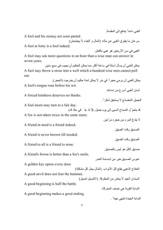 7
‫اﻟﻤﻘﺪﻣﺔ‬ ‫إﻟﻰ‬ ‫ﯾﻨﺪﻓﻊ‬ ً ‫داﺋﻤﺎ‬ ‫اﻟﻐﺒﻲ‬.
A fool and his money are soon parted.
‫ﻣﺎﻟﮫ‬ ‫ﻋﻦ‬ ‫اﻟﻐﺒﻲ‬ ‫ﯾﻔﺘﺮق‬ ‫ﻣﺎ‬ ‫ﺳﺮﻋﺎن‬) .‫ﯾﺠﺘﻤﻌﺎن‬ ‫ﻻ‬ ‫اﻟﻐﺒﺎء‬ ‫و‬ ‫اﻟﻤﺎل‬(
A fool at forty is a fool indeed.
‫ﺑﺎﻟﻔﻌﻞ‬ ‫ﻏﺒﻲ‬ ‫ھﻮ‬ ‫اﻷرﺑﻌﯿﻦ‬ ‫ﺳﻦ‬ ‫ﻓﻲ‬ ‫اﻟﻐﺒﻲ‬.
A fool may ask more questions in an hour than a wise man can answer in
seven years.
‫ﯾﺴﺄل‬ ‫أن‬ ‫ﻟﻠﻐﺒﻲ‬ ‫ﯾﻤﻜﻦ‬‫ﺳﻨﯿﻦ‬ ‫ﺳﺒﻊ‬ ‫ﻓﻲ‬ ‫ﯾﺠﯿﺐ‬ ‫أن‬ ‫ﻟﻠﺤﻜﯿﻢ‬ ‫ﯾﻤﻜﻦ‬ ‫ﻣﻤﺎ‬ ‫أﻛﺜﺮ‬ ‫ﺳﺎﻋﺔ‬ ‫ﻓﻲ‬ ‫أﺳﺌﻠﺔ‬.
A fool may throw a stone into a well which a hundred wise men cannot pull
out.
‫ﻓﻲ‬ ً ‫ﺣﺠﺮا‬ ‫ﯾﺮﻣﻲ‬ ‫أن‬ ‫ﻟﻠﻐﺒﻲ‬ ‫ﯾﻤﻜﻦ‬‫ﯾﺨﺮﺟﻮه‬ ‫أن‬ ‫ﺣﻜﯿﻢ‬ ‫ﻟﻤﺌﺔ‬ ‫ﯾﻤﻜﻦ‬ ‫ﻻ‬ ‫ﺑﺌﺮ‬)‫اﻟﺤﺠﺮ‬(.
A fool's tongue runs before his wit.
‫أﺳﺮع‬ ‫اﻟﻐﺒﻲ‬ ‫ﻟﺴﺎن‬‫دﻣﺎﻏﮫ‬ ‫ﻣﻦ‬.
A forced kindness deserves no thanks.
ً ‫ﺷﻜﺮا‬ ‫ﯾﺴﺘﺤﻖ‬ ‫ﻻ‬ ‫ّﻊ‬‫اﻟﻤﺘﺼﻨ‬ ‫اﻟﺠﻤﯿﻞ‬.
A foul morn may turn to a fair day.
‫ﺟﻤﯿﻞ‬ ‫ﯾﻮم‬ ‫إﻟﻰ‬ ‫اﻟﺴﯿﺊ‬ ‫اﻟﺼﺒﺎح‬ ‫ل‬ّ‫ﻮ‬‫ﯾﺘﺤ‬ ‫ﻗﺪ‬.)‫ﻚ‬‫ﻜ‬‫ﺣ‬‫ﻲ‬‫ﻓ‬ّ‫ﺠ‬‫ﺘ‬‫ﺗ‬‫ﻻ‬(
A fox is not taken twice in the same snare.
‫ّﺗﯿﻦ‬‫ﺮ‬‫ﻣ‬ ‫ﺣﺠﺮه‬ ‫ﻣﻦ‬ ‫اﻟﻤﺮء‬ ‫ﯾﻠﺪغ‬ ‫ﻻ‬.
A friend in need is a friend indeed.
‫اﻟﻀﯿﻖ‬ ‫وﻗﺖ‬ ‫اﻟﺼﺪﯾﻖ‬.
A friend is never known till needed.
‫اﻟﻀﯿﻖ‬ ‫وﻗﺖ‬ ‫اﻟﺼﺪﯾﻖ‬.
A friend to all is a friend to none.
‫ﺑﺎﻟﺼﺪﯾﻖ‬ ‫ﻟﯿﺲ‬ ‫ھﻮ‬ ‫اﻟﻜﻞ‬ ‫ﺻﺪﯾﻖ‬.
A friend's frown is better than a foe's smile.
‫اﻟﻌﺪو‬ ‫اﺑﺘﺴﺎﻣﺔ‬ ‫ﻣﻦ‬ ‫ﺧﯿﺮ‬ ‫اﻟﺼﺪﯾﻖ‬ ‫ﻋﺒﻮس‬.
A golden key opens every door.
‫اﻷﺑﻮاب‬ ‫ﻛﻞ‬ ‫ﯾﻔﺘﺢ‬ ‫اﻟﺬھﺒﻲ‬ ‫اﻟﻤﻔﺘﺎح‬) .‫ﻣﺸﻜﻠﺔ‬ ‫ﻛﻞ‬ ‫ﯾﺤﻞ‬ ‫اﻟﻤﺎل‬(
A good anvil does not fear the hammer.
‫اﻟﻤﻄﺮﻗﺔ‬ ‫ﻣﻦ‬ ‫ﯾﺨﺶ‬ ‫ﻻ‬ ‫اﻟﺠﯿﺪ‬ ‫اﻟﺴﻨﺪان‬) .‫أﺻﯿﻞ‬ ‫اﻷﺻﯿﻞ‬(
A good beginning is half the battle.
‫اﻟﻤﻌﺮﻛﺔ‬ ‫ﻧﺼﻒ‬ ‫ھﻲ‬ ‫اﻟﻘﻮﯾﺔ‬ ‫اﻟﺒﺪاﯾﺔ‬.
A good beginning makes a good ending.
ً ‫ﺟﯿﺪا‬ ‫ﺗﻨﺘﮭﻲ‬ ‫اﻟﺠﯿﺪة‬ ‫اﻟﺒﺪاﯾﺔ‬.
 