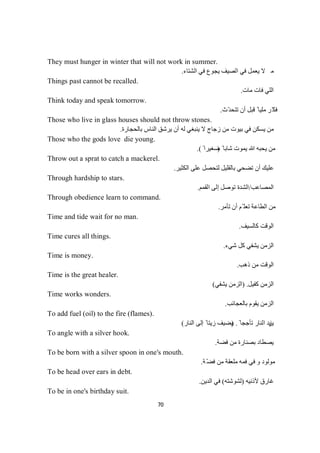 70
They must hunger in winter that will not work in summer.
‫ﻻ‬‫ﻣ‬‫اﻟﺸﺘﺎء‬ ‫ﻓﻲ‬ ‫ﯾﺠﻮع‬ ‫اﻟﺼﯿﻒ‬ ‫ﻓﻲ‬ ‫ﯾﻌﻤﻞ‬.
Things past cannot be recalled.
‫ﻣﺎت‬ ‫ﻓﺎت‬ ‫اﻟﻠﻲ‬.
Think today and speak tomorrow.
‫ّث‬‫ﺪ‬‫ﺗﺘﺤ‬ ‫أن‬ ‫ﻗﺒﻞ‬ ً ‫ﻣﻠﯿﺎ‬ ‫ّﺮ‬‫ﻓﻜ‬.
Those who live in glass houses should not throw stones.
‫ﺑﺎﻟﺤﺠﺎرة‬ ‫اﻟﻨﺎس‬ ‫ﯾﺮﺷﻖ‬ ‫أن‬ ‫ﻟﮫ‬ ‫ﯾﻨﺒﻐﻲ‬ ‫ﻻ‬ ‫زﺟﺎج‬ ‫ﻣﻦ‬ ‫ﺑﯿﻮت‬ ‫ﻓﻲ‬ ‫ﯾﺴﻜﻦ‬ ‫ﻣﻦ‬.
Those who the gods love die young.
ً ‫ﺷﺎﺑﺎ‬ ‫ﯾﻤﻮت‬ ‫ﷲ‬ ‫ﯾﺤﺒﮫ‬ ‫ﻣﻦ‬)ً ‫ﺻﻐﯿﺮا‬.(
Throw out a sprat to catch a mackerel.
‫اﻟﻜﺜﯿﺮ‬ ‫ﻋﻠﻰ‬ ‫ﻟﺘﺤﺼﻞ‬ ‫ﺑﺎﻟﻘﻠﯿﻞ‬ ‫ﺗﻀﺤﻲ‬ ‫أن‬ ‫ﻋﻠﯿﻚ‬.
Through hardship to stars.
‫اﻟﻤﺼﺎﻋﺐ‬/‫اﻟﻘﻤﻢ‬ ‫إﻟﻰ‬ ‫ﺗﻮﺻﻞ‬ ‫اﻟﺸﺪة‬.
Through obedience learn to command.
‫أن‬ ‫ّﻢ‬ ‫ﺗﻌﻠ‬ ‫اﻟﻄﺎﻋﺔ‬ ‫ﻣﻦ‬‫ﺮ‬‫ﻣ‬‫ﺄ‬‫ﺗ‬.
Time and tide wait for no man.
‫ﻛﺎﻟﺴﯿﻒ‬ ‫اﻟﻮﻗﺖ‬.
Time cures all things.
‫ﺷﻲء‬ ‫ﻛﻞ‬ ‫ﯾﺸﻔﻲ‬ ‫اﻟﺰﻣﻦ‬.
Time is money.
‫ذھﺐ‬ ‫ﻣﻦ‬ ‫اﻟﻮﻗﺖ‬.
Time is the great healer.
‫ﻛﻔﯿﻞ‬ ‫اﻟﺰﻣﻦ‬) .‫ﯾﺸﻔﻲ‬ ‫اﻟﺰﻣﻦ‬(
Time works wonders.
‫ﺑﺎﻟﻌﺠﺎﺋﺐ‬ ‫ﯾﻘﻮم‬ ‫اﻟﺰﻣﻦ‬.
To add fuel (oil) to the fire (flames).
‫ﯾﺰ‬ً ‫ﺗﺄﺟﺠﺎ‬ ‫اﻟﻨﺎر‬ ‫ﯾﺪ‬) .‫اﻟﻨﺎر‬ ‫إﻟﻰ‬ ً ‫زﯾﺘﺎ‬ ‫ﯾﻀﯿﻒ‬(
To angle with a silver hook.
‫ﻓﻀﺔ‬ ‫ﻣﻦ‬ ‫ﺑﺼﻨﺎرة‬ ‫ﯾﺼﻄﺎد‬.
To be born with a silver spoon in one's mouth.
‫ﺔ‬ّ‫ﻀ‬‫ﻓ‬ ‫ﻣﻦ‬ ‫ﻣﻠﻌﻘﺔ‬ ‫ﻓﻤﮫ‬ ‫ﻓﻲ‬ ‫و‬ ‫ﻣﻮﻟﻮد‬.
To be head over ears in debt.
‫ﻷذﻧﯿﮫ‬ ‫ﻏﺎرق‬)‫ﻟﺸﻮﺷﺘﮫ‬(‫اﻟﺪﯾﻦ‬ ‫ﻓﻲ‬.
To be in one's birthday suit.
 