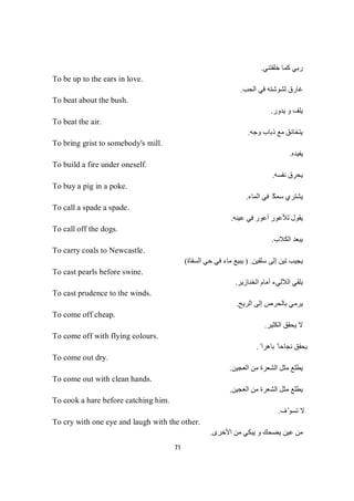 71
‫ﺧﻠﻘﺘﻨﻲ‬ ‫ﻛﻤﺎ‬ ‫رﺑﻲ‬.
To be up to the ears in love.
‫اﻟﺤﺐ‬ ‫ﻓﻲ‬ ‫ﻟﺸﻮﺷﺘﮫ‬ ‫ﻏﺎرق‬.
To beat about the bush.
‫ﯾﺪور‬ ‫و‬ ‫ﯾﻠﻒ‬.
To beat the air.
‫وﺟﮫ‬ ‫ذﺑﺎب‬ ‫ﻣﻊ‬ ‫ﯾﺘﺨﺎﻧﻖ‬.
To bring grist to somebody's mill.
‫ﯾﻔﯿﺪه‬.
To build a fire under oneself.
‫ﻧﻔﺴﮫ‬ ‫ﯾﺤﺮق‬.
To buy a pig in a poke.
‫ﯾﺸﺘﺮي‬‫ﻜ‬‫ﻤ‬‫ﺳ‬ً‫اﻟﻤﺎء‬ ‫ﻓﻲ‬.
To call a spade a spade.
‫ﻋﯿﻨﮫ‬ ‫ﻓﻲ‬ ‫أﻋﻮر‬ ‫ﻟﻸﻋﻮر‬ ‫ﯾﻘﻮل‬.
To call off the dogs.
‫اﻟﻜﻼب‬ ‫ﯾﺒﻌﺪ‬.
To carry coals to Newcastle.
‫ﺳﻠﻘﯿﻦ‬ ‫إﻟﻰ‬ ‫ﺗﯿﻦ‬ ‫ﯾﺠﯿﺐ‬.)‫اﻟﺴﻘﺎة‬ ‫ﺣﻲ‬ ‫ﻓﻲ‬ ‫ﻣﺎء‬ ‫ﯾﺒﯿﻊ‬(
To cast pearls before swine.
‫اﻟﺨﻨﺎزﯾﺮ‬ ‫أﻣﺎم‬ ‫اﻟﻶﻟﻲء‬ ‫ﯾﻠﻘﻲ‬.
To cast prudence to the winds.
‫اﻟﺮﯾﺢ‬ ‫إﻟﻰ‬ ‫ﺑﺎﻟﺤﺮص‬ ‫ﯾﺮﻣﻲ‬.
To come off cheap.
‫اﻟﻜﺜﯿﺮ‬ ‫ﯾﺤﻘﻖ‬ ‫ﻻ‬.
To come off with flying colours.
ً ‫ﺑﺎھﺮا‬ ً ‫ﻧﺠﺎﺣﺎ‬ ‫ﯾﺤﻘﻖ‬.
To come out dry.
‫اﻟﻌﺠﯿﻦ‬ ‫ﻣﻦ‬ ‫اﻟﺸﻌﺮة‬ ‫ﻣﺜﻞ‬ ‫ﯾﻄﻠﻊ‬.
To come out with clean hands.
‫اﻟﻌﺠﯿﻦ‬ ‫ﻣﻦ‬ ‫اﻟﺸﻌﺮة‬ ‫ﻣﺜﻞ‬ ‫ﯾﻄﻠﻊ‬.
To cook a hare before catching him.
‫ف‬ّ‫ﺗﺴﻮ‬ ‫ﻻ‬.
To cry with one eye and laugh with the other.
‫اﻷﺧﺮى‬ ‫ﻣﻦ‬ ‫ﯾﺒﻜﻲ‬ ‫و‬ ‫ﯾﻀﺤﻚ‬ ‫ﻋﯿﻦ‬ ‫ﻣﻦ‬.
 
