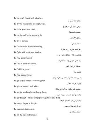 72
To cut one's throat with a feather.
‫ﺑﺸﻌﺮة‬ ‫ﻋﻨﻘﮫ‬ ‫ﯾﻘﻄﻊ‬.
To drop a bucket into an empty well.
‫ﻓﺎرغ‬ ‫ﺑﺌﺮ‬ ‫إﻟﻰ‬ ‫ﺑﺎﻟﺪﻟﻮ‬ ‫ﯾﺮﻣﻲ‬.
To draw water in a sieve.
‫ﺑﻤﻨﺨﻞ‬ ‫ﻣﺎء‬ ‫ﯾﺴﺤﺐ‬.
To eat the calf in the cow's belly.
‫اﻷﺣﺪاث‬ ‫ﯾﺴﺘﺒﻖ‬.
To err is human.
‫إﻧﺴﺎﻧﻲ‬ ‫اﻟﺨﻄﺄ‬.
To fiddle while Rome is burning.
‫ﺗﺤﺘﺮق‬ ‫روﻣﺎ‬ ‫و‬ ‫ﯾﻐﻨﻲ‬ ‫و‬ ‫ﯾﻌﺰف‬.
To fight with one's own shadow.
‫ّﮫ‬ ‫ظﻠ‬ ‫ﻣﻊ‬ ‫ﯾﺘﻘﺎﺗﻞ‬) .‫وﺟﮫ‬ ‫ذﺑﺎب‬ ‫ﯾﺨﺎﻧﻖ‬(
To find a mare's nest.
‫اﻟﻔﺮس‬ ّ ‫ﻋﺶ‬ ‫ﯾﺠﺪ‬.)ً ‫ﻧﺎدرا‬ ً ‫ﺷﯿﺌﺎ‬ ‫ﯾﺠﺪ‬(
To fish in troubled waters.
‫اﻟﻌﻜﺮ‬ ‫اﻟﻤﺎء‬ ‫ﻓﻲ‬ ‫ﯾﺼﻄﺎد‬.
To fit like a glove.
ً ‫ﺟﺪا‬ ‫ﯾﻨﺎﺳﺐ‬.
To flog a dead horse.
ً ‫ﻣﯿﺘﺎ‬ ً ‫ﺣﺼﺎﻧﺎ‬ ‫ﯾﻀﺮب‬) .‫اﻟﻤﯿﺖ‬ ‫ﻓﻲ‬ ‫اﻟﻀﺮب‬(
To get out of bed on the wrong side.
‫ّﺮ‬‫ﻣﻌﻜ‬ ‫ﻣﺰاﺟﮫ‬ ‫و‬ ‫ﯾﻔﯿﻖ‬.
To give a lark to catch a kite.
‫ﺗﺎﻓﮫ‬ ‫ﺷﻲء‬ ‫أﺟﻞ‬ ‫ﻣﻦ‬ ‫ﺛﻤﯿﻦ‬ ‫ﺑﺸﻲء‬ ‫ﯾﻀﺤﻲ‬.
To go for wool and come home shorn.
ً ‫ﺣﻠﯿﻘﺎ‬ ‫ﯾﻌﻮد‬ ‫و‬ ‫اﻟﺼﻮف‬ ‫أﺟﻞ‬ ‫ﻣﻦ‬ ‫ﯾﺬھﺐ‬.
To go through fire and water (through thick and thin).
‫ﺣﻠﻮھﺎ‬ ‫و‬ ‫اﻟﺤﯿﺎة‬ ّ‫ﻣﺮ‬ ‫ﻓﻲ‬ ‫ﯾﺨﻮض‬.
To have a finger in the pie.
‫رﯾﺤﮫ‬ ‫ﻟﮫ‬ ‫ﺷﺮﯾﺤﺔ‬ ‫ﻛﻞ‬ ‫ﻓﻲ‬.
To have rats in the attic.
‫ﯾﺨﺘﺒﺌﻮن‬ ‫اﻟﺠﺒﻨﺎء‬.
To hit the nail on the head.
 