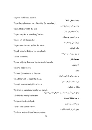 74
To pour water into a sieve.
‫اﻟﻤﻨﺨﻞ‬ ‫ﻓﻲ‬ ‫ﻣﺎء‬ ‫ﯾﺼﺐ‬.
To pull the chestnuts out of the fire for somebody.
‫ﺗﻌﺐ‬ ‫دون‬ ‫ﺷﻲء‬ ‫ﻋﻠﻰ‬ ‫ﯾﺤﺼﻞ‬.
To pull the devil by the tail.
‫ذﯾﻠﮫ‬ ‫ﻣﻦ‬ ‫اﻟﺸﯿﻄﺎن‬ ّ‫ﺮ‬‫ﯾﺠ‬.
To put a spoke in somebody's wheel.
‫ﻋﺠﻠﺘﮫ‬ ‫ﻓﻲ‬ ‫اﻟﻌﺼﻲ‬ ‫ﯾﺮﻣﻲ‬.
To put off till Doomsday.
‫اﻟﻘﯿﺎﻣﺔ‬ ‫ﯾﻮم‬ ‫ﺣﺘﻰ‬ ‫ﯾﺆﺟﻞ‬.
To put (set) the cart before the horse.
‫اﻟﻤﻮﻗﻒ‬ ‫ﯾﻘﻠﺐ‬.
To rob one's belly to cover one's back.
‫ﻗﻔﺎه‬ ‫ﻟﯿﻐﻄﻲ‬ ‫ﺑﻄﻨﮫ‬ ‫ﻣﻦ‬ ‫ﯾﺴﺮق‬.
To roll in money.
‫ﻛﺜﯿﺮ‬ ‫ﻣﺎل‬ ‫ﻣﻌﮫ‬.
To run with the hare and hunt with the hounds.
‫وﺟﮭﺎن‬ ‫ﻟﮫ‬.
To save one's bacon.
‫ﯾﻔﻮز‬.
To send (carry) owls to Athens .
‫اﻟﺒﻮم‬ ‫ﺑﻠﺪ‬ ‫إﻟﻰ‬ ‫ﺑﻮم‬ ‫ﯾﺮﺳﻞ‬)‫أﺛﯿﻨﺎ‬(
To set the wolf to keep the sheep.
‫اﻟﻐﻨﻢ‬ ‫ﻟﯿﺮاﻗﺐ‬ ‫اﻟﺬﺋﺐ‬ ‫ﯾﺮﺳﻞ‬.
To stick to somebody like a leech.
‫ّﯿﻖ‬ ‫ﻛﺎﻟﻌﻠ‬ ‫ﺑﮫ‬ ‫ّﻖ‬ ‫ﯾﺘﻌﻠ‬.
To strain at a gnat and swallow a camel.
‫اﻟﻜﺒﯿﺮة‬ ‫اﻷﻣﻮر‬ ‫ﻓﻲ‬ ‫ﯾﺘﺴﺎھﻞ‬ ‫و‬ ‫اﻟﺘﺎﻓﮭﺔ‬ ‫اﻷﻣﻮر‬ ‫ﻋﻠﻰ‬ ‫ﯾﺪﻗﻖ‬.
To take the bull by the horns.
‫ﺑﺸﺠﺎﻋﺔ‬ ‫اﻟﻤﺸﻜﻠﺔ‬ ‫ﯾﻮاﺟﮫ‬.
To teach the dog to bark.
‫ﯾﻨﺒﺢ‬ ‫ﻛﯿﻒ‬ ‫اﻟﻜﻠﺐ‬ ‫ﯾﻌﻠﻢ‬.
To tell tales out of school.
‫اﻟﻤﺪرﺳﺔ‬ ‫ﺑﺄﺳﺮار‬ ‫ﯾﺒﻮح‬/‫اﻟﺒﯿﺖ‬.
To throw a stone in one's own garden.
 