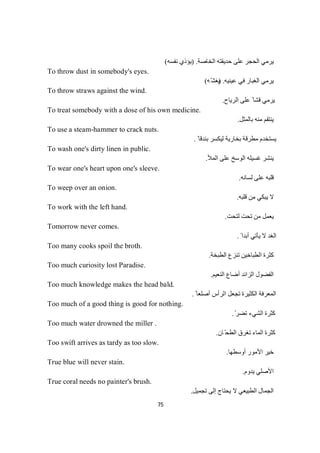 75
‫اﻟﺨﺎﺻﺔ‬ ‫ﺣﺪﯾﻘﺘﮫ‬ ‫ﻋﻠﻰ‬ ‫اﻟﺤﺠﺮ‬ ‫ﯾﺮﻣﻲ‬) .‫ﻧﻔﺴﮫ‬ ‫ﯾﺆذي‬(
To throw dust in somebody's eyes.
‫ﻋﯿﻨﯿﮫ‬ ‫ﻓﻲ‬ ‫اﻟﻐﺒﺎر‬ ‫ﯾﺮﻣﻲ‬) .‫ّﮫ‬‫ﯾﻐﺸ‬(
To throw straws against the wind.
‫اﻟﺮﯾﺎح‬ ‫ﻋﻠﻰ‬ ً ‫ﻗﺸﺎ‬ ‫ﯾﺮﻣﻲ‬.
To treat somebody with a dose of his own medicine.
‫ﺑﺎﻟﻤﺜﻞ‬ ‫ﻣﻨﮫ‬ ‫ﯾﻨﺘﻘﻢ‬.
To use a steam-hammer to crack nuts.
ً ‫ﺑﻨﺪﻗﺎ‬ ‫ﻟﯿﻜﺴﺮ‬ ‫ﺑﺨﺎرﯾﺔ‬ ‫ﻣﻄﺮﻗﺔ‬ ‫ﯾﺴﺘﺨﺪم‬.
To wash one's dirty linen in public.
‫اﻟﻤﻸ‬ ‫ﻋﻠﻰ‬ ‫اﻟﻮﺳﺦ‬ ‫ﻏﺴﯿﻠﮫ‬ ‫ﯾﻨﺸﺮ‬.
To wear one's heart upon one's sleeve.
‫ﻟﺴﺎﻧﮫ‬ ‫ﻋﻠﻰ‬ ‫ﻗﻠﺒﮫ‬.
To weep over an onion.
‫ﻗﻠﺒﮫ‬ ‫ﻣﻦ‬ ‫ﯾﺒﻜﻲ‬ ‫ﻻ‬.
To work with the left hand.
‫ﺗﺤﺖ‬ ‫ﻣﻦ‬ ‫ﯾﻌﻤﻞ‬‫ﺖ‬‫ﺤ‬‫ﺘ‬‫ﻟ‬.
Tomorrow never comes.
ً ‫أﺑﺪا‬ ‫ﯾﺄﺗﻲ‬ ‫ﻻ‬ ‫اﻟﻐﺪ‬.
Too many cooks spoil the broth.
‫اﻟﻄﺒﺨﺔ‬ ‫ﺗﻨﺰع‬ ‫اﻟﻄﺒﺎﺧﯿﻦ‬ ‫ﻛﺜﺮة‬.
Too much curiosity lost Paradise.
‫اﻟﻨﻌﯿﻢ‬ ‫أﺿﺎع‬ ‫اﻟﺰاﺋﺪ‬ ‫اﻟﻔﻀﻮل‬.
Too much knowledge makes the head bald.
ً ‫أﺻﻠﻌﺎ‬ ‫اﻟﺮأس‬ ‫ﺗﺠﻌﻞ‬ ‫اﻟﻜﺜﯿﺮة‬ ‫اﻟﻤﻌﺮﻓﺔ‬.
Too much of a good thing is good for nothing.
ّ‫ﺗﻀﺮ‬ ‫اﻟﺸﻲء‬ ‫ﻛﺜﺮة‬.
Too much water drowned the miller .
‫ﺎن‬ّ‫اﻟﻄﺤ‬ ‫ﺗﻐﺮق‬ ‫اﻟﻤﺎء‬ ‫ﻛﺜﺮة‬.
Too swift arrives as tardy as too slow.
‫أوﺳﻄﮭﺎ‬ ‫اﻷﻣﻮر‬ ‫ﺧﯿﺮ‬.
True blue will never stain.
‫ﯾﺪوم‬ ‫اﻷﺻﻠﻲ‬.
True coral needs no painter's brush.
‫ا‬ ‫اﻟﺠﻤﺎل‬‫ﺗﺠﻤﯿﻞ‬ ‫إﻟﻰ‬ ‫ﯾﺤﺘﺎج‬ ‫ﻻ‬ ‫ﻟﻄﺒﯿﻌﻲ‬.
 