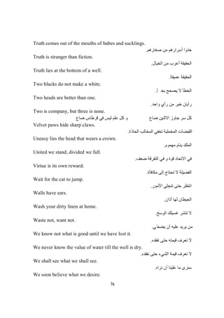 76
Truth comes out of the mouths of babes and sucklings.
‫ﺻﻐﺎرھﻢ‬ ‫ﻣﻦ‬ ‫أﺳﺮارھﻢ‬ ‫ﺧﺬوا‬.
Truth is stranger than fiction.
‫اﻟﺨﯿﺎل‬ ‫ﻣﻦ‬ ‫أﻋﺮب‬ ‫اﻟﺤﻘﯿﻘﺔ‬.
Truth lies at the bottom of a well.
‫ﻋﻤﯿﻘﺔ‬ ‫اﻟﺤﻘﯿﻘﺔ‬.
Two blacks do not make a white.
‫ﯾﺼﺤ‬ ‫ﻻ‬ ‫اﻟﺨﻄﺄ‬‫ﺄ‬‫ﺨ‬‫ﺑ‬‫ﺢ‬.
Two heads are better than one.
‫واﺣﺪ‬ ‫رأي‬ ‫ﻣﻦ‬ ‫ﺧﯿﺮ‬ ‫رأﯾﺎن‬.
Two is company, but three is none.
‫ﺿﺎع‬ ‫ﻗﺮطﺎس‬ ‫ﻓﻲ‬ ‫ﻟﯿﺲ‬ ‫ﻋﻠﻢ‬ ‫ﻛﻞ‬ ‫و‬ ‫ﺿﺎع‬ ‫اﻻﺛﻨﯿﻦ‬ ‫ﺟﺎوز‬ ‫ﺳﺮ‬ ‫ﻛﻞ‬
Velvet paws hide sharp claws.
‫ّة‬‫د‬‫اﻟﺤﺎ‬ ‫اﻟﻤﺨﺎﻟﺐ‬ ‫ﺗﺨﻔﻲ‬ ‫اﻟﻤﺨﻤﻠﯿﺔ‬ ‫اﻟﻘﺒﻀﺎت‬.
Uneasy lies the head that wears a crown.
‫ﻣﮭﻤﻮم‬ ‫ﯾﻨﺎم‬ ‫اﻟﻤﻠﻚ‬.
United we stand, divided we fall.
‫ﺿﻌﻒ‬ ‫اﻟﺘﻔﺮﻗﺔ‬ ‫ﻓﻲ‬ ‫و‬ ‫ﻗﻮة‬ ‫اﻻﺗﺤﺎد‬ ‫ﻓﻲ‬.
Virtue is its own reward.
‫ﻣﻜﺎﻓﺄة‬ ‫إﻟﻰ‬ ‫ﺗﺤﺘﺎج‬ ‫ﻻ‬ ‫اﻟﻔﻀﯿﻠﺔ‬.
Wait for the cat to jump.
‫اﻷﻣﻮر‬ ‫ﺗﻨﺠﻠﻲ‬ ‫ﺣﺘﻰ‬ ‫اﻧﺘﻈﺮ‬.
Walls have ears.
‫أذان‬ ‫ﻟﮭﺎ‬ ‫اﻟﺤﯿﻄﺎن‬.
Wash your dirty linen at home.
‫اﻟﻮﺳﺦ‬ ‫ﻏﺴﯿﻠﻚ‬ ‫ﺗﻨﺸﺮ‬ ‫ﻻ‬.
Waste not, want not.
‫ﻲ‬ّ‫ﺤ‬‫ﯾﻀ‬ ‫أن‬ ‫ﻋﻠﯿﮫ‬ ‫ﯾﺮﯾﺪ‬ ‫ﻣﻦ‬.
We know not what is good until we have lost it.
‫ﺗﻔﻘﺪه‬ ‫ﺣﺘﻰ‬ ‫ﻗﯿﻤﺘﮫ‬ ‫ﺗﻌﺮف‬ ‫ﻻ‬.
We never know the value of water till the well is dry.
‫ﻧﻌﺮف‬ ‫ﻻ‬‫ﻧﻔﻘﺪه‬ ‫ﺣﺘﻰ‬ ‫اﻟﺸﻲء‬ ‫ﻗﯿﻤﺔ‬.
We shall see what we shall see.
‫ﻧﺮاه‬ ‫أن‬ ‫ﻋﻠﯿﻨﺎ‬ ‫ﻣﺎ‬ ‫ﺳﻨﺮى‬.
We soon believe what we desire.
 