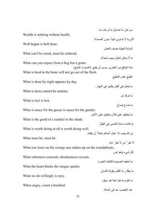 77
‫ﺑﮫ‬ ‫ﻧﺮﻏﺐ‬ ‫ﻣﺎ‬ ‫ﻧﺼﺪق‬ ‫ﻣﺎ‬ ‫ﺳﺮﻋﺎن‬.
Wealth is nothing without health.
‫ﺔ‬ّ‫ﺤ‬‫اﻟﺼ‬ ‫ﺑﺪون‬ ً ‫ﺷﯿﺌﺎ‬ ‫ﺗﺴﺎوي‬ ‫ﻻ‬ ‫اﻟﺜﺮوة‬.
Well begun is half done.
‫اﻟﻌﻤﻞ‬ ‫ﻧﺼﻒ‬ ‫ّﺪة‬‫ﯿ‬‫اﻟﺠ‬ ‫اﻟﺒﺪاﯾﺔ‬.
What can't be cured, must be endured.
‫ﻣ‬‫ّﻠﮫ‬‫ﻤ‬‫ﺗﺤ‬ ‫ﯾﺠﺐ‬ ‫ﺷﻔﺎؤه‬ ‫ﯾﻤﻜﻦ‬ ‫ﻻ‬ ‫ﺎ‬.
What can you expect from a hog but a grunt.
‫ﯾﻘﺒﻊ‬ ‫أن‬ ‫ﺳﻮى‬ ‫اﻟﺨﻨﺰﯾﺮ‬ ‫ﻣﻦ‬ ‫ﺗﺘﻮﻗﻊ‬ ‫ﻣﺎذا‬) .‫اﻟﺒﺸﻊ‬ ‫اﻟﺼﻮت‬(
What is bred in the bone will not go out of the flesh.
‫ّﻊ‬‫ﺒ‬‫اﻟﺘﻄ‬ ‫ﻏﻠﺐ‬ ‫اﻟﻄﺒﻊ‬.
What is done by night appears by day.
‫ﯾﻈﮭﺮ‬ ‫اﻟﻠﯿﻞ‬ ‫ﻓﻲ‬ ‫ُﻌﻤﻞ‬‫ﯾ‬ ‫ﻣﺎ‬‫اﻟﻨﮭﺎر‬ ‫ﻓﻲ‬.
What is done cannot be undone.
‫ﻢ‬‫ﺗ‬‫ﺪ‬‫ﻗ‬‫ﻢ‬‫ﺗ‬‫ﺎ‬‫ﻣ‬.
What is lost is lost.
‫ﺿﺎع‬ ‫ﺿﺎع‬ ‫ﻣﺎ‬.
What is sauce for the goose is sauce for the gander.
‫اﻵﺧﺮ‬ ‫ﻋﻠﻰ‬ ‫ﯾﻨﻄﺒﻖ‬ ‫ﻓﻼن‬ ‫ﻋﻠﻰ‬ ‫ﯾﻨﻄﺒﻖ‬ ‫ﻣﺎ‬.
What is the good of a sundial in the shade.
ّ‫ﻞ‬‫اﻟﻈ‬ ‫ﻓﻲ‬ ‫اﻟﺸﻤﺲ‬ ‫ﺳﺎﻋﺔ‬ ‫ﻓﺎﺋﺪة‬ ‫ﻣﺎ‬.
What is worth doing at all is worth doing well.
‫ﯾﺘﻘﻨﮫ‬ ‫أن‬ ً‫ﻋﻤﻼ‬ ‫أﺣﺪﻛﻢ‬ ‫ﻋﻤﻞ‬ ‫إذا‬ ‫ﯾﺤﺐ‬ ‫ﷲ‬ ‫إن‬.
What must be, must be.
‫ﻣﻨﮫ‬ ّ‫ﻣﻔﺮ‬ ‫ﻻ‬ ‫ﻣﻦ‬ ّ‫ﻣﻔﺮ‬ ‫ﻻ‬.
What one loses on the swings one makes up on the roundabouts.
‫ّض‬‫ﻮ‬‫ﯾﺘﻌ‬ ‫ﺷﻲء‬ ‫ﻛﻞ‬.
What soberness conceals, drunkenness reveals.
‫ﻣ‬‫اﻟﺨﻤﺮة‬ ‫ﺗﻜﺸﻔﮫ‬ ‫اﻟﺼﺤﻮة‬ ‫ﺗﺨﻔﯿﮫ‬ ‫ﺎ‬.
What the heart thinks the tongue speaks.
‫اﻟﻠﺴﺎن‬ ‫ﯾﻘﻮﻟﮫ‬ ‫اﻟﻘﻠﺐ‬ ‫ﺑﮫ‬ ‫ّﺮ‬‫ﯾﻔﻜ‬ ‫ﻣﺎ‬.
What we do willingly is easy.
‫ﺳﮭﻞ‬ ‫ھﻮ‬ ‫طﻮاﻋﯿﺔ‬ ‫ﺑﮫ‬ ‫ﻧﻘﻮم‬ ‫ﻣﺎ‬.
When angry, count a hundred.
‫اﻟﻤﺎﺋﺔ‬ ‫إﻟﻰ‬ ‫ﻋﺪ‬ ‫اﻟﻐﻀﺐ‬ ‫ﻋﻨﺪ‬.
 