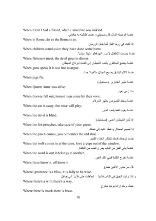 78
When I lent I had a friend, when I asked he was unkind.
‫ﺟﺎﻓﺎﻧﻲ‬ ‫ﺑﮫ‬ ‫طﺎﻟﺒﺘﮫ‬ ‫ﻋﻨﺪﻣﺎ‬ ‫و‬ ‫ﺻﺪﯾﻘﻲ‬ ‫ﻛﺎن‬ ‫اﻟﻤﺎل‬ ‫أﻗﺮﺿﺘﮫ‬ ‫ﻋﻨﺪﻣﺎ‬.
When in Rome, do as the Romans do.
‫اﻟﺮوﻣﺎن‬ ‫ﯾﻔﻌﻞ‬ ‫ﻛﻤﺎ‬ ‫اﻓﻌﻞ‬ ‫روﻣﺎ‬ ‫ﻓﻲ‬ ‫ﻛﻨﺖ‬ ‫إذا‬.
When children stand quiet, they have done some harm.
ً ‫ﻣﺆذﯾﺎ‬ ً ‫ﺷﯿﺌﺎ‬ ‫ﻓﻌﻠﻮا‬ ‫أﻧﮭﻢ‬ ‫و‬ ‫ﺑﺪ‬ ‫ﻻ‬ ‫اﻷطﻔﺎل‬ ‫ﯾﺼﻤﺖ‬ ‫ﻋﻨﺪﻣﺎ‬.
When flatterers meet, the devil goes to dinner.
‫اﻟﻌﺸﺎء‬ ‫إﻟﻰ‬ ‫اﻟﺸﯿﻄﺎن‬ ‫ﯾﺬھﺐ‬ ‫اﻟﻤﻨﺎﻓﻘﻮن‬ ‫ﯾﺠﺘﻤﻊ‬ ‫ﻋﻨﺪﻣﺎ‬/‫اﻟﺸﯿﻄﺎن‬ ‫ﯾﺮﺗﺎح‬.
When guns speak it is too late to argue.
‫ﺟﺪا‬ ً ‫ﻣﺘﺄﺧﺮا‬ ‫اﻟﺠﺪال‬ ‫ﯾﺼﺒﺢ‬ ‫اﻟﺒﻨﺎدق‬ ‫ﺗﺘﻜﻠﻢ‬ ‫ﻋﻨﺪﻣﺎ‬.
When pigs fly.
‫اﻟﺨﻨﺎزﯾﺮ‬ ‫ﺗﻄﯿﺮ‬ ‫ﻋﻨﺪﻣﺎ‬) .‫ﻣﺴﺘﺤﯿﻞ‬(
When Queen Anne was alive.
‫ﺑﻌﯿﺪ‬ ‫زﻣﻦ‬ ‫ﻣﻨﺬ‬.
When thieves fall out, honest men come by their own.
‫اﻟﺸﺮﻓﺎء‬ ‫ﯾﻈﮭﺮ‬ ‫اﻟﻠﺼﻮص‬ ‫ﯾﺴﻘﻂ‬ ‫ﻋﻨﺪﻣﺎ‬.
When the cat is away, the mice will play.
‫اﻟﻔﺎر‬ ‫ﯾﻠﻌﺐ‬ ‫اﻟﻘﻂ‬ ‫ﯾﻐﯿﺐ‬ ‫ﻋﻨﺪﻣﺎ‬.
When the devil is blind.
‫أﻋﻤﻰ‬ ‫اﻟﺸﯿﻄﺎن‬ ‫ﻛﺎن‬ ‫إذا‬) .‫ﻣﺴﺘﺤﯿﻞ‬(
When the fox preaches, take care of your geese.
‫ﻧﻔﺴﻚ‬ ‫إﻟﻰ‬ ‫اﻧﺘﺒﮫ‬ ً ‫واﻋﻈﺎ‬ ‫اﻟﻤﺤﺘﺎل‬ ‫أﺻﺒﺢ‬ ‫إذا‬.
When the pinch comes, you remember the old shoe.
‫اﻟﻘﺪﯾﻢ‬ ‫اﻟﺤﺬاء‬ ‫ّﺮ‬‫ﺗﺘﺬﻛ‬ ‫ﻗﺪﻣﻚ‬ ‫ﺗﻮﺟﻌﻚ‬ ‫ﻋﻨﺪﻣﺎ‬.
When the wolf comes in at the door, love creeps out of the window.
‫اﻟﻨ‬ ‫ﻣﻦ‬ ‫اﻟﺤﺐ‬ ‫ﯾﺨﺮج‬ ‫اﻟﺒﺎب‬ ‫ﻣﻦ‬ ‫اﻟﻔﻘﺮ‬ ‫ﯾﺄﺗﻲ‬ ‫ﻋﻨﺪﻣﺎ‬‫ﺎﻓﺬة‬.
When the word is out it belongs to another.
‫اﻟﻐﯿﺮ‬ ‫ﻣﻠﻚ‬ ‫ﻓﮭﻲ‬ ‫اﻟﻜﻠﻤﺔ‬ ‫ﺗﺨﺮج‬ ‫ﻋﻨﺪﻣﺎ‬.
When three know it, all know it.
‫ﺿﺎع‬ ‫اﻻﺛﻨﯿﻦ‬ ‫ﺟﺎوز‬ ‫ﺳﺮ‬ ‫ﻛﻞ‬.
Where ignorance is a bliss, it is folly to be wise.
‫ﺟﺎھﻞ‬ ‫أﻧﻲ‬ ّ‫ُﻦ‬ ‫ظ‬ ‫ﺣﺘﻰ‬ ‫ﺗﺠﺎھﻠﺖ‬ ‫ﻓﺎﺷﯿﺎ‬ ‫اﻟﻨﺎس‬ ‫ﻓﻲ‬ ‫اﻟﺠﮭﻞ‬ ‫رأﯾﺖ‬ ‫ّﺎ‬‫ﻤ‬‫ﻟ‬ ‫و‬
Where there's a will, there's a way.
‫ﻣﺨﺮج‬ ‫ﯾﻮﺟﺪ‬ ‫إرادة‬ ‫ﯾﻮﺟﺪ‬ ‫ﺣﯿﺚ‬.
Where there is muck there is brass.
 