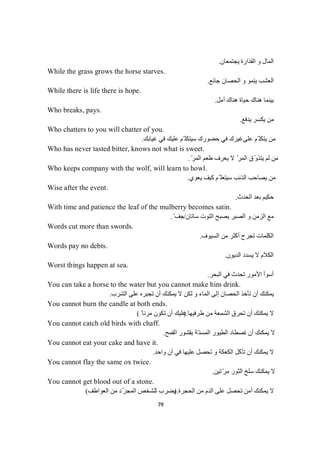 79
‫ﯾﺠﺘﻤﻌﺎن‬ ‫اﻟﻘﺬارة‬ ‫و‬ ‫اﻟﻤﺎل‬.
While the grass grows the horse starves.
‫ﺟﺎﺋﻊ‬ ‫اﻟﺤﺼﺎن‬ ‫و‬ ‫ﯾﻨﻤﻮ‬ ‫اﻟﻌﺸﺐ‬.
While there is life there is hope.
‫أﻣﻞ‬ ‫ھﻨﺎك‬ ‫ﺣﯿﺎة‬ ‫ھﻨﺎك‬ ‫ﺑﯿﻨﻤﺎ‬.
Who breaks, pays.
‫ﯾﺪﻓﻊ‬ ‫ﯾﻜﺴﺮ‬ ‫ﻣﻦ‬.
Who chatters to you will chatter of you.
‫ﻋﻠﻰ‬ ‫ّﻢ‬ ‫ﯾﺘﻜﻠ‬ ‫ﻣﻦ‬‫ﻏﯿﺎﺑﻚ‬ ‫ﻓﻲ‬ ‫ﻋﻠﯿﻚ‬ ‫ّﻢ‬ ‫ﺳﯿﺘﻜﻠ‬ ‫ﺣﻀﻮرك‬ ‫ﻓﻲ‬ ‫ﻏﯿﺮك‬.
Who has never tasted bitter, knows not what is sweet.
ّ‫اﻟﻤﺮ‬ ‫طﻌﻢ‬ ‫ﯾﻌﺮف‬ ‫ﻻ‬ ّ‫اﻟﻤﺮ‬ ‫ّق‬‫و‬‫ﯾﺘﺬ‬ ‫ﻟﻢ‬ ‫ﻣﻦ‬.
Who keeps company with the wolf, will learn to howl.
‫ﯾﻌﻮي‬ ‫ﻛﯿﻒ‬ ‫ّﻢ‬ ‫ﺳﯿﺘﻌﻠ‬ ‫اﻟﺬﺋﺐ‬ ‫ﯾﺼﺎﺣﺐ‬ ‫ﻣﻦ‬.
Wise after the event.
‫اﻟﺤﺪث‬ ‫ﺑﻌﺪ‬ ‫ﺣﻜﯿﻢ‬.
With time and patience the leaf of the mulberry becomes satin.
‫ﺳﺎﺗﺎن‬ ‫اﻟﺘﻮت‬ ‫ﯾﺼﺒﺢ‬ ‫اﻟﺼﺒﺮ‬ ‫و‬ ‫اﻟﺰﻣﻦ‬ ‫ﻣﻊ‬/ّ‫ﻒ‬‫ﺠ‬.
Words cut more than swords.
‫اﻟﺴﯿﻮف‬ ‫ﻣﻦ‬ ‫أﻛﺜﺮ‬ ‫ﺗﺠﺮح‬ ‫اﻟﻜﻠﻤﺎت‬.
Words pay no debts.
‫اﻟﺪﯾﻮن‬ ‫ﯾﺴﺪد‬ ‫ﻻ‬ ‫اﻟﻜﻼم‬.
Worst things happen at sea.
‫اﻟﺒﺤﺮ‬ ‫ﻓﻲ‬ ‫ﺗﺤﺪث‬ ‫اﻷﻣﻮر‬ ‫أﺳﻮأ‬.
You can take a horse to the water but you cannot make him drink.
‫اﻟﺸﺮب‬ ‫ﻋﻠﻰ‬ ‫ﺗﺠﺒﺮه‬ ‫أن‬ ‫ﯾﻤﻜﻨﻚ‬ ‫ﻻ‬ ‫ﻟﻜﻦ‬ ‫و‬ ‫اﻟﻤﺎء‬ ‫إﻟﻰ‬ ‫اﻟﺤﺼﺎن‬ ‫ﺗﺄﺧﺬ‬ ‫أن‬ ‫ﯾﻤﻜﻨﻚ‬.
You cannot burn the candle at both ends.
‫ﻻ‬‫طﺮﻓﯿﮭﺎ‬ ‫ﻣﻦ‬ ‫اﻟﺸﻤﻌﺔ‬ ‫ﺗﺤﺮق‬ ‫أن‬ ‫ﯾﻤﻜﻨﻚ‬).ً ‫ﻣﺮﻧﺎ‬ ‫ﺗﻜﻮن‬ ‫أن‬ ‫ﻋﻠﯿﻚ‬(
You cannot catch old birds with chaff.
‫اﻟﻘﻤﺢ‬ ‫ﺑﻘﺸﻮر‬ ‫ّﺔ‬‫اﻟﻤﺴﻨ‬ ‫اﻟﻄﯿﻮر‬ ‫ﺗﺼﻄﺎد‬ ‫أن‬ ‫ﯾﻤﻜﻨﻚ‬ ‫ﻻ‬.
You cannot eat your cake and have it.
‫ﯾﻤﻜﻨﻚ‬ ‫ﻻ‬‫آ‬ ‫ﻓﻲ‬ ‫ﻋﻠﯿﮭﺎ‬ ‫ﺗﺤﺼﻞ‬ ‫و‬ ‫اﻟﻜﻌﻜﺔ‬ ‫ﺗﺄﻛﻞ‬ ‫أن‬‫واﺣﺪ‬ ‫ن‬.
You cannot flay the same ox twice.
‫ّﺗﯿﻦ‬‫ﺮ‬‫ﻣ‬ ‫اﻟﺜﻮر‬ ‫ﺳﻠﺦ‬ ‫ﯾﻤﻜﻨﻚ‬ ‫ﻻ‬.
You cannot get blood out of a stone.
‫اﻟﺤﺠﺮة‬ ‫ﻣﻦ‬ ‫اﻟﺪم‬ ‫ﻋﻠﻰ‬ ‫ﺗﺤﺼﻞ‬ ‫أﻣﻦ‬ ‫ﯾﻤﻜﻨﻚ‬ ‫ﻻ‬).‫اﻟﻌﻮاطﻒ‬ ‫ﻣﻦ‬ ‫ّد‬‫ﺮ‬‫اﻟﻤﺠ‬ ‫ﻟﻠﺸﺨﺺ‬ ‫ﯾﻀﺮب‬(
 