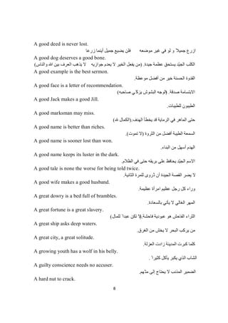 8
A good deed is never lost.
‫زرﻋﺎ‬ ‫أﯾﻨﻤﺎ‬ ‫ﺟﻤﯿﻞ‬ ‫ﯾﻀﯿﻊ‬ ‫ﻓﻠﻦ‬ ‫ﻣﻮﺿﻌﮫ‬ ‫ﻏﯿﺮ‬ ‫ﻓﻲ‬ ‫ﻟﻮ‬ ‫و‬ ً‫ﺟﻤﯿﻼ‬ ‫ازرع‬
A good dog deserves a good bone.
‫ﺟﯿﺪة‬ ‫ﻋﻈﻤﺔ‬ ‫ﯾﺴﺘﺤﻖ‬ ‫ّﺪ‬‫ﯿ‬‫اﻟﺠ‬ ‫اﻟﻜﻠﺐ‬) .‫واﻟﻨﺎس‬ ‫ﷲ‬ ‫ﺑﯿﻦ‬ ‫اﻟﻌﺮف‬ ‫ﯾﺬھﺐ‬ ‫ﻻ‬ ‫ﺟﻮازﯾﮫ‬ ‫ﯾﻌﺪم‬ ‫ﻻ‬ ‫اﻟﺨﯿﺮ‬ ‫ﯾﻔﻌﻞ‬ ‫ﻣﻦ‬(
A good example is the best sermon.
‫ﻣﻮﻋﻈﺔ‬ ‫أﻓﻀﻞ‬ ‫ﻣﻦ‬ ‫ﺧﯿﺮ‬ ‫اﻟﺤﺴﻨﺔ‬ ‫اﻟﻘﺪوة‬.
A good face is a letter of recommendation.
‫ﺻﺪﻗﺔ‬ ‫اﻻﺑﺘﺴﺎﻣﺔ‬) .‫ﺻﺎﺣﺒﮫ‬ ‫ّﻲ‬‫ﯾﺰﻛ‬ ‫اﻟﺒﺸﻮش‬ ‫اﻟﻮﺟﮫ‬(
A good Jack makes a good Jill.
‫ﻟﻠﻄﯿﺒﺎت‬ ‫اﻟﻄﯿﺒﻮن‬.
A good marksman may miss.
‫ا‬ ‫ﯾﺨﻄﺄ‬ ‫ﻗﺪ‬ ‫اﻟﺮﻣﺎﯾﺔ‬ ‫ﻓﻲ‬ ‫اﻟﻤﺎھﺮ‬ ‫ﺣﺘﻰ‬‫ﻟﮭﺪف‬).‫اﻟﻜﻤﺎل‬(
A good name is better than riches.
‫اﻟﺜﺮوة‬ ‫ﻣﻦ‬ ‫أﻓﻀﻞ‬ ‫اﻟﻄﯿﺒﺔ‬ ‫اﻟﺴﻤﻌﺔ‬)‫ﺗﻤﻮت‬ ‫ﻻ‬.(
A good name is sooner lost than won.
‫اﻟﺒﻨﺎء‬ ‫ﻣﻦ‬ ‫أﺳﮭﻞ‬ ‫اﻟﮭﺪم‬.
A good name keeps its luster in the dark.
‫اﻟﻈﻼم‬ ‫ﻓﻲ‬ ‫ﺣﺘﻰ‬ ‫ﺑﺮﯾﻘﮫ‬ ‫ﻋﻠﻰ‬ ‫ﯾﺤﺎﻓﻆ‬ ‫ّﺪ‬‫ﯿ‬‫اﻟﺠ‬ ‫اﻻﺳﻢ‬.
A good tale is none the worse for being told twice.
‫اﻟﺜﺎﻧﯿﺔ‬ ‫ﻟﻠﻤﺮة‬ ‫ُﺮوى‬‫ﺗ‬ ‫أن‬ ‫اﻟﺠﯿﺪة‬ ‫اﻟﻘﺼﺔ‬ ‫ﯾﻀﺮ‬ ‫ﻻ‬.
A good wife makes a good husband.
‫اﻣﺮأة‬ ‫ﻋﻈﯿﻢ‬ ‫رﺟﻞ‬ ‫ﻛﻞ‬ ‫وراء‬‫ﻋﻈﯿﻤﺔ‬.
A great dowry is a bed full of brambles.
‫ﺑﺎﻟﺴﻌﺎدة‬ ‫ﯾﺄﺗﻲ‬ ‫ﻻ‬ ‫اﻟﻐﺎﻟﻲ‬ ‫اﻟﻤﮭﺮ‬.
A great fortune is a great slavery.
‫اﻟﺜﺮاء‬‫ﻓﺎﺣﺸﺔ‬ ‫ﻋﺒﻮدﯾﺔ‬ ‫ھﻮ‬ ‫اﻟﻔﺎﺣﺶ‬.)‫ﻟﻠﻤﺎل‬ ً ‫ﻋﺒﺪا‬ ‫ﺗﻜﻦ‬ ‫ﻻ‬(
A great ship asks deep waters.
‫اﻟﻐﺮق‬ ‫ﻣﻦ‬ ‫ﯾﺨﺶ‬ ‫ﻻ‬ ‫اﻟﺒﺤﺮ‬ ‫ﯾﺮﻛﺐ‬ ‫ﻣﻦ‬.
A great city, a great solitude.
‫اﻟﻌﺰﻟﺔ‬ ‫زادت‬ ‫اﻟﻤﺪﯾﻨﺔ‬ ‫ﻛﺒﺮت‬ ‫ﻛﻠﻤﺎ‬.
A growing youth has a wolf in his belly.
ً ‫ﻛﺜﯿﺮا‬ ‫ﯾﺄﻛﻞ‬ ‫ﯾﻜﺒﺮ‬ ‫اﻟﺬي‬ ‫اﻟﺸﺎب‬.
A guilty conscience needs no accuser.
‫ّﮭﻢ‬‫ﻣﺘ‬ ‫إﻟﻰ‬ ‫ﯾﺤﺘﺎج‬ ‫ﻻ‬ ‫اﻟﻤﺬﻧﺐ‬ ‫اﻟﻀﻤﯿﺮ‬.
A hard nut to crack.
 