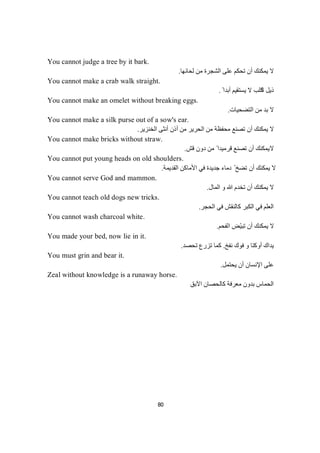 80
You cannot judge a tree by it bark.
‫ﻟﺤﺎﺋﮭﺎ‬ ‫ﻣﻦ‬ ‫اﻟﺸﺠﺮة‬ ‫ﻋﻠﻰ‬ ‫ﺗﺤﻜﻢ‬ ‫أن‬ ‫ﯾﻤﻜﻨﻚ‬ ‫ﻻ‬.
You cannot make a crab walk straight.
‫اﻟ‬ ‫ذﯾﻞ‬ً ‫أﺑﺪا‬ ‫ﯾﺴﺘﻘﯿﻢ‬ ‫ﻻ‬ ‫ﻜﻠﺐ‬.
You cannot make an omelet without breaking eggs.
‫اﻟﺘﻀﺤﯿﺎت‬ ‫ﻣﻦ‬ ‫ﺑﺪ‬ ‫ﻻ‬.
You cannot make a silk purse out of a sow's ear.
‫اﻟﺨﻨﺰﯾﺮ‬ ‫أﻧﺜﻰ‬ ‫أذن‬ ‫ﻣﻦ‬ ‫اﻟﺤﺮﯾﺮ‬ ‫ﻣﻦ‬ ‫ﻣﺤﻔﻈﺔ‬ ‫ﺗﺼﻨﻊ‬ ‫أن‬ ‫ﯾﻤﻜﻨﻚ‬ ‫ﻻ‬.
You cannot make bricks without straw.
‫ﻻ‬‫ﻣ‬ ً ‫ﻗﺮﻣﯿﺪا‬ ‫ﺗﺼﻨﻊ‬ ‫أن‬ ‫ﯾﻤﻜﻨﻚ‬‫ﻗﺶ‬ ‫دون‬ ‫ﻦ‬.
You cannot put young heads on old shoulders.
‫اﻟﻘﺪﯾﻤﺔ‬ ‫اﻷﻣﺎﻛﻦ‬ ‫ﻓﻲ‬ ‫ﺟﺪﯾﺪة‬ ‫دﻣﺎء‬ ّ ‫ﺗﻀﺦ‬ ‫أن‬ ‫ﯾﻤﻜﻨﻚ‬ ‫ﻻ‬.
You cannot serve God and mammon.
‫اﻟﻤﺎل‬ ‫و‬ ‫ﷲ‬ ‫ﺗﺨﺪم‬ ‫أن‬ ‫ﯾﻤﻜﻨﻚ‬ ‫ﻻ‬.
You cannot teach old dogs new tricks.
‫اﻟﺤﺠﺮ‬ ‫ﻓﻲ‬ ‫ﻛﺎﻟﻨﻘﺶ‬ ‫اﻟﻜﺒﺮ‬ ‫ﻓﻲ‬ ‫اﻟﻌﻠﻢ‬.
You cannot wash charcoal white.
‫اﻟﻔﺤﻢ‬ ‫ّﺾ‬‫ﯿ‬‫ﺗﺒ‬ ‫أن‬ ‫ﯾﻤﻜﻨﻚ‬ ‫ﻻ‬.
You made your bed, now lie in it.
‫ﻧﻔﺦ‬ ‫ﻓﻮك‬ ‫و‬ ‫أوﻛﺘﺎ‬ ‫ﯾﺪاك‬.‫ﺗﺤﺼﺪ‬ ‫ﺗﺰرع‬ ‫ﻛﻤﺎ‬.
You must grin and bear it.
‫ﯾﺤﺘﻤﻞ‬ ‫أن‬ ‫اﻹﻧﺴﺎن‬ ‫ﻋﻠﻰ‬.
Zeal without knowledge is a runaway horse.
‫اﻟﺤﻤﺎس‬‫اﻵﺑﻖ‬ ‫ﻛﺎﻟﺤﺼﺎن‬ ‫ﻣﻌﺮﻓﺔ‬ ‫ﺑﺪون‬
 