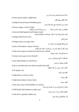 9
‫ﻋﻮﯾﺼﺔ‬ ‫ﻣﺴﺄﻟﺔ‬/‫اﻟﻤﺮاس‬ ‫ﺻﻌﺐ‬ ‫ﺷﺨﺺ‬.
A heavy purse makes a light heart.
‫اﻟﻘﻠﺐ‬ ‫ﯾﺒﮭﺞ‬ ‫اﻟﻜﺜﯿﺮ‬ ‫اﻟﻤﺎل‬.
A hedge between keeps friendship green.
‫ﺗ‬ ‫اﻷﺻﺪﻗﺎء‬ ‫ﺑﯿﻦ‬ ‫اﻟﺤﺪود‬‫ﻋﺎﻣﺮة‬ ‫اﻟﺼﺪاﻗﺔ‬ ‫ﺒﻘﻲ‬.
A honey tongue, a heart of gall.
‫اﻟﺜﻌﻠﺐ‬ ‫ﯾﺮوغ‬ ‫ﻛﻤﺎ‬ ‫ﻣﻨﻚ‬ ‫ﯾﺮوغ‬ ‫و‬ ‫ﺣﻼوة‬ ‫اﻟﻠﺴﺎن‬ ‫طﺮف‬ ‫ﻣﻦ‬ ‫ﯾﻌﻄﯿﻚ‬
A house divided against itself cannot stand.
‫ﻗﺪﻣﯿﮫ‬ ‫ﻋﻠﻰ‬ ‫ﯾﻘﻒ‬ ‫ﻻ‬ ‫ﺑﯿﻨﮫ‬ ‫ﻓﯿﻤﺎ‬ ‫اﻟﻤﻤﺰق‬ ‫اﻟﺒﯿﺖ‬) .‫ﺿﻌﻒ‬ ‫اﻟﺘﻔﺮﻗﺔ‬(
A hungry belly has no ears.
‫ﻛﺎﻓﺮ‬ ‫اﻟﺠﻮع‬.
A hungry man is an angry man.
‫اﻟ‬‫ﻛﺎﻓﺮ‬ ‫ﺠﻮع‬)‫ﺐ‬ّ‫ﻣﻌﺼ‬ ً ‫داﺋﻤﺎ‬ ‫اﻟﺠﺎﺋﻊ‬(
A Jack of all trades is master of none.
‫اﻟﺒﺎرات‬ ‫ﻗﻠﯿﻞ‬ ‫اﻟﻜﺎرات‬ ‫ﻛﺘﯿﺮ‬.)‫اﺗﻘﺎﻧﮫ‬ ‫ﻗﻞ‬ ‫أﻋﻤﺎﻟﮫ‬ ‫ﻛﺜﺮت‬ ‫ﻣﻦ‬(
A Joke never gains an enemy but often loses a friend.
‫اﻟﺪﻋﺎﺑﺔ‬/‫اﻟﻤﮭﺎﺑﺔ‬ ‫ﺗﺬھﺐ‬ ‫اﻟﻤﺰاﺣﺔ‬.
A lawyer never goes to law himself.
‫اﻟﻤﺸﺎﻛﻞ‬‫ﻟﻮﺣﺪھﺎ‬ ‫ﺗﺄﺗﻲ‬ ‫ﻻ‬/‫ﺳﺒﺐ‬ ‫دون‬.
A lazy sheep thinks its wool heavy.
‫ﻧﻔﺴﮫ‬ ‫ﻣﻦ‬ ‫ﯾﺘﻤﻠﻤﻞ‬ ‫اﻟﻜﺴﻮل‬.
A liar is not believed even when he speaks the truth.
‫اﻟﺤﻘﯿﻘﺔ‬ ‫ﻗﺎل‬ ‫ﻟﻮ‬ ‫و‬ ‫ﺣﺘﻰ‬ ‫ﻛﺎذب‬ ‫اﻟﻜﺎذب‬.
A lie begets a lie.
‫ﻛﺬﺑﺔ‬ ‫ﺗﺠﺮ‬ ‫اﻟﻜﺬﺑﺔ‬.
A light purse is a heavy curse.
‫ﺟﺮﯾﻤﺔ‬ ‫اﻟﻔﻘﺮ‬.
A light purse makes a heavy heart.
‫ﺟﺮﯾﻤﺔ‬ ‫اﻟﻔﻘﺮ‬.
A lion may come to be beholden to a mouse.
‫أﺻﻐﺮ‬ ‫ھﻮ‬ ‫ﻣﻦ‬ ‫إﻟﻰ‬ ‫ﺗﺤﺘﺎج‬ ‫أن‬ ‫ﯾﻤﻜﻦ‬/‫ﻣﻨﻚ‬ ‫أدﻧﻰ‬.
A little body often harbours a great soul.
‫ﺑﺠﺴﺪه‬ ‫ﻟﯿﺲ‬ ‫و‬ ‫ﺑﺮوﺣﮫ‬ ‫ﻋﻈﯿﻢ‬ ‫اﻟﻌﻈﯿﻢ‬.
A little fire is quickly trodden out.
‫ﺑﺪ‬ ‫ﻓﻲ‬ ‫اﻟﻤﺸﻜﻠﺔ‬ ّ‫ﻞ‬‫ﺣ‬‫ﺳﮭﻞ‬ ‫اﯾﺘﮫ‬.
 