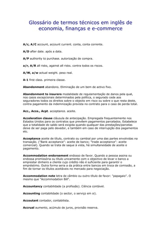 Glossário de termos técnicos em inglês de
economia, finanças e e-commerce
A/c, A/C account, account current. conta, conta corrente.
A/D after date. após a data.
A/P authority to purchase. autorização de compra.
a/r, A/R all risks, against all risks. contra todos os riscos.
A/W, a/w actual weight. peso real.
A-1 first class. primeira classe.
Abandonment abandono. Eliminação de um bem de activo fixo.
Abandonment to insurers modalidade de regulamentação de danos pela qual,
nos casos excepcionais determinados pela política, o segurado cede aos
seguradores todos os direitos sobre o objecto em risco ou sobre o que resta deste,
contra pagamento da indemnização prevista no contrato para o caso de perda total.
Acc., Acce., Acpt. acceptance. aceite.
Acceleration clause cláusula de antecipação. Empregada frequentemente nos
Estados Unidos para os contratos que prevêem pagamentos parcelados. Estabelece
que a totalidade do saldo será exigida quando qualquer das prestações/parcelas
deixe de ser paga pelo devedor, e também em caso de interrupção dos pagamentos
etc.
Acceptance aceite de título, contrato ou cambial por uma das partes envolvidas na
transação. ("Bank acceptance": aceite de banco; "trade acceptance": aceite
comercial). Quando se trata de saque à vista, há simultaneidade de aceite e
pagamento.
Accommodation endorsement endosso de favor. Quando a pessoa assina ou
endossa promissória ou título unicamente com o objectivo de levar o banco a
emprestar dinheiro a cliente cujo crédito não é suficiente para garantir o
empréstimo. Outra forma seria a da prática entre bancos em troca de comissão, a
fim de tornar os títulos aceitáveis no mercado para negociação.
Accommodation note letra de câmbio ou outro título de favor: "papagaio". O
mesmo que "Accommodation Bill".
Accountancy contabilidade (a profissão). Ciência contável.
Accounting contabilidade (o sector, o serviço em si).
Accoutant contador, contabilista.
Accrual aumento, acúmulo de juros, provisão reserva.
 