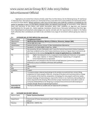 www.sscnr.net.in Group B/C Jobs 2015 Online
Advertisement Official
Applications are invited from Citizens of India under Para-4 of this Notice, for the following Group ‘B’ and Group
‘C’ Selection Post. Descriptions of posts are mentioned at Para-2 and other terms and conditions are mentioned at Para-
4 to Para-21 of this Notice. Willing applicants under Para-4 of this Notice who fulfill the conditions of eligibility for the
post(s) as specified in para 2 of the Notice amongst others are advised to go through all parameters under different
Paras and Sub-Paras of this Notice and satisfy themselves about their suitability on Age-limit and Essential
Qualification(s) for the posts etc., before applying. Candidates should ensure themselves beforehand that their Age-
limit /EQ(s)/Experience/Caste/Sub-caste/category are exactly coincide with the requirements as stated in the Notice
itself; otherwise their candidatures are liable to be cancelled at any stage of recruitment without giving any notice to
them.
2.1 CATEGORY NO. OF POST:MPR-01 (Re-advertised)
Name of post : Draughtsman Grade-I
Department : 506 Army Base Workshop, Ministry of Defence, Khamaria, Jabalpur (MP)
Vacancy : 02 (01-OBC & 01-UR)
Classification : General Central Serivice, Group ‘B’ (Non Gazetted) Non-Ministerial.
P.S. : Pay Band-2, Rs.9300-34800, Grade Pay:- 4200/-
Age : Not exceeding 30 years (Relaxable upto 5 years for Central Government Civilian Employees
who have rendered not less than 3 years continuous service on regular basis ( and not on ad-
hoc basis) as on the normal closing date for receipt of applications (i.e. 21.06.2015)
EQ : (i) Higher Secondary(10+2) of a recognized University/Board/ Institution or equivalent.
(ii) Three years diploma in Electrical/Mechanical Engineering of recognized
University/Institution or equivalent.
(Qualifications are relaxable at the discretion of Staff Selection Commission / Competent
Authority in case of candidates otherwise well qualified)
DQ : NIL
IP : Jabalpur(MP)
AISL : Yes
Probation : 2 years.
JR : To prepare proper engineering drawings of all samples received and their correct filling,
preparation of charts, graphs, slides etc., drawing of the plant and machinery held on charge
in the location of the machine, preparation of drawings for new projects and minor works,
prepare drawings of material/spares required for Article in use machinery, demanding of all
stores required for the drawing office and their proper maintenance, to be able to work on
Computer Aided Softwares for designing, to prepare three dimensional (3D) drawings of
samples though ‘Reverse Engineering Procedure’
Instruction for : The Post is identified as suitable only for OA,OL & HH candidates
PH candidates
2.2 CATEGORY NO OF POST: MPR-02
Name of post : Senior Technical Assistant
Department : Directorate of Pulses Development, Deptt. of Agriculture and Cooperation, M/o Agriculture,
Bhopal
Vacancy : 02 [UR-01 ; UR(PH) -01]
 