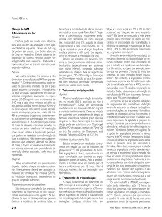 Rev Assoc Med Bras 2004; 50(2): 214-20216
PESARO AEP ET AL.
Manejo do IAM
1.Tratamento da dor
Opióides
Morfina pode ser usada com eficiência
para alívio da dor, da ansiedade e tem ação
vasodilatadora adjuvante. Doses de 4-8 mg
EV podem ser usadas, com bolus adicionais
de 2mg se necessário. Efeitos colaterais de
depressão do sistema nervoso podem ser
antagonizados com naloxone. Bradicardia e
hipotensão podem ser tratadas com atropina e
expansão volêmica.
Nitratos
São usados para alívio dos sintomas e não
diminuíram a mortalidade do IAM em grandes
estudos17,18
. Dinitrato de Isossorbida pode ser
usado SL para alívio imediato da dor e para
afastar espasmo coronariano. Nitroglicerina
EV deve ser usada, especialmente em casos de
sintomas congestivos associados ou hiper-
tensão (10-20mcg/min com incrementos de
5-10 mcg a cada cinco minutos até alívio da
dor, pressão sistólica menor do que 90mmHg
ou diminuição de 30% na PAS inicial). O trata-
mento endovenoso pode ser usado até 24-
48h e convertido a drogas orais posteriormen-
te, que devem ser administradas em horários
assimétricos (ex: 8,14 e 20h) com pelo menos
10 horas de intervalo entre duas tomadas, no
sentido de evitar tolerância. A medicação
pode causar cefaléia e hipotensão postural,
que podem ser revertidas com diminuição da
dose e analgésicos. Não devem ser usados em
pacientes que utilizaram sildenafil nas últimas
24 horas e devem ser usados cautelosamente
em infartos inferiores com possibilidade de
ventrículo direito associado, pelo risco de
hipotensão.
Oxigênio
Deve ser administrado em pacientes com
dispnéia, hipóxia, choque ou edema pulmo-
nar. Eventualmente deverá ser associado às
máscaras de ventilação não invasiva (CPAP),
ou intubação orotraqueal, dependendo do
grau de congestão pulmonar.
Tratamentocombeta-bloqueadores
São úteis para o controle da dor anginosa,
tratamento da hipertensão e das taquiar-
ritmias associadas ao evento agudo19
. As evi-
dências de que os B-bloqueadores possam
diminuir a incidência de arritmias fatais, o
tamanho e a mortalidade do infarto, derivam
de trabalhos da era pré-fibrinolítica20
. Suge-
re-se a administração inicialmente endo-
venosa com fármacos de curta duração
(ex: metoprolol 5mg EV, seguido de doses
suplementares a cada cinco minutos, até 15
mg se necessário, para alcançar frequência
cardíaca próxima a 60 bpm). Em seguida,
deve-se introduzir a medicação via oral.
Devem ser evitados em pacientes com
asma ou doença pulmonar obstrutiva crônica,
bradicardias (especialmente em pacientes
com infarto inferior), congestão pulmonar
sintomática ou choque, BAV de segundo ou
terceiro graus, PAS<90mmHg ou diminuição
de 30 mmHg em relação ao basal. Em pacien-
tes com disfunção ventricular compensada
devem ser usados com cautela.
2. Tratamento antiplaquetário
Aspirina
Mostrou benefício em relação à mortalida-
de, no estudo ISIS-2 associada ou não à
Estreptoquinase21
. Deve ser administrada
imediatamente, em doses de 200-325 mg VO
e mantida indefinidamente. Deve ser evitada
em pacientes com antecedente de alergia ao
fármaco, insuficiência hepática grave, discrasia
sanguínea ou úlcera hemorrágica. Em casos de
alergia pode ser substituída por Clopidrogel
(300mg VO de ataque, seguido de 75mg VO
ao dia). Na ausência de Clopidogrel, está
indicada Ticlopidina (250mg de 12/12h).
Inibidores da glicoproteína 2b3a
Estudos evidenciaram resultados contro-
versos em relação ao uso de inibidores de
glicoproteína22,23
. Há possibilidade de bene-
fício angiográfico e clínico, especialmente em
casos complicados por trombos ou angio-
plastias em pontes de safena. Após o procedi-
mento, o Tirofiban deve ser mantido por 24
horas e o Abcicximab por 12 horas. Não há
indicação rotineira da sua associação com
fibrinolíticos.
3. Tratamento de recanalização
A etapa fundamental do tratamento do
IAM com supra é a recanalização. Ela deve ser
feita em situações de dor (superior a 20 minu-
tos e refratária ao nitrato sublingual) ou quadro
clínico sugestivos de infarto e supradesnível
>1 mm do segmento ST em pelo menos duas
derivações contíguas (incluso infra em
V1,V2,V3, com supra em V7 e V8 do IAM
posterior) ou bloqueio de ramo esquerdo
novo24
. Ela deve ser executada o mais breve
possível para minimizar os danos ao mio-
cárdico. A precocidade da recanalização, a
eficiência na obtenção e manutenção de fluxo
ótimo (TIMI 3) estão diretamente relacionadas
ao prognóstico do infarto25
.
A escolha entre método farmacológico ou
mecânico depende da disponibilidade de re-
cursos médicos, porém mais importante do
que o método é a rapidez no uso da terapêu-
tica. Um estudo europeu, por exemplo, reve-
lou que nas primeiras 3 horas do início dos
sintomas, os dois métodos foram equiva-
lentes26
. No entanto, a angioplastia primária
mostrou-se superior aos fibrinolíticos em rela-
ção à mortalidade, reinfarto e AVCs, em uma
meta-análise com 23 estudos comparando os
métodos. Nela, observou-se a diminuição da
mortalidade de 9% com tratamento farmaco-
lógico para 7% com angioplastia27
.
Acrescenta-se que as seguintes indicações
de angioplastia são mandatórias: disfunção
ventricular esquerda ou choque cardiogênico,
contra-indicações ao tratamento fibrinolítico,
suspeita de dissecção aórtica. No entanto, é
importante ressaltar que esses resultados favo-
ráveis dependem da agilidade e preparo do
serviço. Estima-se que o tempo ideal entre a
admissão e a infusão do fibrinolítico seja de, no
máximo, 30 minutos (tempo porta-agulha). Se
a opção for angioplastia primária, o tempo
máximo é de 90 minutos (tempo porta-balão).
Em caso de atraso na angioplastia acima desse
limite, o paciente deve ser submetido à
fibrinólise. Além disso, o serviço que se dispõe
a executar angioplastia primária deve ter equi-
pe treinada e experiente, pois o método não
deve ser usado em serviços habituados apenas
a cateterismos diagnósticos. Finalmente, é im-
portante salientar que não é obrigatória a pre-
sença de dor para desencadear o tratamento.
Pacientes que tiveram dor sugestiva e são
admitidos com critérios eletrocardiográficos,
devem ser reperfundidos, mesmo que a dor
esteja ausente no momento da admissão.
Os estudos LATE e EMERAS, com reper-
fusão tardia sistemática após 12 horas do
início dos sintomas, não demonstraram be-
nefício significativo em relação à mortalida-
de28,29
. Porém, pacientes que apresentaram
o quadro há mais de 12 horas, mas ainda
apresentam sinais de isquemia persistente,
 