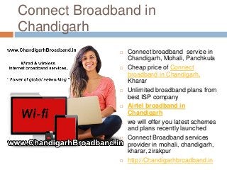 Connect Broadband in
Chandigarh
 Connect broadband service in
Chandigarh, Mohali, Panchkula
 Cheap price of Connect
broadband in Chandigarh,
Kharar
 Unlimited broadband plans from
best ISP company
 Airtel broadband in
Chandigarh
 we will offer you latest schemes
and plans recently launched
 Connect Broadband services
provider in mohali, chandigarh,
kharar, zirakpur
 http://Chandigarhbroadband.in
 