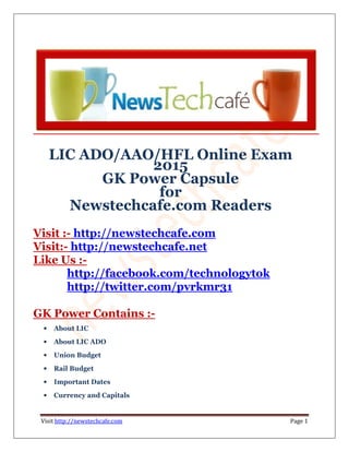 Visit http://newstechcafe.com Page 1
LIC ADO/AAO/HFL Online Exam
2015
GK Power Capsule
for
Newstechcafe.com Readers
Visit :- http://newstechcafe.com
Visit:- http://newstechcafe.net
Like Us :-
http://facebook.com/technologytok
http://twitter.com/pvrkmr31
GK Power Contains :-
• About LIC
• About LIC ADO
• Union Budget
• Rail Budget
• Important Dates
• Currency and Capitals
 