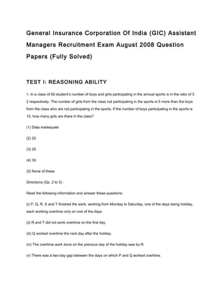 General Insurance Corporation Of India (GIC) Assistant
Managers Recruitment Exam August 2008 Question
Papers (Fully Solved)
TEST I: REASONING ABILITY
1. In a class of 60 student’s number of boys and girls participating in the annual sports is in the ratio of 3:
2 respectively. The number of girls from the class not participating in the sports is 5 more than the boys
from the class who are not participating in the sports. If the number of boys participating in the sports is
15, how many girls are there in the class?
(1) Data inadequate
(2) 20
(3) 25
(4) 30
(5) None of these
Directions (Qs. 2 to 5) :
Read the following information and answer these questions:
(i) P, Q, R, S and T finished the work, working from Monday to Saturday, one of the days being holiday,
each working overtime only on one of the days.
(ii) R and T did not work overtime on the first day.
(iii) Q worked overtime the next day after the holiday.
(iv) The overtime work done on the previous day of the holiday was by R.
(v) There was a two-day gap between the days on which P and Q worked overtime.
 