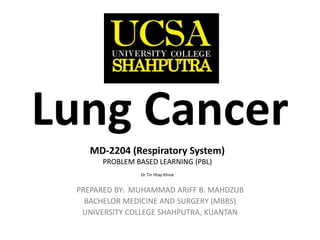 MD-2204 (Respiratory System)
MD-2204 (Respiratory System)
PREPARED BY: MUHAMMAD ARIFF B. MAHDZUB
BACHELOR MEDICINE AND SURGERY (MBBS)
UNIVERSITY COLLEGE SHAHPUTRA, KUANTAN
MD-2204 (Respiratory System)
PROBLEM BASED LEARNING (PBL)
Dr Tin Htay Khine
Lung Cancer
 