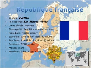 • Capitala : PARIS
• Imn national : La Marseillaise
• Limba oficiala : Franceza
• Sistem politic: Republica semi-prezidentiala
• Presedinte : Nicolas Sarkozy
• Suprafata : 674.843 km² (locul 42 in lume)
• Populatie : 62.662.842 loc. (locul 20 in lume)
• Densitate : 92,86 loc./km²
• Moneda : Euro
• Membru U.E din 25 Martie 1957.
 