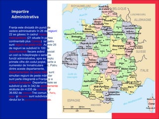 Impartire
Administrativa
Franţa este divizată din punct de
vedere adminisatrativ în 26 de regiuni:
22 se găsesc în cadrul Frantei
metropolitane (21 situate în partea
continentală plus Corsica), iar patru
sunt regiuni de peste mări. Aceste 26
de regiuni se subdivid în 100 de
departamente fiecare având asociat
un cod ce îndeplineşte o serie de
funcţii administrative, spre exemplu
primele cifre din codul poştal, parte a
numerelor de înmatriculare, etc. Patru
dintre aceste departamente,
departamentele de peste mări, sunt
simultan regiuni de peste mări dar
sunt parte integrantă a Franţai şi a
Uniunii Europene. Departamentele se
subdivid şi ele în 342 de arondismente
alcătuite din 4.035 de cantoane şi
36.682 de comuneTrei comune, Paris,
Lyon şi Marsilia sunt subdivizate la
rândul lor în arondisme municipale.
 