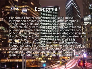 EconomiaEconomia
• Economia Franţei este o combinaţie de multeEconomia Franţei este o combinaţie de multe
întreprinderi private (peste 2,5 milioane companiiîntreprinderi private (peste 2,5 milioane companii
înregistrate) şi de importante (dar în scădere)înregistrate) şi de importante (dar în scădere)
intervenţii ale guvernului care păstrează o influenţăintervenţii ale guvernului care păstrează o influenţă
puternică asupra anumitor sectoare economice fiindputernică asupra anumitor sectoare economice fiind
principalul acţionar la numeroase societăţi considerateprincipalul acţionar la numeroase societăţi considerate
drept strategice (cale ferată, electricitate, construcţii dedrept strategice (cale ferată, electricitate, construcţii de
aeronave, etc.). Totuşi guvernul a început să îşiaeronave, etc.). Totuşi guvernul a început să îşi
relaxeze controlul asupra anumitor sectoare şi arelaxeze controlul asupra anumitor sectoare şi a
început să vândă o parte din acţiunile sale la anumiteînceput să vândă o parte din acţiunile sale la anumite
companii cum ar fi France Télécom, Air Francecompanii cum ar fi France Télécom, Air France
precum şi numeroase societăţi din domeniulprecum şi numeroase societăţi din domeniul
asigurărilor, finanţelor şi din industria apărării.asigurărilor, finanţelor şi din industria apărării.
 