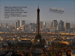 Paris este capitala şi cel mai mare
oraş al Franţei. Oraşul este
traversat de fluviul Sena, care
împarte oraşul în două părţi - Malul
Drept, în partea de nord a
Parisului, şi Malul Stâng, în partea
de sud.
 