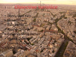 • Disney Land Paris
• Muzeul Luvru
• Turnul Eiffel
• Arcul de Triumf
• Catedrala Notre Dame
• Muzeul D’Orsay
• Champs Élysées
• Valea Loirei
 