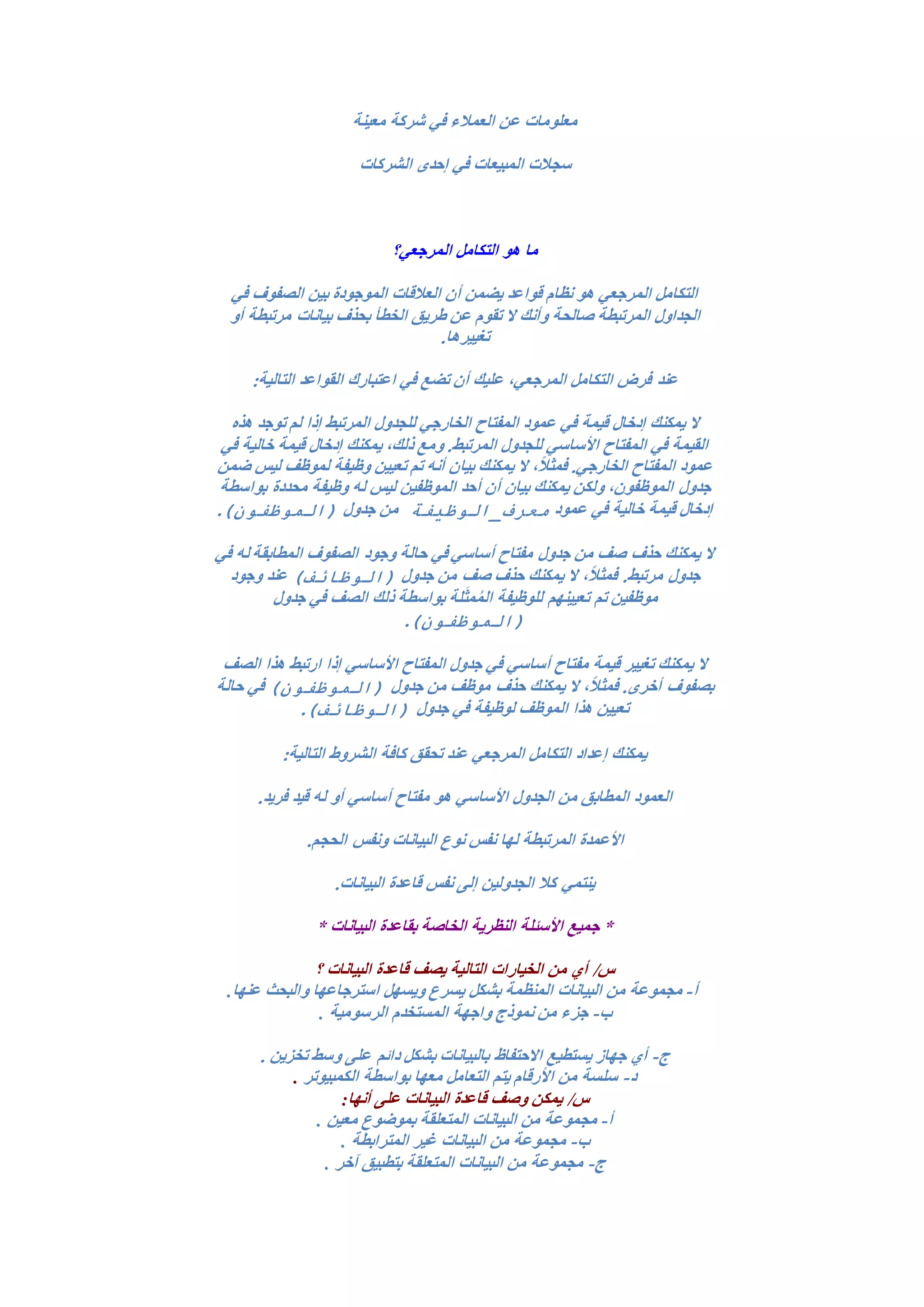 ‫معينة‬ ‫شركة‬ ‫في‬ ‫العمالء‬ ‫عن‬ ‫معلومات‬
‫الشركات‬ ‫إحدى‬ ‫في‬ ‫المبيعات‬ ‫سجالت‬
‫المرجعي؟‬ ‫التكامل‬ ‫هو‬ ‫ما‬
‫في‬ ‫الصفوف‬ ‫بين‬ ‫الموجودة‬ ‫العالقات‬ ‫أن‬ ‫يضمن‬ ‫قواعد‬ ‫نظام‬ ‫هو‬ ‫المرجعي‬ ‫التكامل‬
‫أو‬ ‫مرتبطة‬ ‫بيانات‬ ‫بحذف‬ ‫الخطأ‬ ‫طريق‬ ‫عن‬ ‫تقوم‬ ‫ال‬ ‫وأنك‬ ‫صالحة‬ ‫المرتبطة‬ ‫الجداول‬
.‫تغييرها‬
‫عند‬:‫التالية‬ ‫القواعد‬ ‫اعتبارك‬ ‫في‬ ‫تضع‬ ‫أن‬ ‫عليك‬ ،‫المرجعي‬ ‫التكامل‬ ‫فرض‬
‫هذه‬ ‫توجد‬ ‫لم‬ ‫إذا‬ ‫المرتبط‬ ‫للجدول‬ ‫الخارجي‬ ‫المفتاح‬ ‫عمود‬ ‫في‬ ‫قيمة‬ ‫إدخال‬ ‫يمكنك‬ ‫ال‬
‫في‬ ‫خالية‬ ‫قيمة‬ ‫إدخال‬ ‫يمكنك‬ ،‫ذلك‬ ‫ومع‬ .‫المرتبط‬ ‫للجدول‬ ‫األساسي‬ ‫المفتاح‬ ‫في‬ ‫القيمة‬
‫بيا‬ ‫يمكنك‬ ‫ال‬ ،ً‫ال‬‫فمث‬ .‫الخارجي‬ ‫المفتاح‬ ‫عمود‬‫ضمن‬ ‫ليس‬ ‫لموظف‬ ‫وظيفة‬ ‫تعيين‬ ‫تم‬ ‫أنه‬ ‫ن‬
‫بواسطة‬ ‫محددة‬ ‫وظيفة‬ ‫له‬ ‫ليس‬ ‫الموظفين‬ ‫أحد‬ ‫أن‬ ‫بيان‬ ‫يمكنك‬ ‫ولكن‬ ،‫الموظفون‬ ‫جدول‬
‫عمود‬ ‫في‬ ‫خالية‬ ‫قيمة‬ ‫إدخال‬‫معرف_الوظيفة‬‫جدول‬ ‫من‬)‫(الموظفون‬.
‫في‬ ‫له‬ ‫المطابقة‬ ‫الصفوف‬ ‫وجود‬ ‫حالة‬ ‫في‬ ‫أساسي‬ ‫مفتاح‬ ‫جدول‬ ‫من‬ ‫صف‬ ‫حذف‬ ‫يمكنك‬ ‫ال‬
،ً‫ال‬‫فمث‬ .‫مرتبط‬ ‫جدول‬‫جدول‬ ‫من‬ ‫صف‬ ‫حذف‬ ‫يمكنك‬ ‫ال‬)‫(الوظائف‬‫وجود‬ ‫عند‬
‫جدول‬ ‫في‬ ‫الصف‬ ‫ذلك‬ ‫بواسطة‬ ‫لة‬َ‫ث‬‫م‬ُ‫م‬‫ال‬ ‫للوظيفة‬ ‫تعيينهم‬ ‫تم‬ ‫موظفين‬
)‫(الموظفون‬.
‫الصف‬ ‫هذا‬ ‫ارتبط‬ ‫إذا‬ ‫األساسي‬ ‫المفتاح‬ ‫جدول‬ ‫في‬ ‫أساسي‬ ‫مفتاح‬ ‫قيمة‬ ‫تغيير‬ ‫يمكنك‬ ‫ال‬
‫جدول‬ ‫من‬ ‫موظف‬ ‫حذف‬ ‫يمكنك‬ ‫ال‬ ،ً‫ال‬‫فمث‬ .‫أخرى‬ ‫بصفوف‬)‫(الموظفون‬‫حالة‬ ‫في‬
‫جدول‬ ‫في‬ ‫لوظيفة‬ ‫الموظف‬ ‫هذا‬ ‫تعيين‬)‫(الوظائف‬.
:‫التالية‬ ‫الشروط‬ ‫كافة‬ ‫تحقق‬ ‫عند‬ ‫المرجعي‬ ‫التكامل‬ ‫إعداد‬ ‫يمكنك‬
.‫فريد‬ ‫قيد‬ ‫له‬ ‫أو‬ ‫أساسي‬ ‫مفتاح‬ ‫هو‬ ‫األساسي‬ ‫الجدول‬ ‫من‬ ‫المطابق‬ ‫العمود‬
.‫الحجم‬ ‫ونفس‬ ‫البيانات‬ ‫نوع‬ ‫نفس‬ ‫لها‬ ‫المرتبطة‬ ‫األعمدة‬
‫البيانات‬ ‫قاعدة‬ ‫نفس‬ ‫إلى‬ ‫الجدولين‬ ‫كال‬ ‫ينتمي‬.
* ‫البيانات‬ ‫بقاعدة‬ ‫الخاصة‬ ‫النظرية‬ ‫األسئلة‬ ‫جميع‬ *
‫؟‬ ‫البيانات‬ ‫قاعدة‬ ‫يصف‬ ‫التالية‬ ‫الخيارات‬ ‫من‬ ‫أي‬ /‫س‬
‫أ‬-‫بشكل‬ ‫المنظمة‬ ‫البيانات‬ ‫من‬ ‫مجموعة‬‫عنها‬ ‫والبحث‬ ‫استرجاعها‬ ‫ويسهل‬ ‫يسرع‬.
‫ب‬-‫المستخدم‬ ‫واجهة‬ ‫نموذج‬ ‫من‬ ‫جزء‬‫الرسومية‬.
‫ج‬-‫دائم‬ ‫بشكل‬ ‫بالبيانات‬ ‫االحتفاظ‬ ‫يستطيع‬ ‫جهاز‬ ‫أي‬. ‫تخزين‬ ‫وسط‬ ‫على‬
‫د‬-‫الكمبيوتر‬ ‫بواسطة‬ ‫معها‬ ‫التعامل‬ ‫يتم‬ ‫األرقام‬ ‫من‬ ‫سلسة‬.
‫على‬ ‫البيانات‬ ‫قاعدة‬ ‫وصف‬ ‫يمكن‬ /‫س‬‫أنها‬:
‫أ‬-‫معين‬ ‫بموضوع‬ ‫المتعلقة‬ ‫البيانات‬ ‫من‬ ‫مجموعة‬.
‫ب‬-‫البيانات‬ ‫من‬ ‫مجموعة‬‫المترابطة‬ ‫غير‬.
‫ج‬-‫آخر‬ ‫بتطبيق‬ ‫المتعلقة‬ ‫البيانات‬ ‫من‬ ‫مجموعة‬.
 